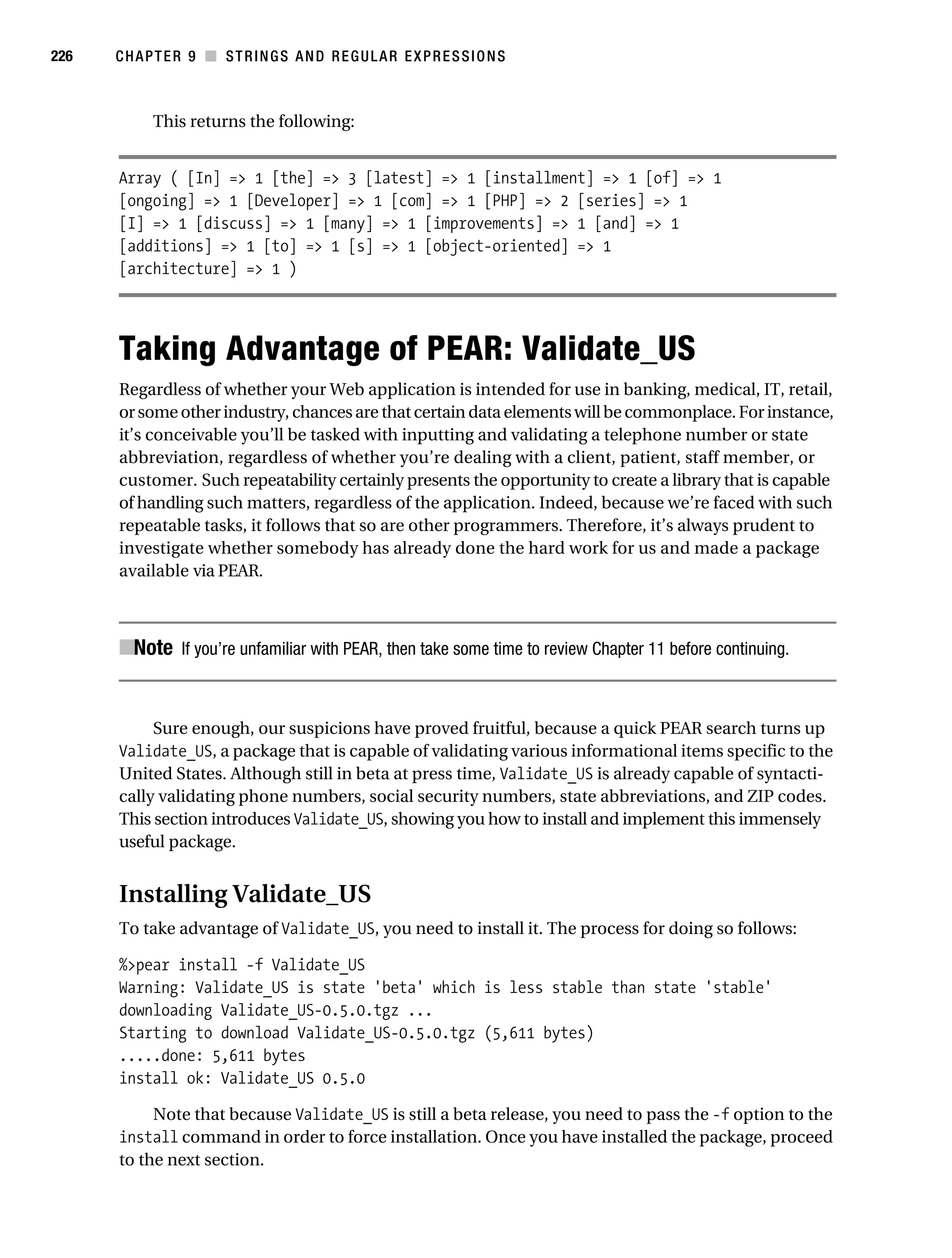 Gilmore 2E_552-1.book Page 226 Tuesday, November 1, 2005 1:31 PM




226        CHAPTER 9 ■ STRINGS AND REGULAR EXPRESSIONS



                 This returns the following:


           Array ( [In] => 1 [the] => 3 [latest] => 1 [installment] => 1 [of] => 1
           [ongoing] => 1 [Developer] => 1 [com] => 1 [PHP] => 2 [series] => 1
           [I] => 1 [discuss] => 1 [many] => 1 [improvements] => 1 [and] => 1
           [additions] => 1 [to] => 1 [s] => 1 [object-oriented] => 1
           [architecture] => 1 )




           Taking Advantage of PEAR: Validate_US
           Regardless of whether your Web application is intended for use in banking, medical, IT, retail,
           or some other industry, chances are that certain data elements will be commonplace. For instance,
           it’s conceivable you’ll be tasked with inputting and validating a telephone number or state
           abbreviation, regardless of whether you’re dealing with a client, patient, staff member, or
           customer. Such repeatability certainly presents the opportunity to create a library that is capable
           of handling such matters, regardless of the application. Indeed, because we’re faced with such
           repeatable tasks, it follows that so are other programmers. Therefore, it’s always prudent to
           investigate whether somebody has already done the hard work for us and made a package
           available via PEAR.



           ■Note If you’re unfamiliar with PEAR, then take some time to review Chapter 11 before continuing.


                Sure enough, our suspicions have proved fruitful, because a quick PEAR search turns up
           Validate_US, a package that is capable of validating various informational items specific to the
           United States. Although still in beta at press time, Validate_US is already capable of syntacti-
           cally validating phone numbers, social security numbers, state abbreviations, and ZIP codes.
           This section introduces Validate_US, showing you how to install and implement this immensely
           useful package.


           Installing Validate_US
           To take advantage of Validate_US, you need to install it. The process for doing so follows:

           %>pear install -f Validate_US
           Warning: Validate_US is state 'beta' which is less stable than state 'stable'
           downloading Validate_US-0.5.0.tgz ...
           Starting to download Validate_US-0.5.0.tgz (5,611 bytes)
           .....done: 5,611 bytes
           install ok: Validate_US 0.5.0

                Note that because Validate_US is still a beta release, you need to pass the -f option to the
           install command in order to force installation. Once you have installed the package, proceed
           to the next section.
 