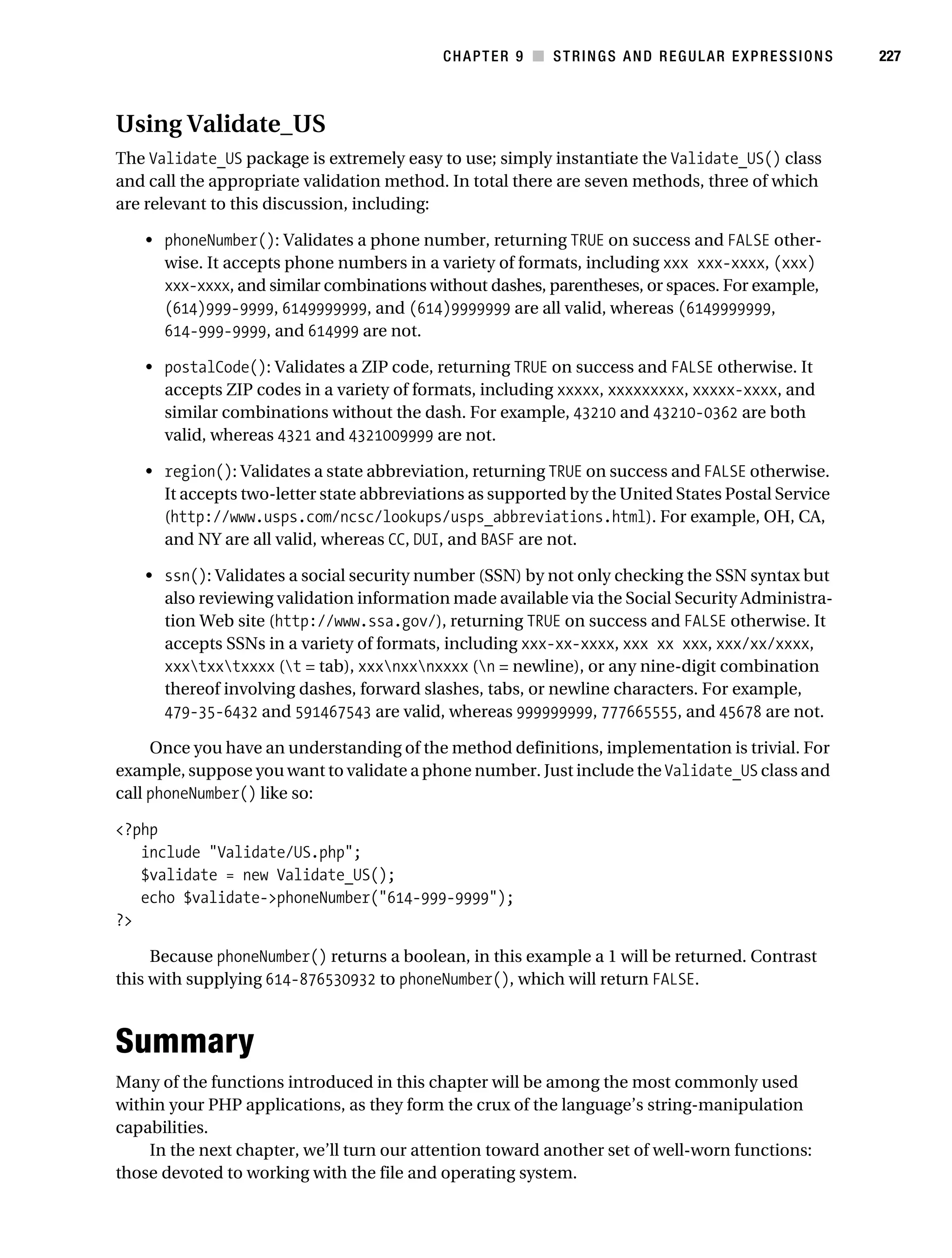Gilmore 2E_552-1.book Page 227 Tuesday, November 1, 2005 1:31 PM




                                                                   CHAPTER 9 ■ STRINGS AND REGULAR EXPRESSIONS   227



           Using Validate_US
           The Validate_US package is extremely easy to use; simply instantiate the Validate_US() class
           and call the appropriate validation method. In total there are seven methods, three of which
           are relevant to this discussion, including:

                • phoneNumber(): Validates a phone number, returning TRUE on success and FALSE other-
                  wise. It accepts phone numbers in a variety of formats, including xxx xxx-xxxx, (xxx)
                  xxx-xxxx, and similar combinations without dashes, parentheses, or spaces. For example,
                  (614)999-9999, 6149999999, and (614)9999999 are all valid, whereas (6149999999,
                  614-999-9999, and 614999 are not.

                • postalCode(): Validates a ZIP code, returning TRUE on success and FALSE otherwise. It
                  accepts ZIP codes in a variety of formats, including xxxxx, xxxxxxxxx, xxxxx-xxxx, and
                  similar combinations without the dash. For example, 43210 and 43210-0362 are both
                  valid, whereas 4321 and 4321009999 are not.

                • region(): Validates a state abbreviation, returning TRUE on success and FALSE otherwise.
                  It accepts two-letter state abbreviations as supported by the United States Postal Service
                  (http://www.usps.com/ncsc/lookups/usps_abbreviations.html). For example, OH, CA,
                  and NY are all valid, whereas CC, DUI, and BASF are not.

                • ssn(): Validates a social security number (SSN) by not only checking the SSN syntax but
                  also reviewing validation information made available via the Social Security Administra-
                  tion Web site (http://www.ssa.gov/), returning TRUE on success and FALSE otherwise. It
                  accepts SSNs in a variety of formats, including xxx-xx-xxxx, xxx xx xxx, xxx/xx/xxxx,
                  xxxtxxtxxxx (t = tab), xxxnxxnxxxx (n = newline), or any nine-digit combination
                  thereof involving dashes, forward slashes, tabs, or newline characters. For example,
                  479-35-6432 and 591467543 are valid, whereas 999999999, 777665555, and 45678 are not.

                Once you have an understanding of the method definitions, implementation is trivial. For
           example, suppose you want to validate a phone number. Just include the Validate_US class and
           call phoneNumber() like so:

           <?php
              include "Validate/US.php";
              $validate = new Validate_US();
              echo $validate->phoneNumber("614-999-9999");
           ?>

                Because phoneNumber() returns a boolean, in this example a 1 will be returned. Contrast
           this with supplying 614-876530932 to phoneNumber(), which will return FALSE.



           Summary
           Many of the functions introduced in this chapter will be among the most commonly used
           within your PHP applications, as they form the crux of the language’s string-manipulation
           capabilities.
               In the next chapter, we’ll turn our attention toward another set of well-worn functions:
           those devoted to working with the file and operating system.
 