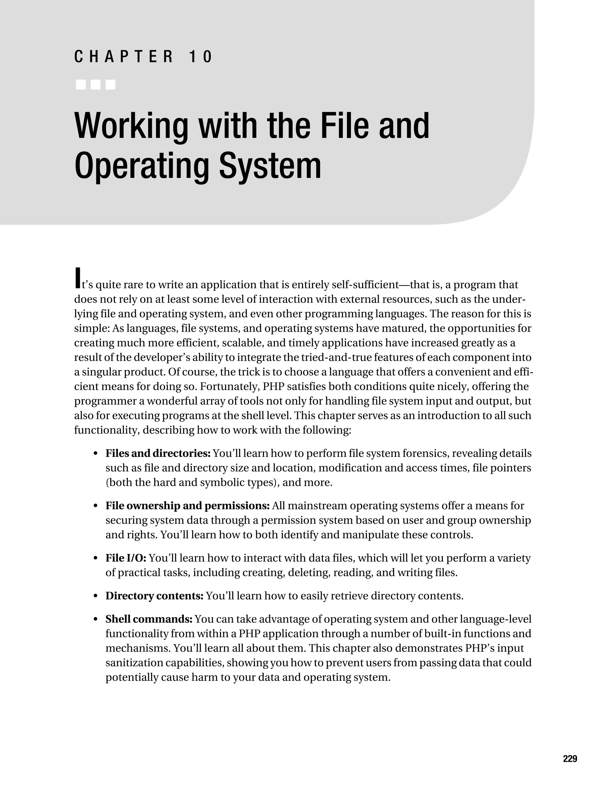 Gilmore 2E_552-1.book Page 229 Tuesday, November 1, 2005 1:31 PM




           CHAPTER 10
           ■■■


           Working with the File and
           Operating System


           I t’s quite rare to write an application that is entirely self-sufficient—that is, a program that
           does not rely on at least some level of interaction with external resources, such as the under-
           lying file and operating system, and even other programming languages. The reason for this is
           simple: As languages, file systems, and operating systems have matured, the opportunities for
           creating much more efficient, scalable, and timely applications have increased greatly as a
           result of the developer’s ability to integrate the tried-and-true features of each component into
           a singular product. Of course, the trick is to choose a language that offers a convenient and effi-
           cient means for doing so. Fortunately, PHP satisfies both conditions quite nicely, offering the
           programmer a wonderful array of tools not only for handling file system input and output, but
           also for executing programs at the shell level. This chapter serves as an introduction to all such
           functionality, describing how to work with the following:

                • Files and directories: You’ll learn how to perform file system forensics, revealing details
                  such as file and directory size and location, modification and access times, file pointers
                  (both the hard and symbolic types), and more.

                • File ownership and permissions: All mainstream operating systems offer a means for
                  securing system data through a permission system based on user and group ownership
                  and rights. You’ll learn how to both identify and manipulate these controls.

                • File I/O: You’ll learn how to interact with data files, which will let you perform a variety
                  of practical tasks, including creating, deleting, reading, and writing files.

                • Directory contents: You’ll learn how to easily retrieve directory contents.

                • Shell commands: You can take advantage of operating system and other language-level
                  functionality from within a PHP application through a number of built-in functions and
                  mechanisms. You’ll learn all about them. This chapter also demonstrates PHP’s input
                  sanitization capabilities, showing you how to prevent users from passing data that could
                  potentially cause harm to your data and operating system.




                                                                                                                 229
 