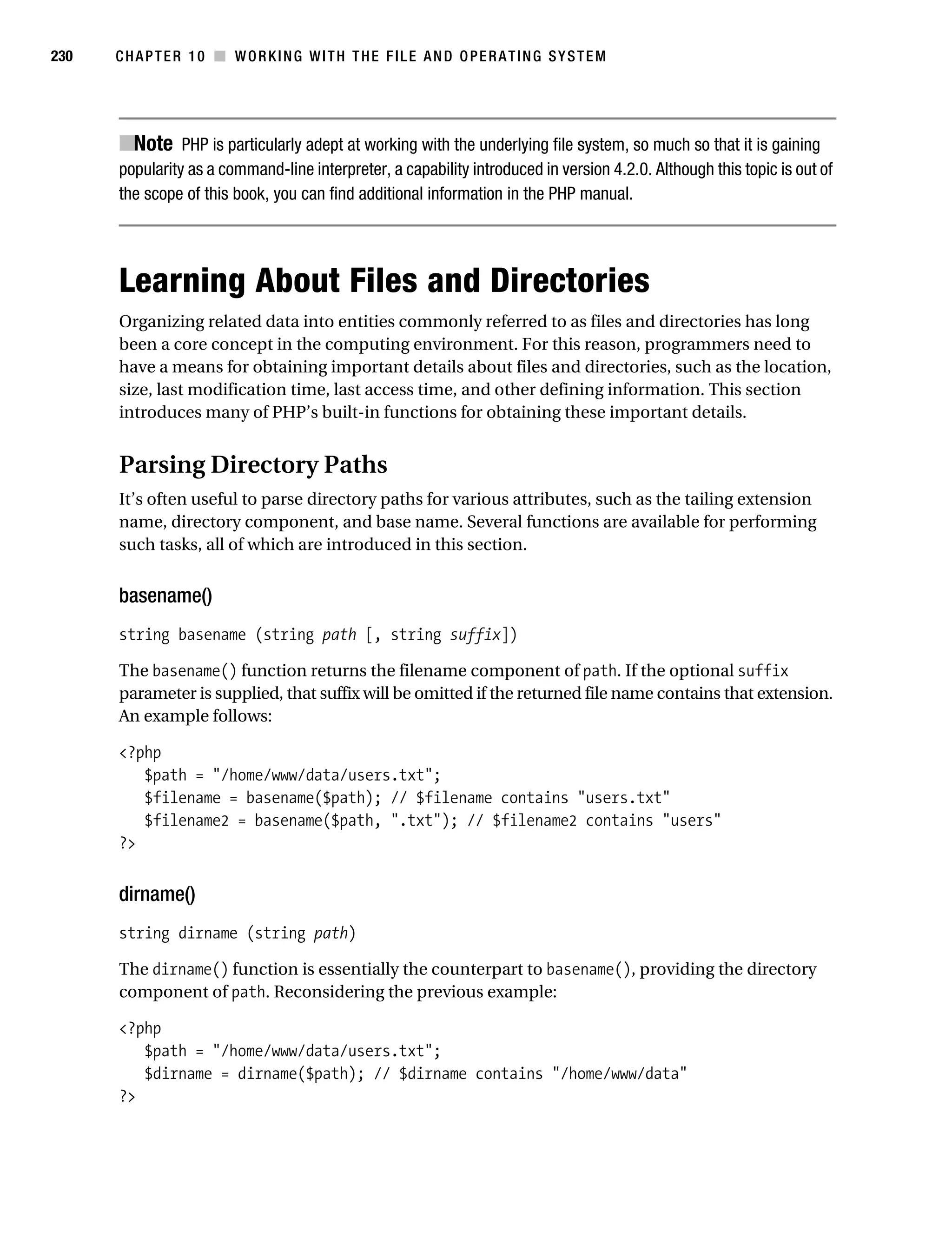 Gilmore 2E_552-1.book Page 230 Tuesday, November 1, 2005 1:31 PM




230        CHAPTER 10 ■ WORKING WITH THE FILE AND OPERATING SYSTEM




           ■Note PHP is particularly adept at working with the underlying file system, so much so that it is gaining
           popularity as a command-line interpreter, a capability introduced in version 4.2.0. Although this topic is out of
           the scope of this book, you can find additional information in the PHP manual.




           Learning About Files and Directories
           Organizing related data into entities commonly referred to as files and directories has long
           been a core concept in the computing environment. For this reason, programmers need to
           have a means for obtaining important details about files and directories, such as the location,
           size, last modification time, last access time, and other defining information. This section
           introduces many of PHP’s built-in functions for obtaining these important details.


           Parsing Directory Paths
           It’s often useful to parse directory paths for various attributes, such as the tailing extension
           name, directory component, and base name. Several functions are available for performing
           such tasks, all of which are introduced in this section.


           basename()
           string basename (string path [, string suffix])

           The basename() function returns the filename component of path. If the optional suffix
           parameter is supplied, that suffix will be omitted if the returned file name contains that extension.
           An example follows:

           <?php
              $path = "/home/www/data/users.txt";
              $filename = basename($path); // $filename contains "users.txt"
              $filename2 = basename($path, ".txt"); // $filename2 contains "users"
           ?>


           dirname()
           string dirname (string path)

           The dirname() function is essentially the counterpart to basename(), providing the directory
           component of path. Reconsidering the previous example:

           <?php
              $path = "/home/www/data/users.txt";
              $dirname = dirname($path); // $dirname contains "/home/www/data"
           ?>
 