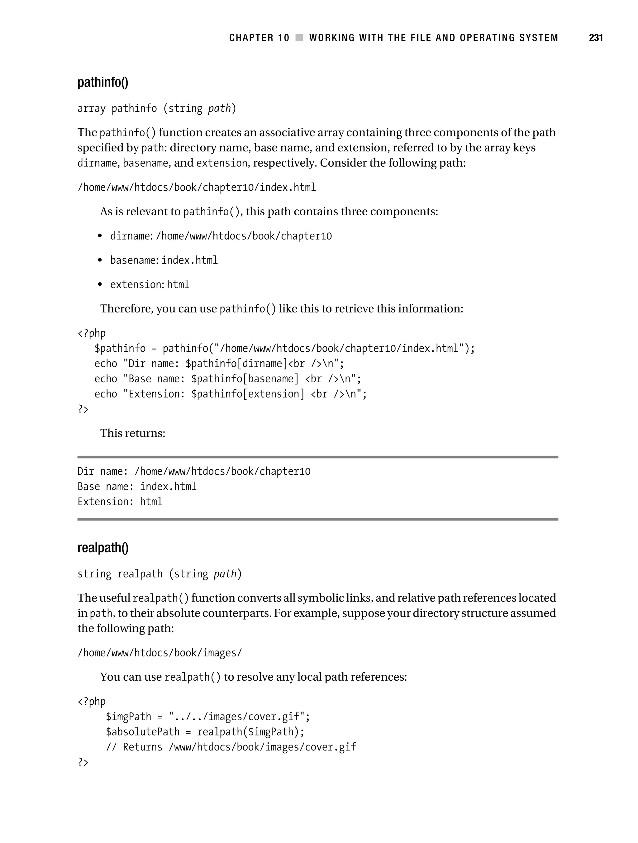 Gilmore 2E_552-1.book Page 231 Tuesday, November 1, 2005 1:31 PM




                                                CHAPTER 10 ■ WORKING WITH THE FILE AND OPERATING SYSTEM       231



           pathinfo()
           array pathinfo (string path)

           The pathinfo() function creates an associative array containing three components of the path
           specified by path: directory name, base name, and extension, referred to by the array keys
           dirname, basename, and extension, respectively. Consider the following path:

           /home/www/htdocs/book/chapter10/index.html

                As is relevant to pathinfo(), this path contains three components:

                • dirname: /home/www/htdocs/book/chapter10

                • basename: index.html

                • extension: html

                Therefore, you can use pathinfo() like this to retrieve this information:

           <?php
              $pathinfo = pathinfo("/home/www/htdocs/book/chapter10/index.html");
              echo "Dir name: $pathinfo[dirname]<br />n";
              echo "Base name: $pathinfo[basename] <br />n";
              echo "Extension: $pathinfo[extension] <br />n";
           ?>

                This returns:


           Dir name: /home/www/htdocs/book/chapter10
           Base name: index.html
           Extension: html



           realpath()
           string realpath (string path)

           The useful realpath() function converts all symbolic links, and relative path references located
           in path, to their absolute counterparts. For example, suppose your directory structure assumed
           the following path:

           /home/www/htdocs/book/images/

                You can use realpath() to resolve any local path references:

           <?php
                  $imgPath = "../../images/cover.gif";
                  $absolutePath = realpath($imgPath);
                  // Returns /www/htdocs/book/images/cover.gif
           ?>
 