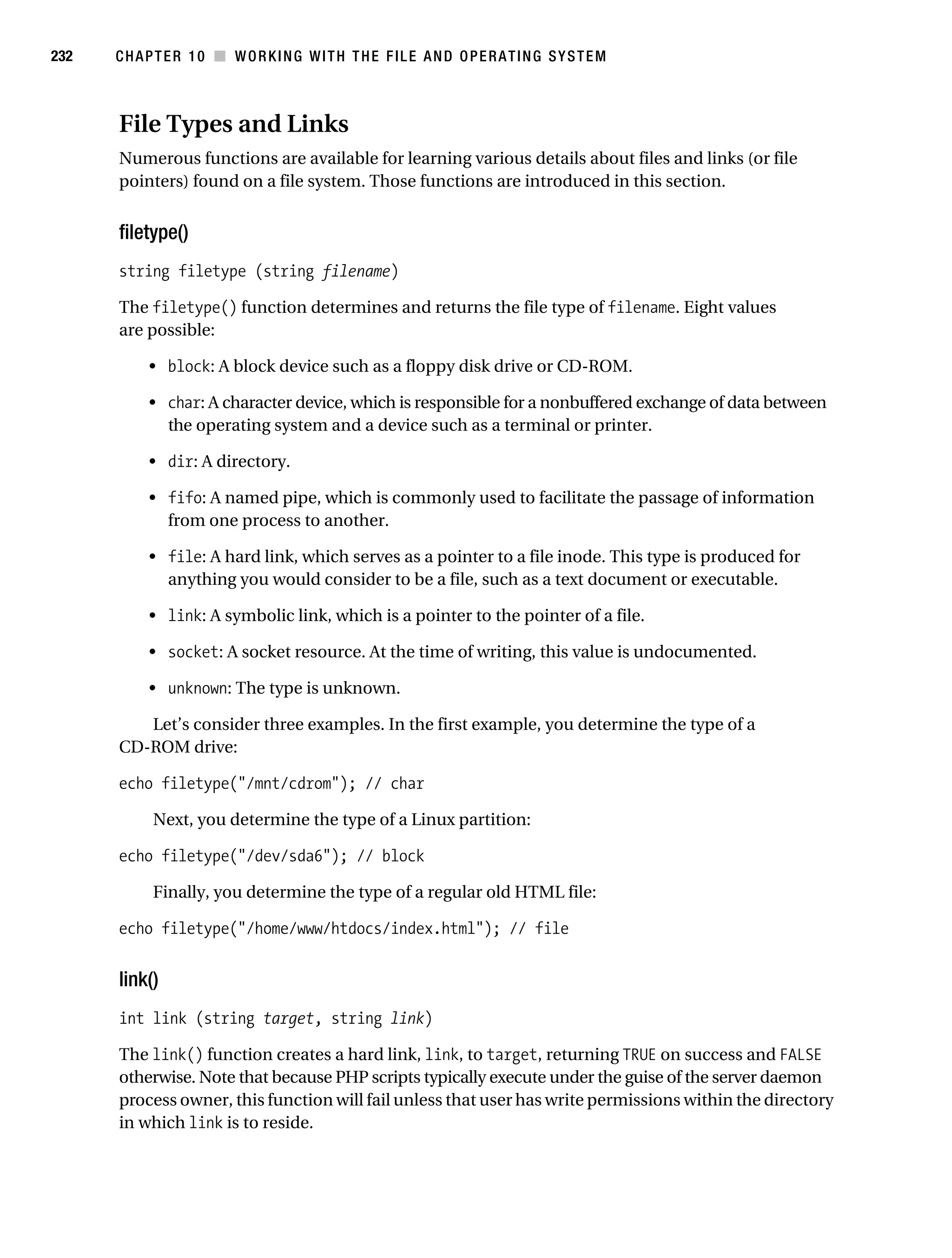 Gilmore 2E_552-1.book Page 232 Tuesday, November 1, 2005 1:31 PM




232        CHAPTER 10 ■ WORKING WITH THE FILE AND OPERATING SYSTEM



           File Types and Links
           Numerous functions are available for learning various details about files and links (or file
           pointers) found on a file system. Those functions are introduced in this section.


           filetype()
           string filetype (string filename)

           The filetype() function determines and returns the file type of filename. Eight values
           are possible:

                • block: A block device such as a floppy disk drive or CD-ROM.

                • char: A character device, which is responsible for a nonbuffered exchange of data between
                  the operating system and a device such as a terminal or printer.

                • dir: A directory.

                • fifo: A named pipe, which is commonly used to facilitate the passage of information
                  from one process to another.

                • file: A hard link, which serves as a pointer to a file inode. This type is produced for
                  anything you would consider to be a file, such as a text document or executable.

                • link: A symbolic link, which is a pointer to the pointer of a file.

                • socket: A socket resource. At the time of writing, this value is undocumented.

                • unknown: The type is unknown.

              Let’s consider three examples. In the first example, you determine the type of a
           CD-ROM drive:

           echo filetype("/mnt/cdrom"); // char

                 Next, you determine the type of a Linux partition:

           echo filetype("/dev/sda6"); // block

                 Finally, you determine the type of a regular old HTML file:

           echo filetype("/home/www/htdocs/index.html"); // file


           link()
           int link (string target, string link)

           The link() function creates a hard link, link, to target, returning TRUE on success and FALSE
           otherwise. Note that because PHP scripts typically execute under the guise of the server daemon
           process owner, this function will fail unless that user has write permissions within the directory
           in which link is to reside.
 