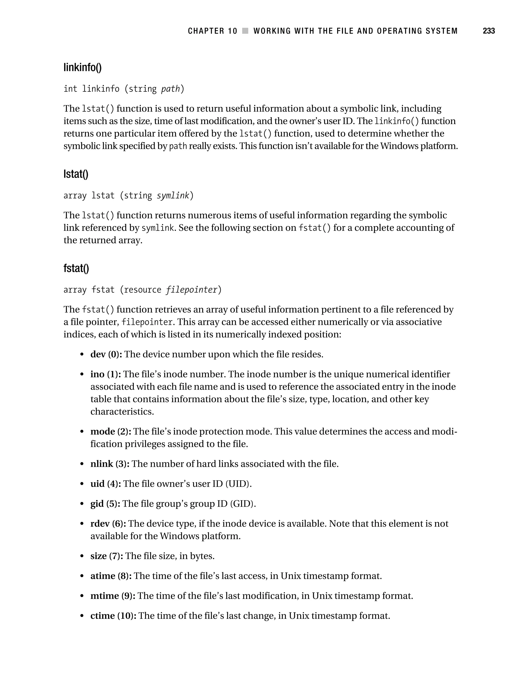 Gilmore 2E_552-1.book Page 233 Tuesday, November 1, 2005 1:31 PM




                                                CHAPTER 10 ■ WORKING WITH THE FILE AND OPERATING SYSTEM             233



           linkinfo()
           int linkinfo (string path)

           The lstat() function is used to return useful information about a symbolic link, including
           items such as the size, time of last modification, and the owner’s user ID. The linkinfo() function
           returns one particular item offered by the lstat() function, used to determine whether the
           symbolic link specified by path really exists. This function isn’t available for the Windows platform.


           lstat()
           array lstat (string symlink)

           The lstat() function returns numerous items of useful information regarding the symbolic
           link referenced by symlink. See the following section on fstat() for a complete accounting of
           the returned array.


           fstat()
           array fstat (resource filepointer)

           The fstat() function retrieves an array of useful information pertinent to a file referenced by
           a file pointer, filepointer. This array can be accessed either numerically or via associative
           indices, each of which is listed in its numerically indexed position:

                • dev (0): The device number upon which the file resides.

                • ino (1): The file’s inode number. The inode number is the unique numerical identifier
                  associated with each file name and is used to reference the associated entry in the inode
                  table that contains information about the file’s size, type, location, and other key
                  characteristics.

                • mode (2): The file’s inode protection mode. This value determines the access and modi-
                  fication privileges assigned to the file.

                • nlink (3): The number of hard links associated with the file.

                • uid (4): The file owner’s user ID (UID).

                • gid (5): The file group’s group ID (GID).

                • rdev (6): The device type, if the inode device is available. Note that this element is not
                  available for the Windows platform.

                • size (7): The file size, in bytes.

                • atime (8): The time of the file’s last access, in Unix timestamp format.

                • mtime (9): The time of the file’s last modification, in Unix timestamp format.

                • ctime (10): The time of the file’s last change, in Unix timestamp format.
 