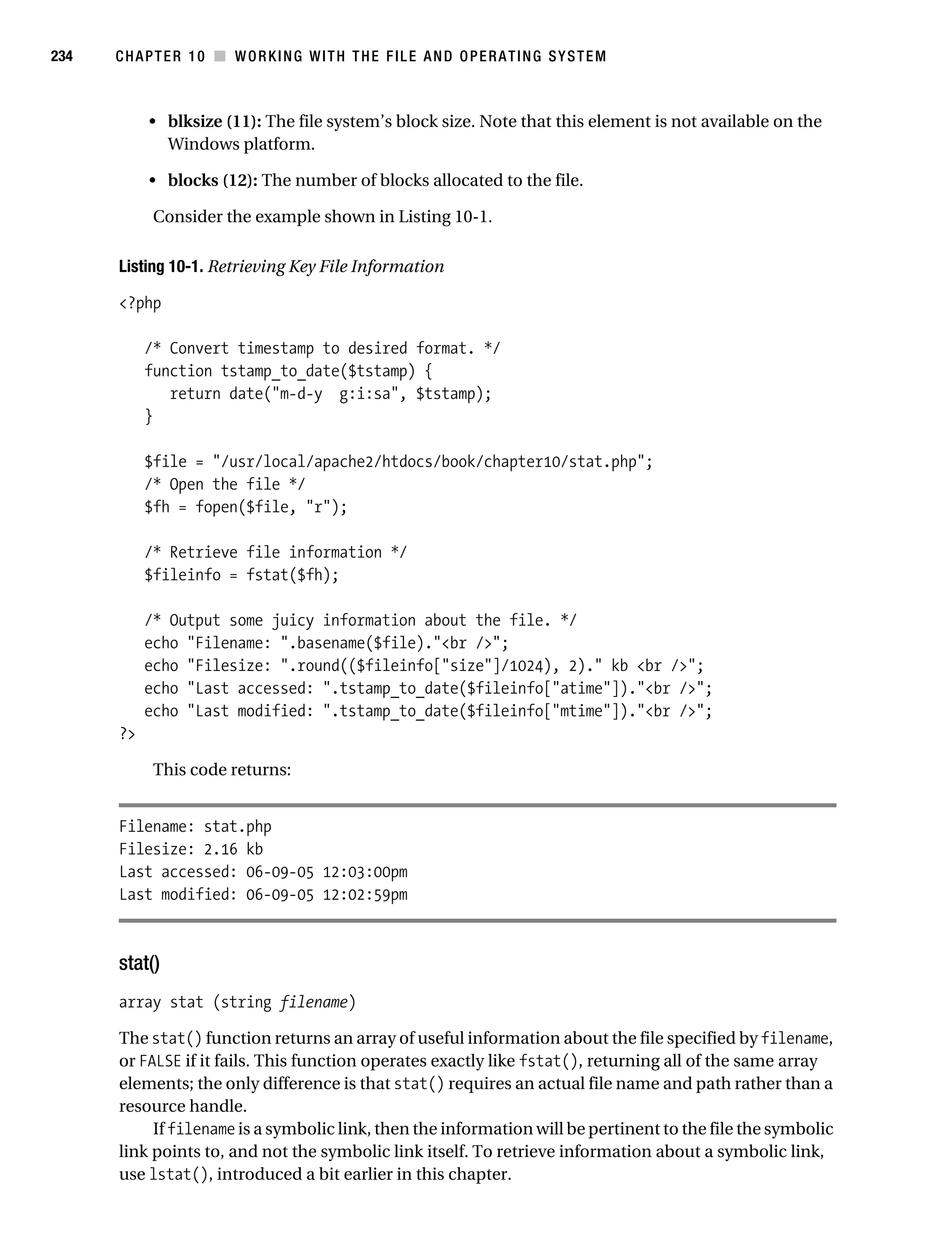 Gilmore 2E_552-1.book Page 234 Tuesday, November 1, 2005 1:31 PM




234        CHAPTER 10 ■ WORKING WITH THE FILE AND OPERATING SYSTEM



                • blksize (11): The file system’s block size. Note that this element is not available on the
                  Windows platform.

                • blocks (12): The number of blocks allocated to the file.

                 Consider the example shown in Listing 10-1.

           Listing 10-1. Retrieving Key File Information

           <?php

                /* Convert timestamp to desired format. */
                function tstamp_to_date($tstamp) {
                   return date("m-d-y g:i:sa", $tstamp);
                }

                $file = "/usr/local/apache2/htdocs/book/chapter10/stat.php";
                /* Open the file */
                $fh = fopen($file, "r");

                /* Retrieve file information */
                $fileinfo = fstat($fh);

                /* Output some juicy information about the file. */
                echo "Filename: ".basename($file)."<br />";
                echo "Filesize: ".round(($fileinfo["size"]/1024), 2)." kb <br />";
                echo "Last accessed: ".tstamp_to_date($fileinfo["atime"])."<br />";
                echo "Last modified: ".tstamp_to_date($fileinfo["mtime"])."<br />";
           ?>

                 This code returns:


           Filename: stat.php
           Filesize: 2.16 kb
           Last accessed: 06-09-05 12:03:00pm
           Last modified: 06-09-05 12:02:59pm



           stat()
           array stat (string filename)

           The stat() function returns an array of useful information about the file specified by filename,
           or FALSE if it fails. This function operates exactly like fstat(), returning all of the same array
           elements; the only difference is that stat() requires an actual file name and path rather than a
           resource handle.
                If filename is a symbolic link, then the information will be pertinent to the file the symbolic
           link points to, and not the symbolic link itself. To retrieve information about a symbolic link,
           use lstat(), introduced a bit earlier in this chapter.
 