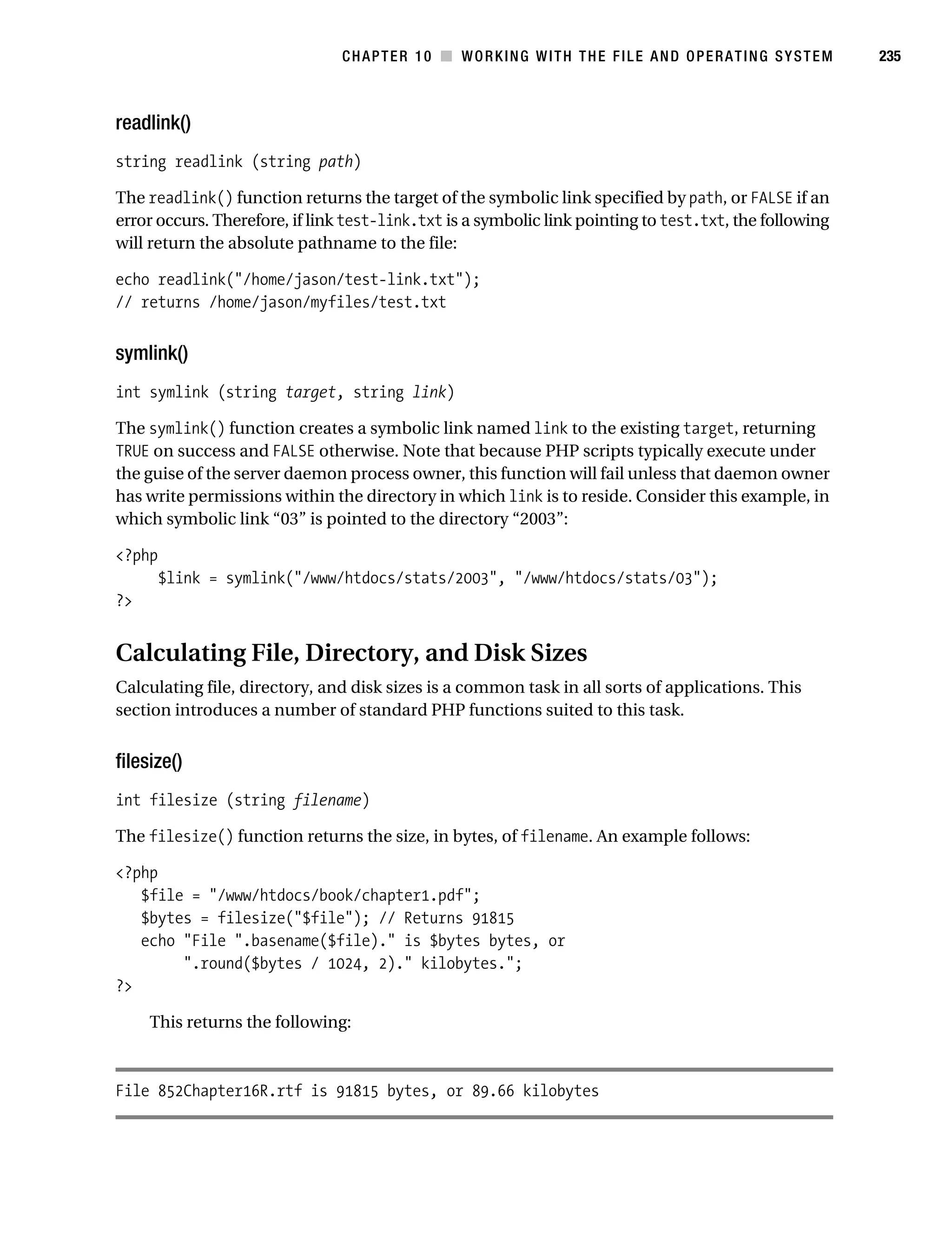 Gilmore 2E_552-1.book Page 235 Tuesday, November 1, 2005 1:31 PM




                                                CHAPTER 10 ■ WORKING WITH THE FILE AND OPERATING SYSTEM            235



           readlink()
           string readlink (string path)

           The readlink() function returns the target of the symbolic link specified by path, or FALSE if an
           error occurs. Therefore, if link test-link.txt is a symbolic link pointing to test.txt, the following
           will return the absolute pathname to the file:

           echo readlink("/home/jason/test-link.txt");
           // returns /home/jason/myfiles/test.txt


           symlink()
           int symlink (string target, string link)

           The symlink() function creates a symbolic link named link to the existing target, returning
           TRUE on success and FALSE otherwise. Note that because PHP scripts typically execute under
           the guise of the server daemon process owner, this function will fail unless that daemon owner
           has write permissions within the directory in which link is to reside. Consider this example, in
           which symbolic link “03” is pointed to the directory “2003”:

           <?php
                  $link = symlink("/www/htdocs/stats/2003", "/www/htdocs/stats/03");
           ?>


           Calculating File, Directory, and Disk Sizes
           Calculating file, directory, and disk sizes is a common task in all sorts of applications. This
           section introduces a number of standard PHP functions suited to this task.


           filesize()
           int filesize (string filename)

           The filesize() function returns the size, in bytes, of filename. An example follows:

           <?php
              $file = "/www/htdocs/book/chapter1.pdf";
              $bytes = filesize("$file"); // Returns 91815
              echo "File ".basename($file)." is $bytes bytes, or
                   ".round($bytes / 1024, 2)." kilobytes.";
           ?>

                This returns the following:



           File 852Chapter16R.rtf is 91815 bytes, or 89.66 kilobytes
 