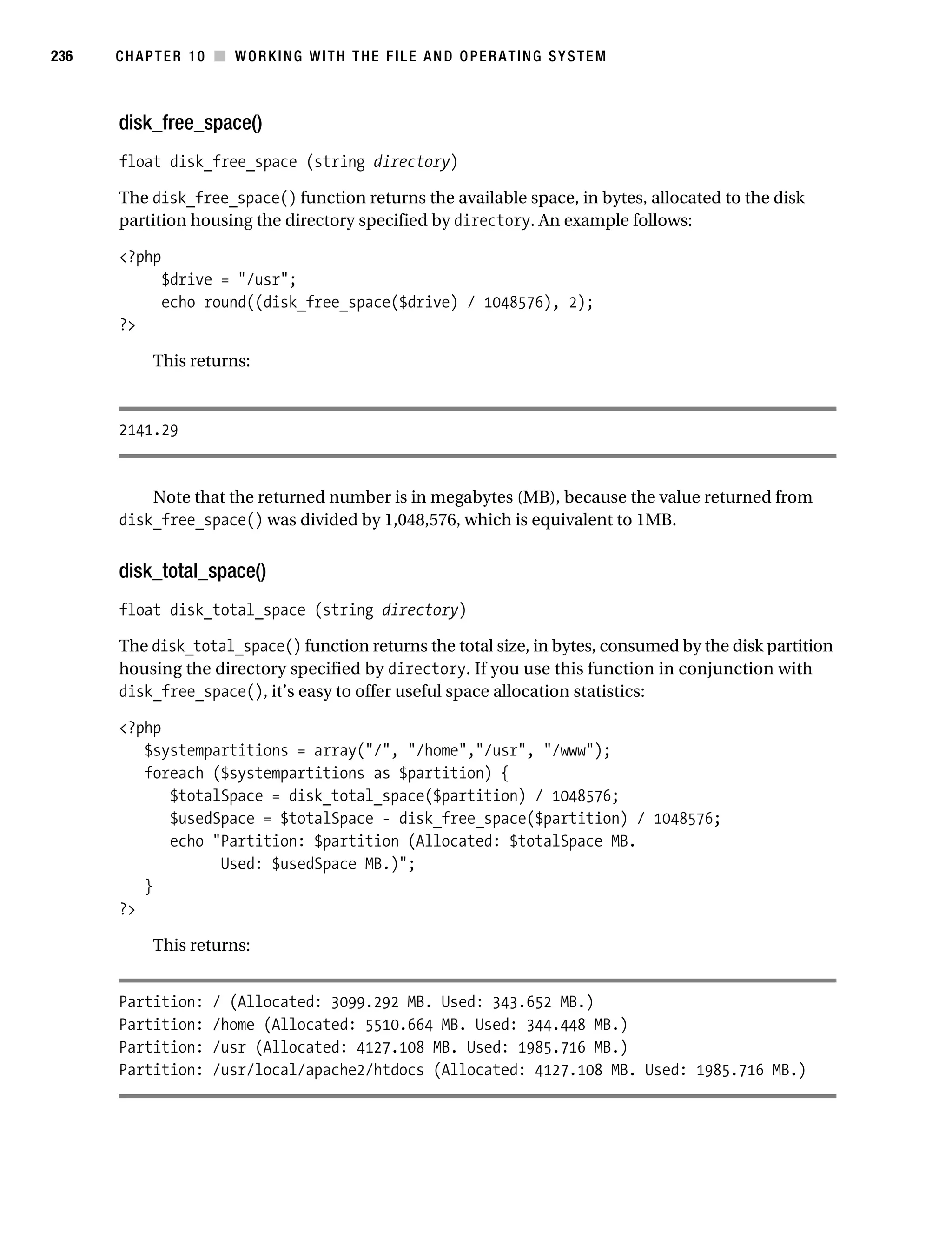 Gilmore 2E_552-1.book Page 236 Tuesday, November 1, 2005 1:31 PM




236        CHAPTER 10 ■ WORKING WITH THE FILE AND OPERATING SYSTEM



           disk_free_space()
           float disk_free_space (string directory)

           The disk_free_space() function returns the available space, in bytes, allocated to the disk
           partition housing the directory specified by directory. An example follows:

           <?php
                  $drive = "/usr";
                  echo round((disk_free_space($drive) / 1048576), 2);
           ?>

                 This returns:



           2141.29


               Note that the returned number is in megabytes (MB), because the value returned from
           disk_free_space() was divided by 1,048,576, which is equivalent to 1MB.


           disk_total_space()
           float disk_total_space (string directory)

           The disk_total_space() function returns the total size, in bytes, consumed by the disk partition
           housing the directory specified by directory. If you use this function in conjunction with
           disk_free_space(), it’s easy to offer useful space allocation statistics:

           <?php
              $systempartitions = array("/", "/home","/usr", "/www");
              foreach ($systempartitions as $partition) {
                 $totalSpace = disk_total_space($partition) / 1048576;
                 $usedSpace = $totalSpace - disk_free_space($partition) / 1048576;
                 echo "Partition: $partition (Allocated: $totalSpace MB.
                       Used: $usedSpace MB.)";
              }
           ?>

                 This returns:


           Partition:      / (Allocated: 3099.292 MB. Used: 343.652 MB.)
           Partition:      /home (Allocated: 5510.664 MB. Used: 344.448 MB.)
           Partition:      /usr (Allocated: 4127.108 MB. Used: 1985.716 MB.)
           Partition:      /usr/local/apache2/htdocs (Allocated: 4127.108 MB. Used: 1985.716 MB.)
 