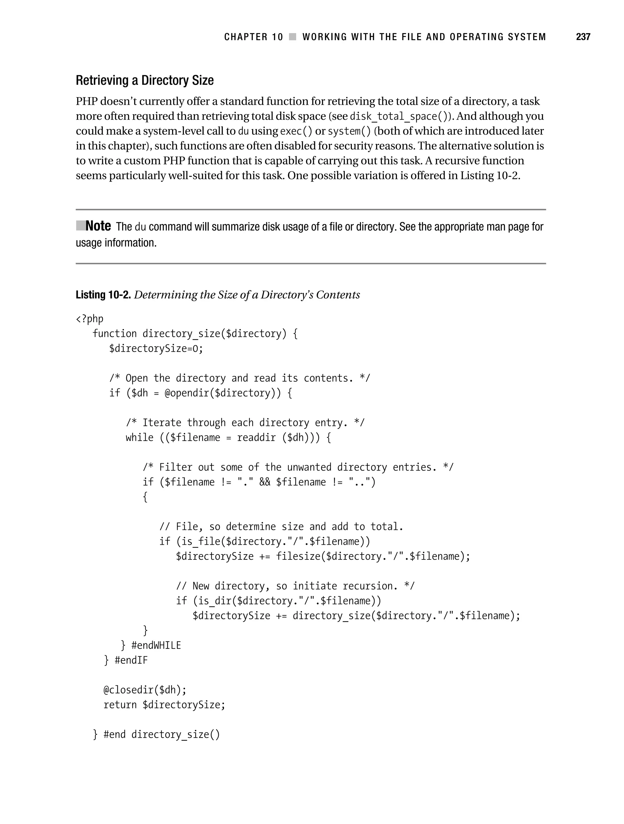 Gilmore 2E_552-1.book Page 237 Tuesday, November 1, 2005 1:31 PM




                                                CHAPTER 10 ■ WORKING WITH THE FILE AND OPERATING SYSTEM              237



           Retrieving a Directory Size
           PHP doesn’t currently offer a standard function for retrieving the total size of a directory, a task
           more often required than retrieving total disk space (see disk_total_space()). And although you
           could make a system-level call to du using exec() or system() (both of which are introduced later
           in this chapter), such functions are often disabled for security reasons. The alternative solution is
           to write a custom PHP function that is capable of carrying out this task. A recursive function
           seems particularly well-suited for this task. One possible variation is offered in Listing 10-2.



           ■Note The du command will summarize disk usage of a file or directory. See the appropriate man page for
           usage information.



           Listing 10-2. Determining the Size of a Directory’s Contents

           <?php
              function directory_size($directory) {
                 $directorySize=0;

                   /* Open the directory and read its contents. */
                   if ($dh = @opendir($directory)) {

                       /* Iterate through each directory entry. */
                       while (($filename = readdir ($dh))) {

                            /* Filter out some of the unwanted directory entries. */
                            if ($filename != "." && $filename != "..")
                            {

                                // File, so determine size and add to total.
                                if (is_file($directory."/".$filename))
                                   $directorySize += filesize($directory."/".$filename);

                                    // New directory, so initiate recursion. */
                                    if (is_dir($directory."/".$filename))
                                       $directorySize += directory_size($directory."/".$filename);
                         }
                     } #endWHILE
                  } #endIF

                  @closedir($dh);
                  return $directorySize;

               } #end directory_size()
 