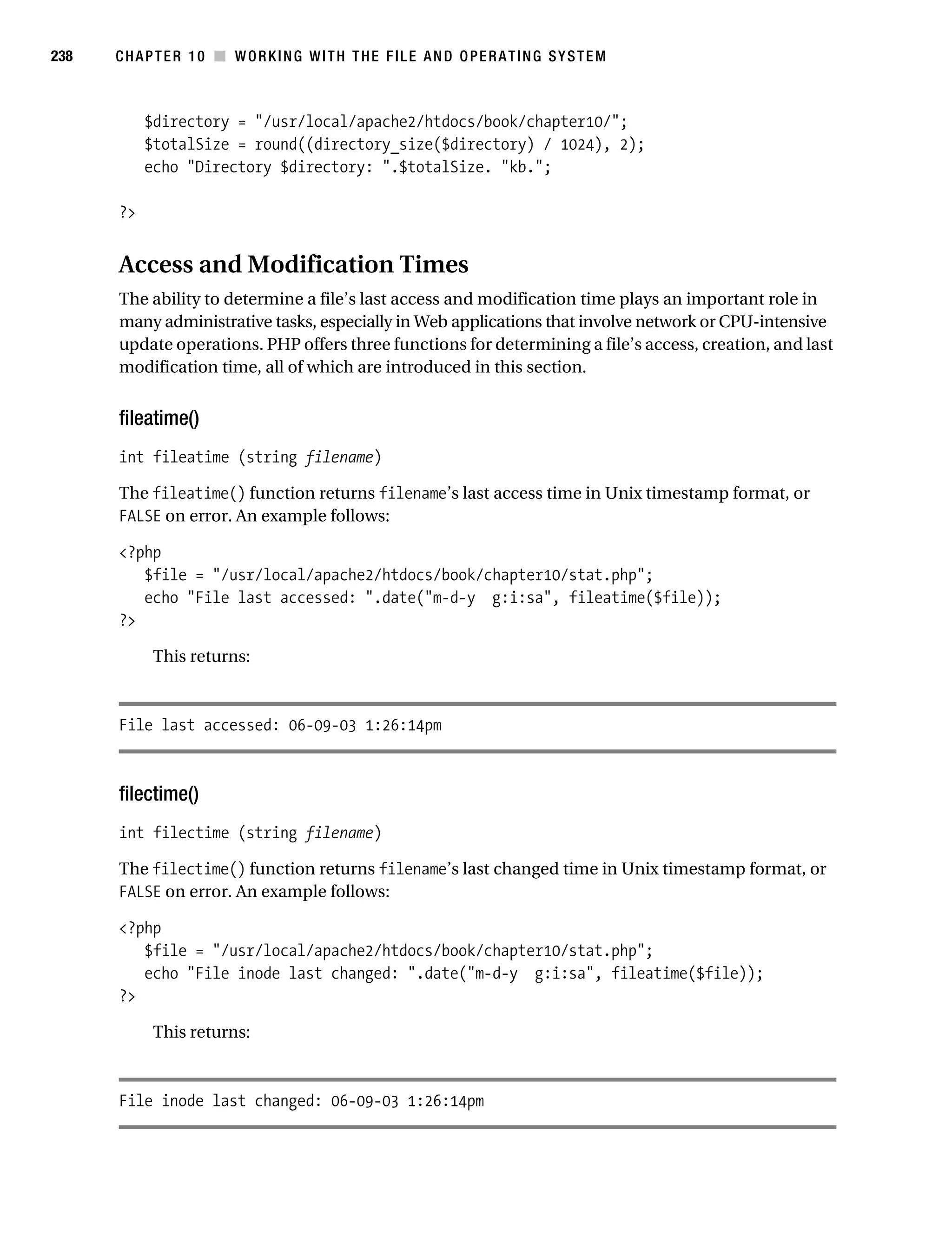 Gilmore 2E_552-1.book Page 238 Tuesday, November 1, 2005 1:31 PM




238        CHAPTER 10 ■ WORKING WITH THE FILE AND OPERATING SYSTEM



                $directory = "/usr/local/apache2/htdocs/book/chapter10/";
                $totalSize = round((directory_size($directory) / 1024), 2);
                echo "Directory $directory: ".$totalSize. "kb.";

           ?>


           Access and Modification Times
           The ability to determine a file’s last access and modification time plays an important role in
           many administrative tasks, especially in Web applications that involve network or CPU-intensive
           update operations. PHP offers three functions for determining a file’s access, creation, and last
           modification time, all of which are introduced in this section.


           fileatime()
           int fileatime (string filename)

           The fileatime() function returns filename’s last access time in Unix timestamp format, or
           FALSE on error. An example follows:

           <?php
              $file = "/usr/local/apache2/htdocs/book/chapter10/stat.php";
              echo "File last accessed: ".date("m-d-y g:i:sa", fileatime($file));
           ?>

                 This returns:



           File last accessed: 06-09-03 1:26:14pm



           filectime()
           int filectime (string filename)

           The filectime() function returns filename’s last changed time in Unix timestamp format, or
           FALSE on error. An example follows:

           <?php
              $file = "/usr/local/apache2/htdocs/book/chapter10/stat.php";
              echo "File inode last changed: ".date("m-d-y g:i:sa", fileatime($file));
           ?>

                 This returns:



           File inode last changed: 06-09-03 1:26:14pm
 