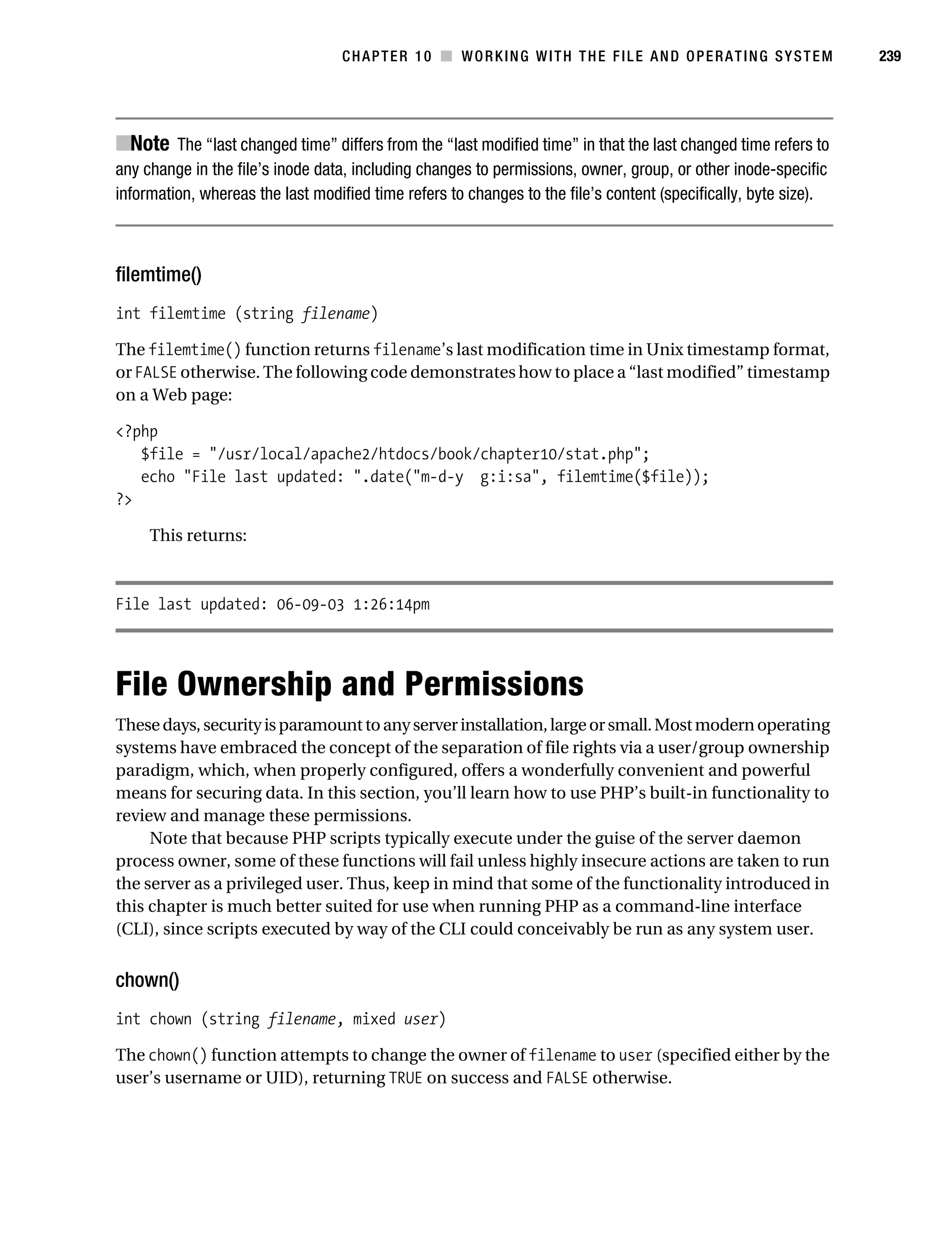 Gilmore 2E_552-1.book Page 239 Tuesday, November 1, 2005 1:31 PM




                                                CHAPTER 10 ■ WORKING WITH THE FILE AND OPERATING SYSTEM                     239




           ■Note The “last changed time” differs from the “last modified time” in that the last changed time refers to
           any change in the file’s inode data, including changes to permissions, owner, group, or other inode-specific
           information, whereas the last modified time refers to changes to the file’s content (specifically, byte size).



           filemtime()
           int filemtime (string filename)

           The filemtime() function returns filename’s last modification time in Unix timestamp format,
           or FALSE otherwise. The following code demonstrates how to place a “last modified” timestamp
           on a Web page:

           <?php
              $file = "/usr/local/apache2/htdocs/book/chapter10/stat.php";
              echo "File last updated: ".date("m-d-y g:i:sa", filemtime($file));
           ?>

                This returns:



           File last updated: 06-09-03 1:26:14pm




           File Ownership and Permissions
           These days, security is paramount to any server installation, large or small. Most modern operating
           systems have embraced the concept of the separation of file rights via a user/group ownership
           paradigm, which, when properly configured, offers a wonderfully convenient and powerful
           means for securing data. In this section, you’ll learn how to use PHP’s built-in functionality to
           review and manage these permissions.
                Note that because PHP scripts typically execute under the guise of the server daemon
           process owner, some of these functions will fail unless highly insecure actions are taken to run
           the server as a privileged user. Thus, keep in mind that some of the functionality introduced in
           this chapter is much better suited for use when running PHP as a command-line interface
           (CLI), since scripts executed by way of the CLI could conceivably be run as any system user.


           chown()
           int chown (string filename, mixed user)

           The chown() function attempts to change the owner of filename to user (specified either by the
           user’s username or UID), returning TRUE on success and FALSE otherwise.
 