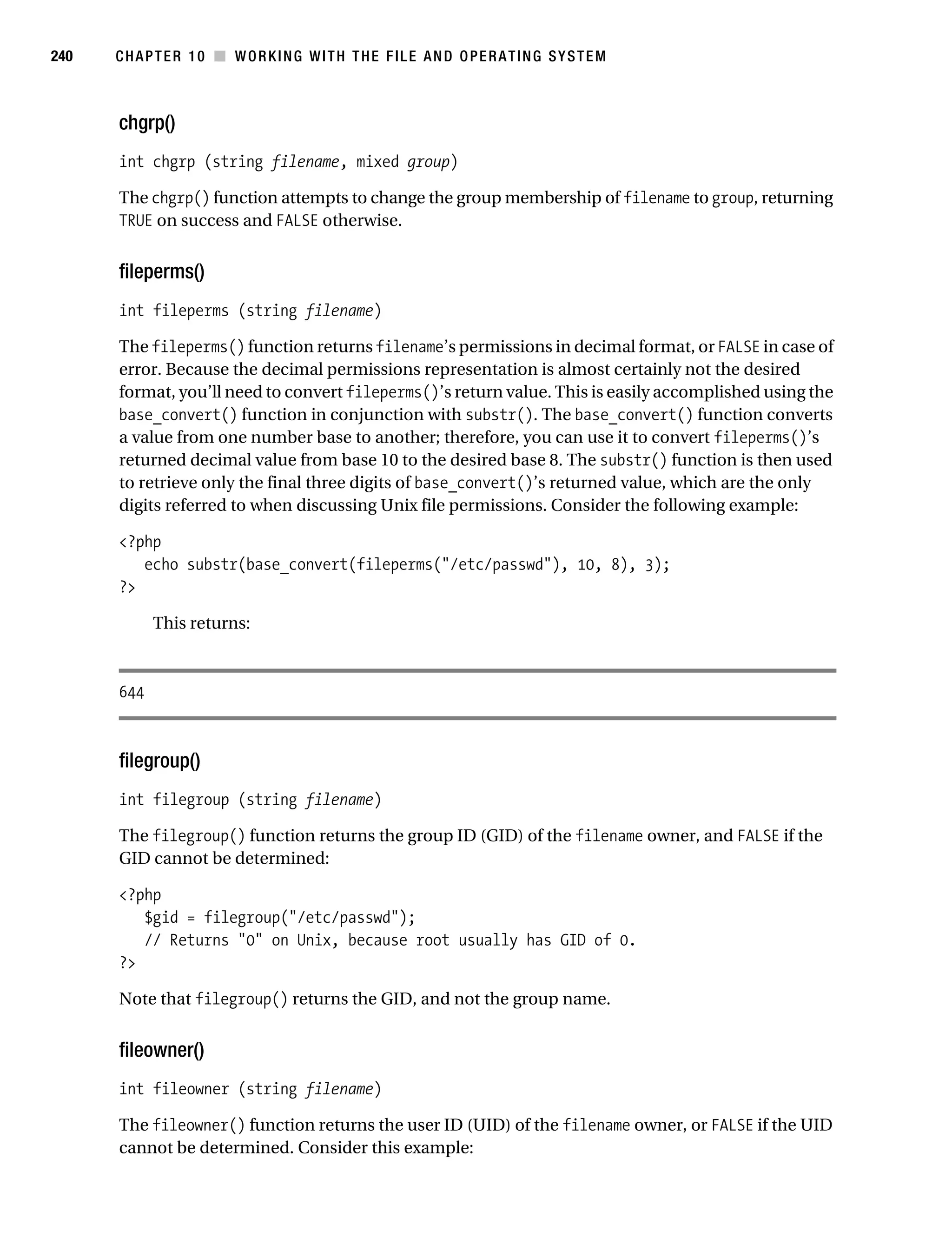 Gilmore 2E_552-1.book Page 240 Tuesday, November 1, 2005 1:31 PM




240        CHAPTER 10 ■ WORKING WITH THE FILE AND OPERATING SYSTEM



           chgrp()
           int chgrp (string filename, mixed group)

           The chgrp() function attempts to change the group membership of filename to group, returning
           TRUE on success and FALSE otherwise.


           fileperms()
           int fileperms (string filename)

           The fileperms() function returns filename’s permissions in decimal format, or FALSE in case of
           error. Because the decimal permissions representation is almost certainly not the desired
           format, you’ll need to convert fileperms()’s return value. This is easily accomplished using the
           base_convert() function in conjunction with substr(). The base_convert() function converts
           a value from one number base to another; therefore, you can use it to convert fileperms()’s
           returned decimal value from base 10 to the desired base 8. The substr() function is then used
           to retrieve only the final three digits of base_convert()’s returned value, which are the only
           digits referred to when discussing Unix file permissions. Consider the following example:

           <?php
              echo substr(base_convert(fileperms("/etc/passwd"), 10, 8), 3);
           ?>

                 This returns:



           644



           filegroup()
           int filegroup (string filename)

           The filegroup() function returns the group ID (GID) of the filename owner, and FALSE if the
           GID cannot be determined:

           <?php
              $gid = filegroup("/etc/passwd");
              // Returns "0" on Unix, because root usually has GID of 0.
           ?>

           Note that filegroup() returns the GID, and not the group name.


           fileowner()
           int fileowner (string filename)

           The fileowner() function returns the user ID (UID) of the filename owner, or FALSE if the UID
           cannot be determined. Consider this example:
 