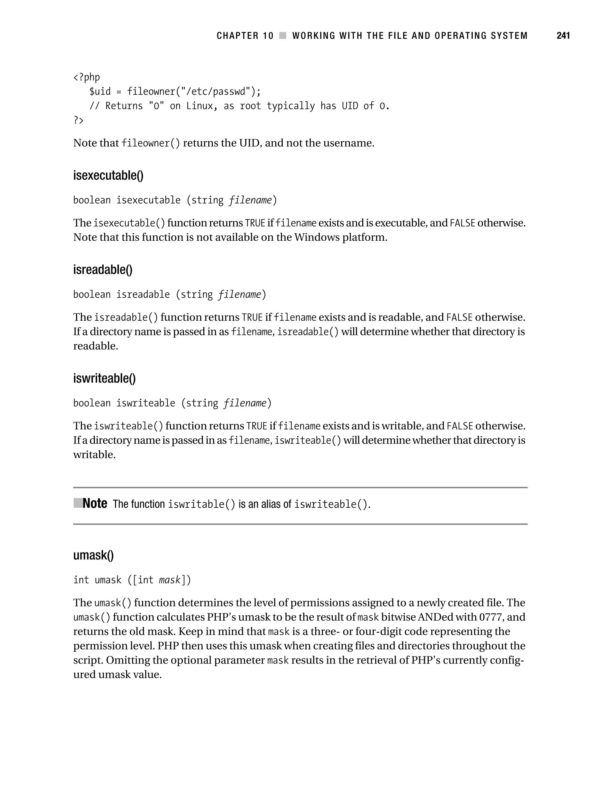 Gilmore 2E_552-1.book Page 241 Tuesday, November 1, 2005 1:31 PM




                                                CHAPTER 10 ■ WORKING WITH THE FILE AND OPERATING SYSTEM           241



           <?php
              $uid = fileowner("/etc/passwd");
              // Returns "0" on Linux, as root typically has UID of 0.
           ?>

           Note that fileowner() returns the UID, and not the username.


           isexecutable()
           boolean isexecutable (string filename)

           The isexecutable() function returns TRUE if filename exists and is executable, and FALSE otherwise.
           Note that this function is not available on the Windows platform.


           isreadable()
           boolean isreadable (string filename)

           The isreadable() function returns TRUE if filename exists and is readable, and FALSE otherwise.
           If a directory name is passed in as filename, isreadable() will determine whether that directory is
           readable.


           iswriteable()
           boolean iswriteable (string filename)

           The iswriteable() function returns TRUE if filename exists and is writable, and FALSE otherwise.
           If a directory name is passed in as filename, iswriteable() will determine whether that directory is
           writable.



           ■Note The function iswritable() is an alias of iswriteable().


           umask()
           int umask ([int mask])

           The umask() function determines the level of permissions assigned to a newly created file. The
           umask() function calculates PHP’s umask to be the result of mask bitwise ANDed with 0777, and
           returns the old mask. Keep in mind that mask is a three- or four-digit code representing the
           permission level. PHP then uses this umask when creating files and directories throughout the
           script. Omitting the optional parameter mask results in the retrieval of PHP’s currently config-
           ured umask value.
 