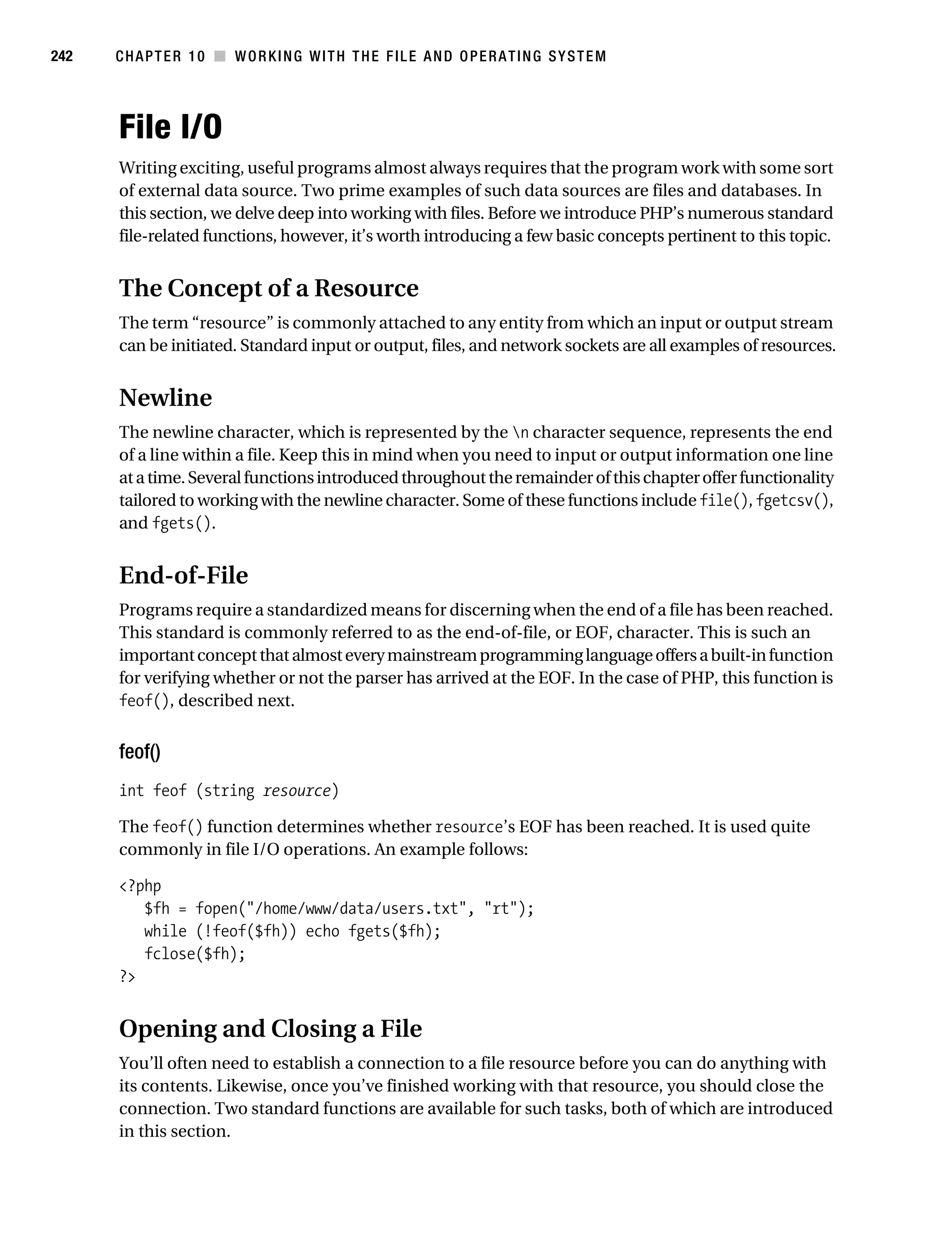 Gilmore 2E_552-1.book Page 242 Tuesday, November 1, 2005 1:31 PM




242        CHAPTER 10 ■ WORKING WITH THE FILE AND OPERATING SYSTEM




           File I/O
           Writing exciting, useful programs almost always requires that the program work with some sort
           of external data source. Two prime examples of such data sources are files and databases. In
           this section, we delve deep into working with files. Before we introduce PHP’s numerous standard
           file-related functions, however, it’s worth introducing a few basic concepts pertinent to this topic.


           The Concept of a Resource
           The term “resource” is commonly attached to any entity from which an input or output stream
           can be initiated. Standard input or output, files, and network sockets are all examples of resources.


           Newline
           The newline character, which is represented by the n character sequence, represents the end
           of a line within a file. Keep this in mind when you need to input or output information one line
           at a time. Several functions introduced throughout the remainder of this chapter offer functionality
           tailored to working with the newline character. Some of these functions include file(), fgetcsv(),
           and fgets().


           End-of-File
           Programs require a standardized means for discerning when the end of a file has been reached.
           This standard is commonly referred to as the end-of-file, or EOF, character. This is such an
           important concept that almost every mainstream programming language offers a built-in function
           for verifying whether or not the parser has arrived at the EOF. In the case of PHP, this function is
           feof(), described next.


           feof()
           int feof (string resource)

           The feof() function determines whether resource’s EOF has been reached. It is used quite
           commonly in file I/O operations. An example follows:

           <?php
              $fh = fopen("/home/www/data/users.txt", "rt");
              while (!feof($fh)) echo fgets($fh);
              fclose($fh);
           ?>


           Opening and Closing a File
           You’ll often need to establish a connection to a file resource before you can do anything with
           its contents. Likewise, once you’ve finished working with that resource, you should close the
           connection. Two standard functions are available for such tasks, both of which are introduced
           in this section.
 