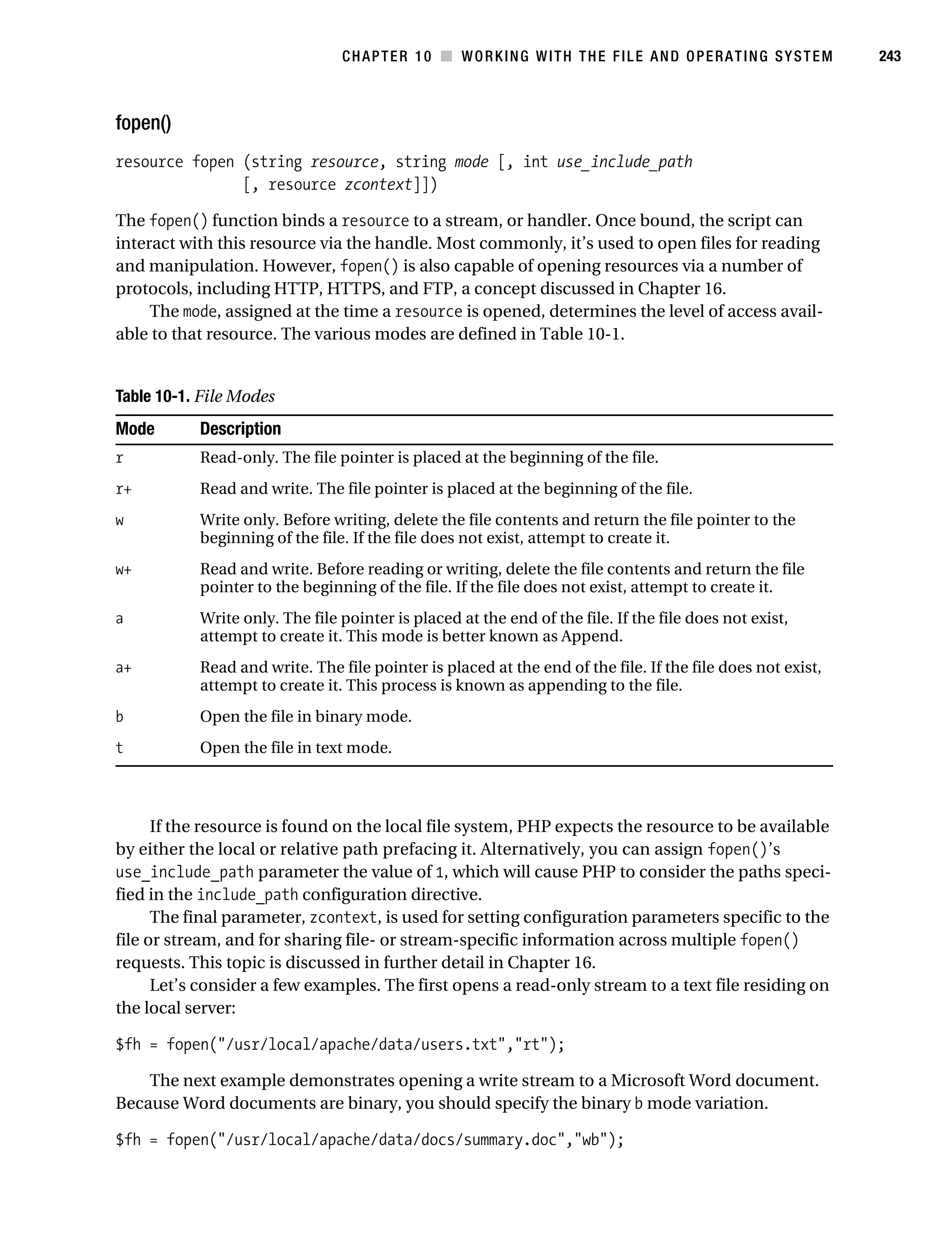 Gilmore 2E_552-1.book Page 243 Tuesday, November 1, 2005 1:31 PM




                                                CHAPTER 10 ■ WORKING WITH THE FILE AND OPERATING SYSTEM                   243



           fopen()
           resource fopen (string resource, string mode [, int use_include_path
                          [, resource zcontext]])

           The fopen() function binds a resource to a stream, or handler. Once bound, the script can
           interact with this resource via the handle. Most commonly, it’s used to open files for reading
           and manipulation. However, fopen() is also capable of opening resources via a number of
           protocols, including HTTP, HTTPS, and FTP, a concept discussed in Chapter 16.
                The mode, assigned at the time a resource is opened, determines the level of access avail-
           able to that resource. The various modes are defined in Table 10-1.


           Table 10-1. File Modes
           Mode          Description
           r             Read-only. The file pointer is placed at the beginning of the file.
           r+            Read and write. The file pointer is placed at the beginning of the file.
           w             Write only. Before writing, delete the file contents and return the file pointer to the
                         beginning of the file. If the file does not exist, attempt to create it.
           w+            Read and write. Before reading or writing, delete the file contents and return the file
                         pointer to the beginning of the file. If the file does not exist, attempt to create it.
           a             Write only. The file pointer is placed at the end of the file. If the file does not exist,
                         attempt to create it. This mode is better known as Append.
           a+            Read and write. The file pointer is placed at the end of the file. If the file does not exist,
                         attempt to create it. This process is known as appending to the file.
           b             Open the file in binary mode.
           t             Open the file in text mode.



                 If the resource is found on the local file system, PHP expects the resource to be available
           by either the local or relative path prefacing it. Alternatively, you can assign fopen()’s
           use_include_path parameter the value of 1, which will cause PHP to consider the paths speci-
           fied in the include_path configuration directive.
                 The final parameter, zcontext, is used for setting configuration parameters specific to the
           file or stream, and for sharing file- or stream-specific information across multiple fopen()
           requests. This topic is discussed in further detail in Chapter 16.
                 Let’s consider a few examples. The first opens a read-only stream to a text file residing on
           the local server:

           $fh = fopen("/usr/local/apache/data/users.txt","rt");

               The next example demonstrates opening a write stream to a Microsoft Word document.
           Because Word documents are binary, you should specify the binary b mode variation.

           $fh = fopen("/usr/local/apache/data/docs/summary.doc","wb");
 