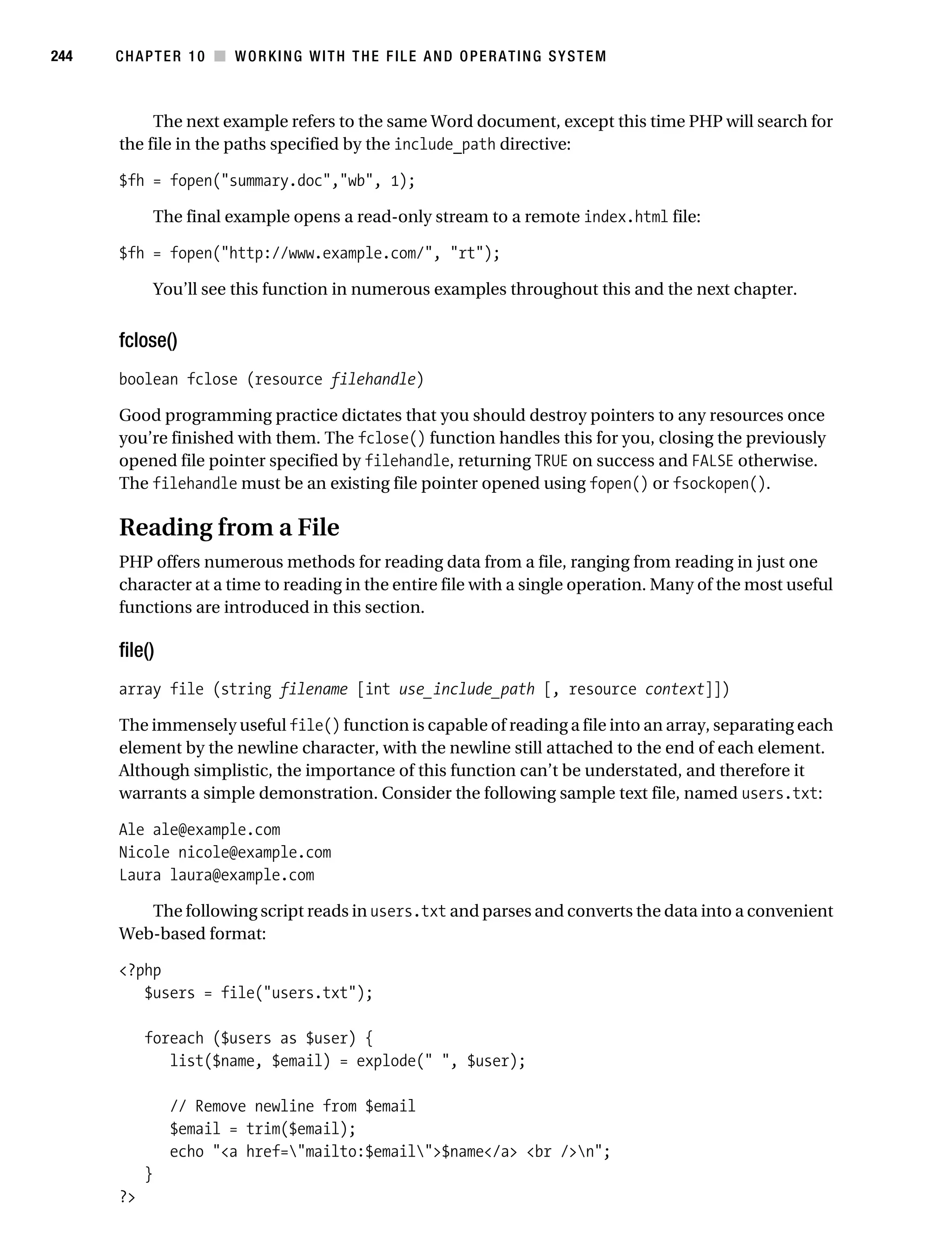 Gilmore 2E_552-1.book Page 244 Tuesday, November 1, 2005 1:31 PM




244        CHAPTER 10 ■ WORKING WITH THE FILE AND OPERATING SYSTEM



                The next example refers to the same Word document, except this time PHP will search for
           the file in the paths specified by the include_path directive:

           $fh = fopen("summary.doc","wb", 1);

                    The final example opens a read-only stream to a remote index.html file:

           $fh = fopen("http://www.example.com/", "rt");

                    You’ll see this function in numerous examples throughout this and the next chapter.


           fclose()
           boolean fclose (resource filehandle)

           Good programming practice dictates that you should destroy pointers to any resources once
           you’re finished with them. The fclose() function handles this for you, closing the previously
           opened file pointer specified by filehandle, returning TRUE on success and FALSE otherwise.
           The filehandle must be an existing file pointer opened using fopen() or fsockopen().

           Reading from a File
           PHP offers numerous methods for reading data from a file, ranging from reading in just one
           character at a time to reading in the entire file with a single operation. Many of the most useful
           functions are introduced in this section.

           file()
           array file (string filename [int use_include_path [, resource context]])

           The immensely useful file() function is capable of reading a file into an array, separating each
           element by the newline character, with the newline still attached to the end of each element.
           Although simplistic, the importance of this function can’t be understated, and therefore it
           warrants a simple demonstration. Consider the following sample text file, named users.txt:

           Ale ale@example.com
           Nicole nicole@example.com
           Laura laura@example.com

              The following script reads in users.txt and parses and converts the data into a convenient
           Web-based format:

           <?php
              $users = file("users.txt");

                foreach ($users as $user) {
                   list($name, $email) = explode(" ", $user);

                      // Remove newline from $email
                      $email = trim($email);
                      echo "<a href="mailto:$email">$name</a> <br />n";
                }
           ?>
 