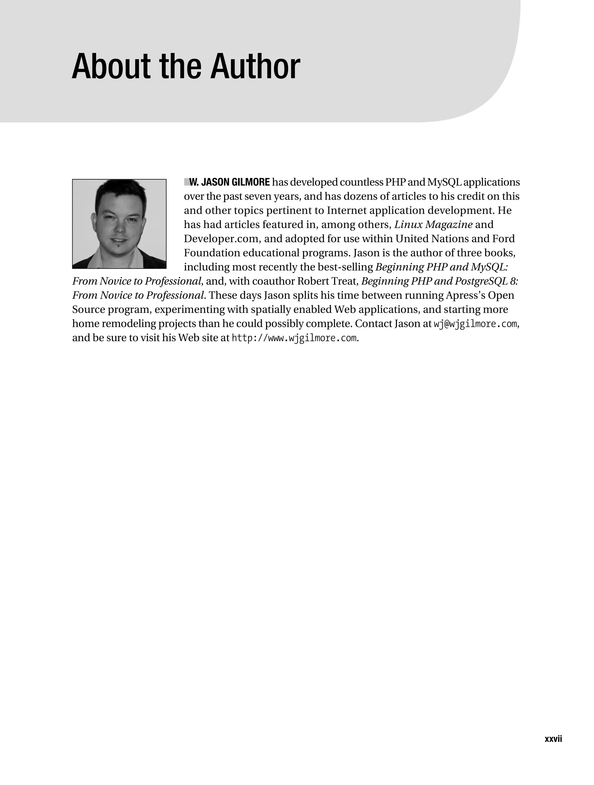 Gilmore_552-1Front.fm Page xxvii Wednesday, December 21, 2005 3:05 PM




           About the Author


                                     ■ JASON GILMORE has developed countless PHP and MySQL applications
                                      W.
                                     over the past seven years, and has dozens of articles to his credit on this
                                     and other topics pertinent to Internet application development. He
                                     has had articles featured in, among others, Linux Magazine and
                                     Developer.com, and adopted for use within United Nations and Ford
                                     Foundation educational programs. Jason is the author of three books,
                                     including most recently the best-selling Beginning PHP and MySQL:
           From Novice to Professional, and, with coauthor Robert Treat, Beginning PHP and PostgreSQL 8:
           From Novice to Professional. These days Jason splits his time between running Apress’s Open
           Source program, experimenting with spatially enabled Web applications, and starting more
           home remodeling projects than he could possibly complete. Contact Jason at wj@wjgilmore.com,
           and be sure to visit his Web site at http://www.wjgilmore.com.




                                                                                                                   xxvii
 