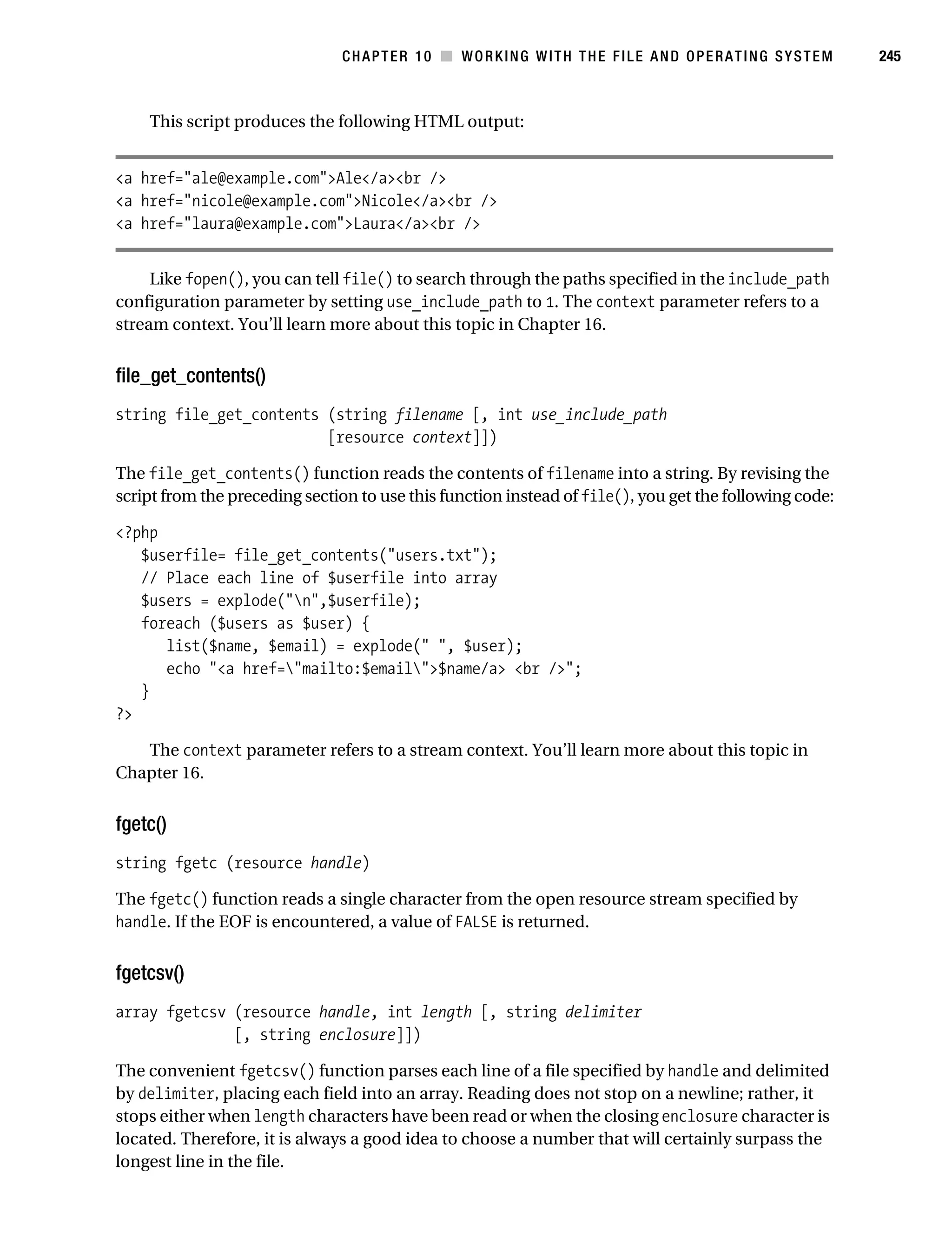 Gilmore 2E_552-1.book Page 245 Tuesday, November 1, 2005 1:31 PM




                                                CHAPTER 10 ■ WORKING WITH THE FILE AND OPERATING SYSTEM            245



                This script produces the following HTML output:


           <a href="ale@example.com">Ale</a><br />
           <a href="nicole@example.com">Nicole</a><br />
           <a href="laura@example.com">Laura</a><br />


                Like fopen(), you can tell file() to search through the paths specified in the include_path
           configuration parameter by setting use_include_path to 1. The context parameter refers to a
           stream context. You’ll learn more about this topic in Chapter 16.


           file_get_contents()
           string file_get_contents (string filename [, int use_include_path
                                    [resource context]])

           The file_get_contents() function reads the contents of filename into a string. By revising the
           script from the preceding section to use this function instead of file(), you get the following code:

           <?php
              $userfile= file_get_contents("users.txt");
              // Place each line of $userfile into array
              $users = explode("n",$userfile);
              foreach ($users as $user) {
                 list($name, $email) = explode(" ", $user);
                 echo "<a href="mailto:$email">$name/a> <br />";
              }
           ?>

              The context parameter refers to a stream context. You’ll learn more about this topic in
           Chapter 16.


           fgetc()
           string fgetc (resource handle)

           The fgetc() function reads a single character from the open resource stream specified by
           handle. If the EOF is encountered, a value of FALSE is returned.


           fgetcsv()
           array fgetcsv (resource handle, int length [, string delimiter
                         [, string enclosure]])

           The convenient fgetcsv() function parses each line of a file specified by handle and delimited
           by delimiter, placing each field into an array. Reading does not stop on a newline; rather, it
           stops either when length characters have been read or when the closing enclosure character is
           located. Therefore, it is always a good idea to choose a number that will certainly surpass the
           longest line in the file.
 