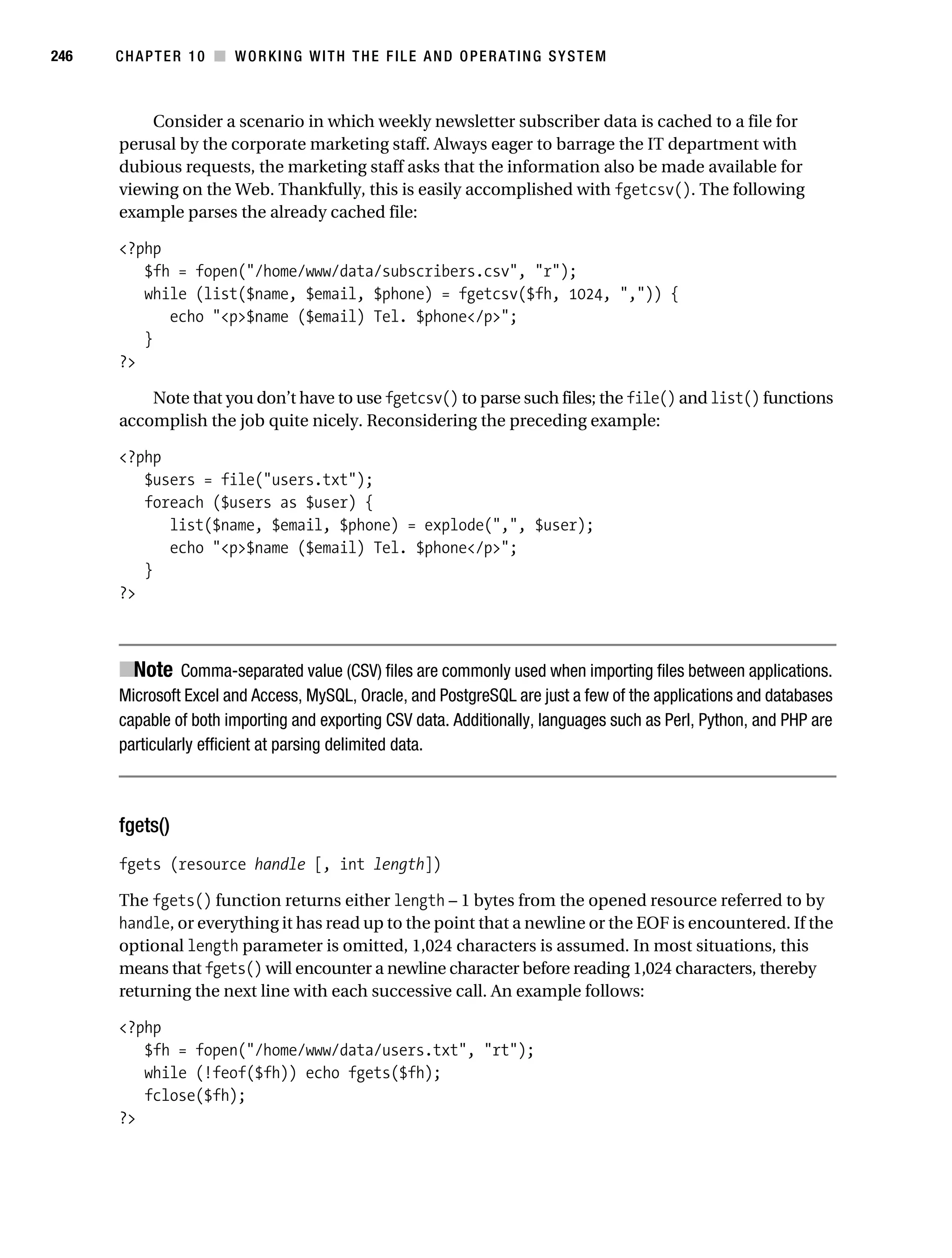 Gilmore 2E_552-1.book Page 246 Tuesday, November 1, 2005 1:31 PM




246        CHAPTER 10 ■ WORKING WITH THE FILE AND OPERATING SYSTEM



               Consider a scenario in which weekly newsletter subscriber data is cached to a file for
           perusal by the corporate marketing staff. Always eager to barrage the IT department with
           dubious requests, the marketing staff asks that the information also be made available for
           viewing on the Web. Thankfully, this is easily accomplished with fgetcsv(). The following
           example parses the already cached file:

           <?php
              $fh = fopen("/home/www/data/subscribers.csv", "r");
              while (list($name, $email, $phone) = fgetcsv($fh, 1024, ",")) {
                 echo "<p>$name ($email) Tel. $phone</p>";
              }
           ?>

               Note that you don’t have to use fgetcsv() to parse such files; the file() and list() functions
           accomplish the job quite nicely. Reconsidering the preceding example:

           <?php
              $users = file("users.txt");
              foreach ($users as $user) {
                 list($name, $email, $phone) = explode(",", $user);
                 echo "<p>$name ($email) Tel. $phone</p>";
              }
           ?>



           ■Note Comma-separated value (CSV) files are commonly used when importing files between applications.
           Microsoft Excel and Access, MySQL, Oracle, and PostgreSQL are just a few of the applications and databases
           capable of both importing and exporting CSV data. Additionally, languages such as Perl, Python, and PHP are
           particularly efficient at parsing delimited data.



           fgets()
           fgets (resource handle [, int length])

           The fgets() function returns either length – 1 bytes from the opened resource referred to by
           handle, or everything it has read up to the point that a newline or the EOF is encountered. If the
           optional length parameter is omitted, 1,024 characters is assumed. In most situations, this
           means that fgets() will encounter a newline character before reading 1,024 characters, thereby
           returning the next line with each successive call. An example follows:

           <?php
              $fh = fopen("/home/www/data/users.txt", "rt");
              while (!feof($fh)) echo fgets($fh);
              fclose($fh);
           ?>
 