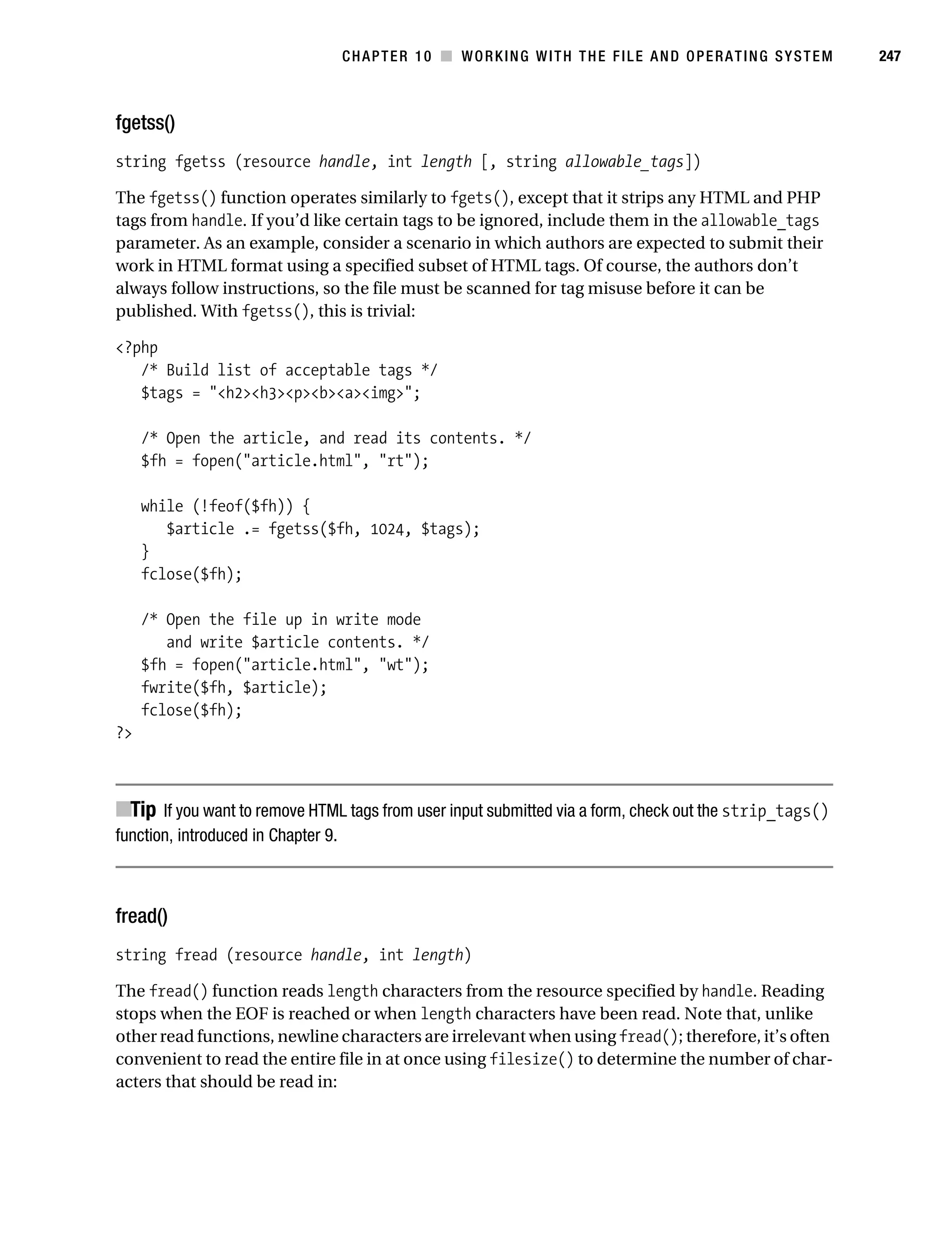 Gilmore 2E_552-1.book Page 247 Tuesday, November 1, 2005 1:31 PM




                                                CHAPTER 10 ■ WORKING WITH THE FILE AND OPERATING SYSTEM            247



           fgetss()
           string fgetss (resource handle, int length [, string allowable_tags])

           The fgetss() function operates similarly to fgets(), except that it strips any HTML and PHP
           tags from handle. If you’d like certain tags to be ignored, include them in the allowable_tags
           parameter. As an example, consider a scenario in which authors are expected to submit their
           work in HTML format using a specified subset of HTML tags. Of course, the authors don’t
           always follow instructions, so the file must be scanned for tag misuse before it can be
           published. With fgetss(), this is trivial:

           <?php
              /* Build list of acceptable tags */
              $tags = "<h2><h3><p><b><a><img>";

                /* Open the article, and read its contents. */
                $fh = fopen("article.html", "rt");

                while (!feof($fh)) {
                   $article .= fgetss($fh, 1024, $tags);
                }
                fclose($fh);

                /* Open the file up in write mode
                   and write $article contents. */
                $fh = fopen("article.html", "wt");
                fwrite($fh, $article);
                fclose($fh);
           ?>



           ■Tip If you want to remove HTML tags from user input submitted via a form, check out the strip_tags()
           function, introduced in Chapter 9.



           fread()
           string fread (resource handle, int length)

           The fread() function reads length characters from the resource specified by handle. Reading
           stops when the EOF is reached or when length characters have been read. Note that, unlike
           other read functions, newline characters are irrelevant when using fread(); therefore, it’s often
           convenient to read the entire file in at once using filesize() to determine the number of char-
           acters that should be read in:
 