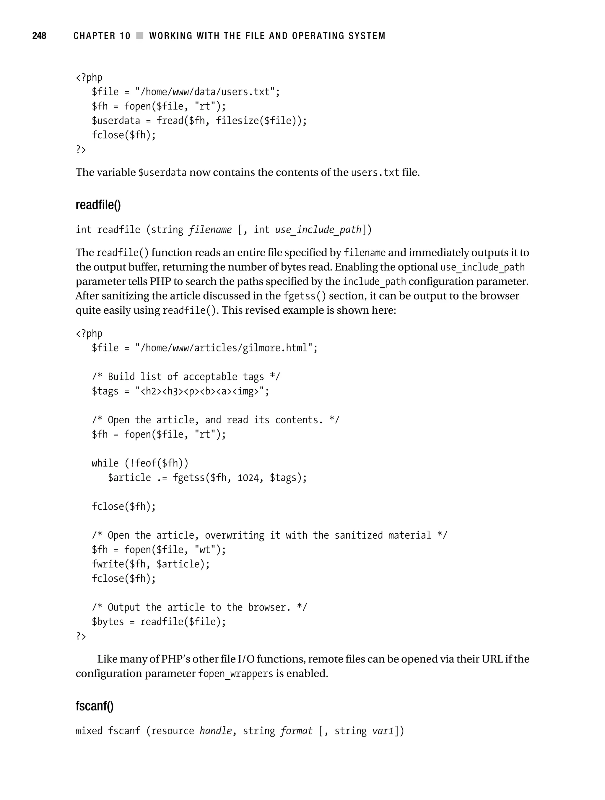 Gilmore 2E_552-1.book Page 248 Tuesday, November 1, 2005 1:31 PM




248        CHAPTER 10 ■ WORKING WITH THE FILE AND OPERATING SYSTEM



           <?php
              $file = "/home/www/data/users.txt";
              $fh = fopen($file, "rt");
              $userdata = fread($fh, filesize($file));
              fclose($fh);
           ?>

           The variable $userdata now contains the contents of the users.txt file.


           readfile()
           int readfile (string filename [, int use_include_path])

           The readfile() function reads an entire file specified by filename and immediately outputs it to
           the output buffer, returning the number of bytes read. Enabling the optional use_include_path
           parameter tells PHP to search the paths specified by the include_path configuration parameter.
           After sanitizing the article discussed in the fgetss() section, it can be output to the browser
           quite easily using readfile(). This revised example is shown here:

           <?php
              $file = "/home/www/articles/gilmore.html";

                /* Build list of acceptable tags */
                $tags = "<h2><h3><p><b><a><img>";

                /* Open the article, and read its contents. */
                $fh = fopen($file, "rt");

                while (!feof($fh))
                   $article .= fgetss($fh, 1024, $tags);

                fclose($fh);

                /* Open the article, overwriting it with the sanitized material */
                $fh = fopen($file, "wt");
                fwrite($fh, $article);
                fclose($fh);

                /* Output the article to the browser. */
                $bytes = readfile($file);
           ?>

               Like many of PHP’s other file I/O functions, remote files can be opened via their URL if the
           configuration parameter fopen_wrappers is enabled.


           fscanf()
           mixed fscanf (resource handle, string format [, string var1])
 
