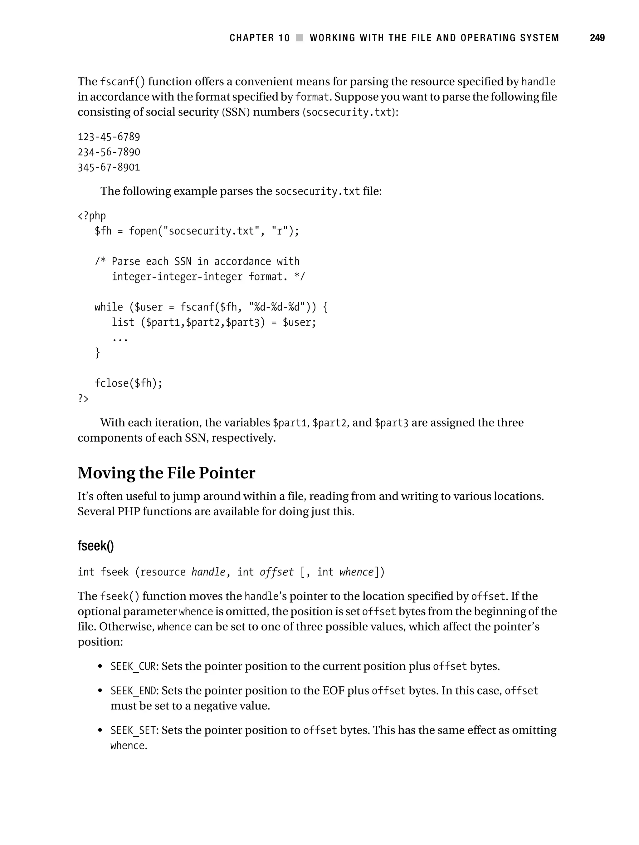 Gilmore 2E_552-1.book Page 249 Tuesday, November 1, 2005 1:31 PM




                                                CHAPTER 10 ■ WORKING WITH THE FILE AND OPERATING SYSTEM       249



           The fscanf() function offers a convenient means for parsing the resource specified by handle
           in accordance with the format specified by format. Suppose you want to parse the following file
           consisting of social security (SSN) numbers (socsecurity.txt):

           123-45-6789
           234-56-7890
           345-67-8901

                 The following example parses the socsecurity.txt file:

           <?php
              $fh = fopen("socsecurity.txt", "r");

                /* Parse each SSN in accordance with
                   integer-integer-integer format. */

                while ($user = fscanf($fh, "%d-%d-%d")) {
                   list ($part1,$part2,$part3) = $user;
                   ...
                }

                fclose($fh);
           ?>

              With each iteration, the variables $part1, $part2, and $part3 are assigned the three
           components of each SSN, respectively.


           Moving the File Pointer
           It’s often useful to jump around within a file, reading from and writing to various locations.
           Several PHP functions are available for doing just this.


           fseek()
           int fseek (resource handle, int offset [, int whence])

           The fseek() function moves the handle’s pointer to the location specified by offset. If the
           optional parameter whence is omitted, the position is set offset bytes from the beginning of the
           file. Otherwise, whence can be set to one of three possible values, which affect the pointer’s
           position:

                • SEEK_CUR: Sets the pointer position to the current position plus offset bytes.

                • SEEK_END: Sets the pointer position to the EOF plus offset bytes. In this case, offset
                  must be set to a negative value.

                • SEEK_SET: Sets the pointer position to offset bytes. This has the same effect as omitting
                  whence.
 