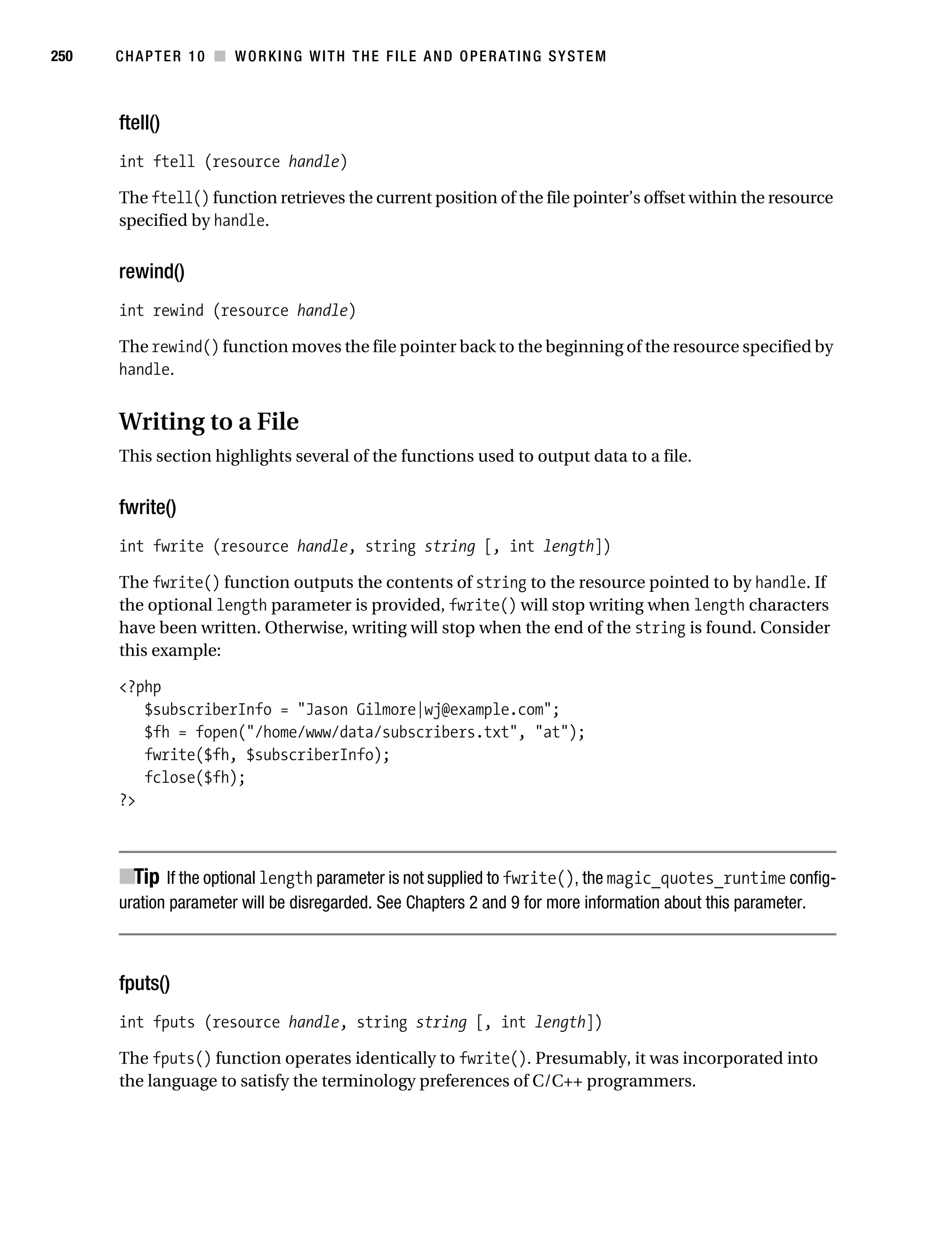 Gilmore 2E_552-1.book Page 250 Tuesday, November 1, 2005 1:31 PM




250        CHAPTER 10 ■ WORKING WITH THE FILE AND OPERATING SYSTEM



           ftell()
           int ftell (resource handle)

           The ftell() function retrieves the current position of the file pointer’s offset within the resource
           specified by handle.


           rewind()
           int rewind (resource handle)

           The rewind() function moves the file pointer back to the beginning of the resource specified by
           handle.


           Writing to a File
           This section highlights several of the functions used to output data to a file.


           fwrite()
           int fwrite (resource handle, string string [, int length])

           The fwrite() function outputs the contents of string to the resource pointed to by handle. If
           the optional length parameter is provided, fwrite() will stop writing when length characters
           have been written. Otherwise, writing will stop when the end of the string is found. Consider
           this example:

           <?php
              $subscriberInfo = "Jason Gilmore|wj@example.com";
              $fh = fopen("/home/www/data/subscribers.txt", "at");
              fwrite($fh, $subscriberInfo);
              fclose($fh);
           ?>



           ■Tip If the optional length parameter is not supplied to fwrite(), the magic_quotes_runtime config-
           uration parameter will be disregarded. See Chapters 2 and 9 for more information about this parameter.



           fputs()
           int fputs (resource handle, string string [, int length])

           The fputs() function operates identically to fwrite(). Presumably, it was incorporated into
           the language to satisfy the terminology preferences of C/C++ programmers.
 