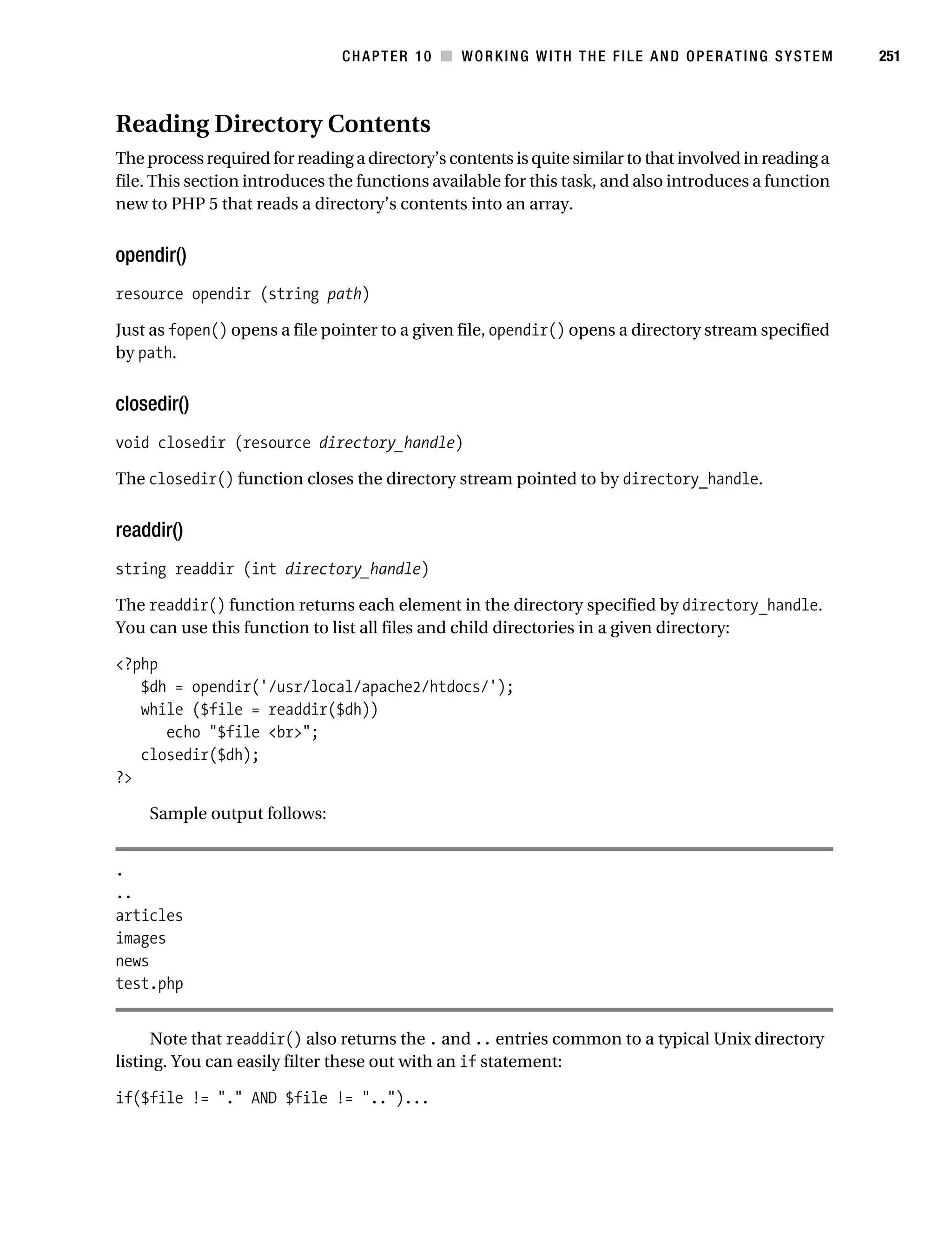 Gilmore 2E_552-1.book Page 251 Tuesday, November 1, 2005 1:31 PM




                                                CHAPTER 10 ■ WORKING WITH THE FILE AND OPERATING SYSTEM             251



           Reading Directory Contents
           The process required for reading a directory’s contents is quite similar to that involved in reading a
           file. This section introduces the functions available for this task, and also introduces a function
           new to PHP 5 that reads a directory’s contents into an array.


           opendir()
           resource opendir (string path)

           Just as fopen() opens a file pointer to a given file, opendir() opens a directory stream specified
           by path.


           closedir()
           void closedir (resource directory_handle)

           The closedir() function closes the directory stream pointed to by directory_handle.


           readdir()
           string readdir (int directory_handle)

           The readdir() function returns each element in the directory specified by directory_handle.
           You can use this function to list all files and child directories in a given directory:

           <?php
              $dh = opendir('/usr/local/apache2/htdocs/');
              while ($file = readdir($dh))
                 echo "$file <br>";
              closedir($dh);
           ?>

                Sample output follows:


           .
           ..
           articles
           images
           news
           test.php


                 Note that readdir() also returns the . and .. entries common to a typical Unix directory
           listing. You can easily filter these out with an if statement:

           if($file != "." AND $file != "..")...
 