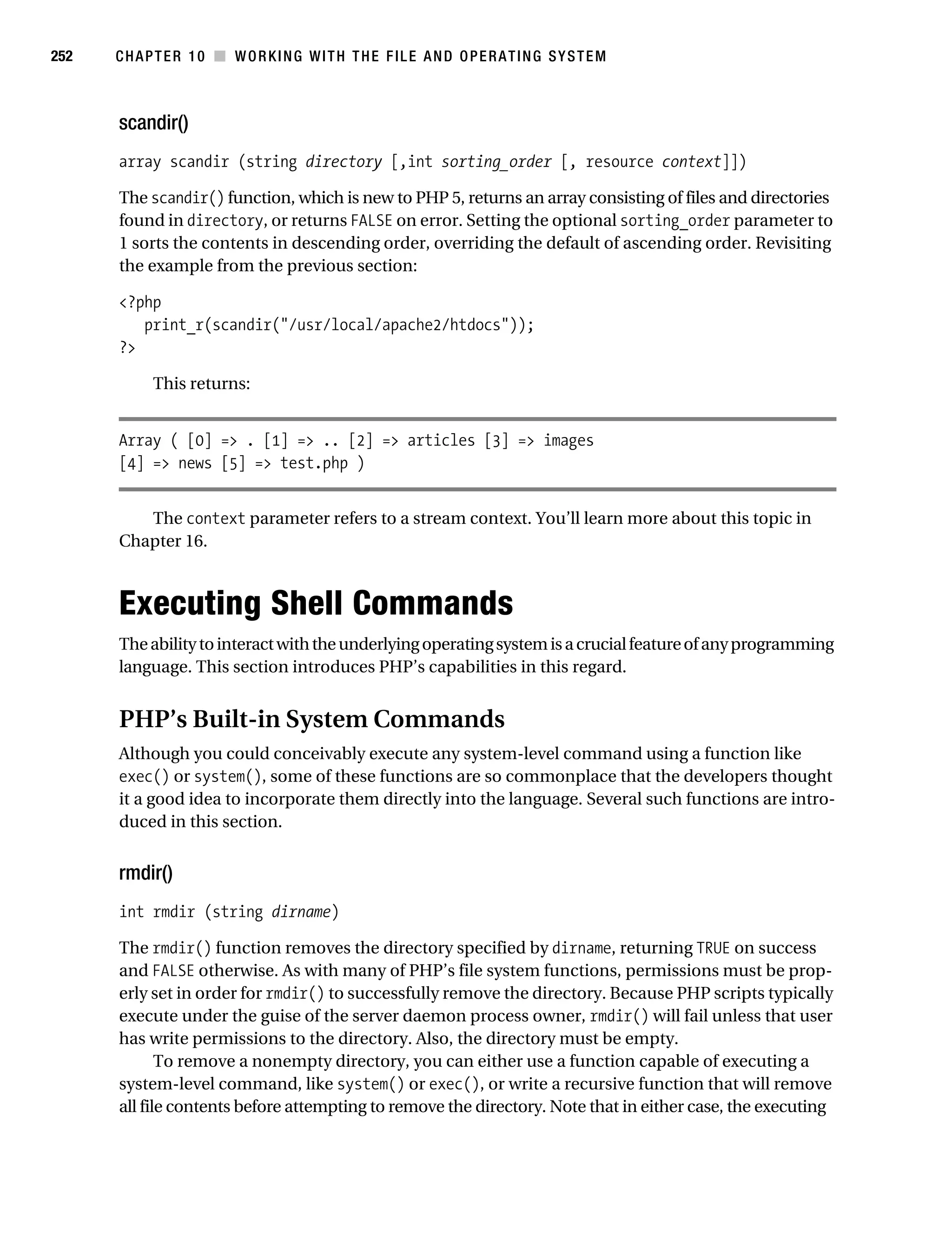 Gilmore 2E_552-1.book Page 252 Tuesday, November 1, 2005 1:31 PM




252        CHAPTER 10 ■ WORKING WITH THE FILE AND OPERATING SYSTEM



           scandir()
           array scandir (string directory [,int sorting_order [, resource context]])

           The scandir() function, which is new to PHP 5, returns an array consisting of files and directories
           found in directory, or returns FALSE on error. Setting the optional sorting_order parameter to
           1 sorts the contents in descending order, overriding the default of ascending order. Revisiting
           the example from the previous section:

           <?php
              print_r(scandir("/usr/local/apache2/htdocs"));
           ?>

                 This returns:


           Array ( [0] => . [1] => .. [2] => articles [3] => images
           [4] => news [5] => test.php )


              The context parameter refers to a stream context. You’ll learn more about this topic in
           Chapter 16.



           Executing Shell Commands
           The ability to interact with the underlying operating system is a crucial feature of any programming
           language. This section introduces PHP’s capabilities in this regard.


           PHP’s Built-in System Commands
           Although you could conceivably execute any system-level command using a function like
           exec() or system(), some of these functions are so commonplace that the developers thought
           it a good idea to incorporate them directly into the language. Several such functions are intro-
           duced in this section.


           rmdir()
           int rmdir (string dirname)

           The rmdir() function removes the directory specified by dirname, returning TRUE on success
           and FALSE otherwise. As with many of PHP’s file system functions, permissions must be prop-
           erly set in order for rmdir() to successfully remove the directory. Because PHP scripts typically
           execute under the guise of the server daemon process owner, rmdir() will fail unless that user
           has write permissions to the directory. Also, the directory must be empty.
                  To remove a nonempty directory, you can either use a function capable of executing a
           system-level command, like system() or exec(), or write a recursive function that will remove
           all file contents before attempting to remove the directory. Note that in either case, the executing
 