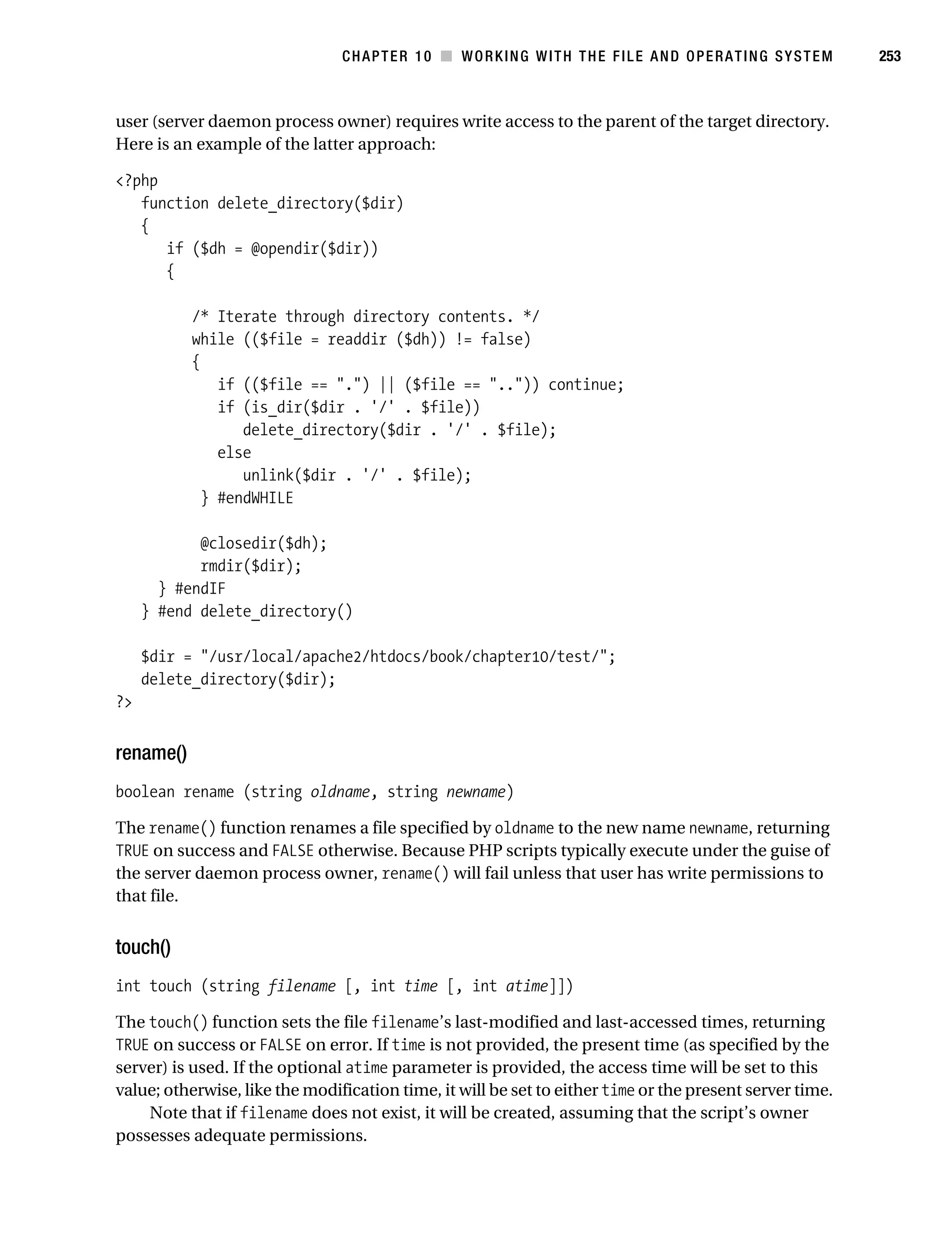Gilmore 2E_552-1.book Page 253 Tuesday, November 1, 2005 1:31 PM




                                                CHAPTER 10 ■ WORKING WITH THE FILE AND OPERATING SYSTEM              253



           user (server daemon process owner) requires write access to the parent of the target directory.
           Here is an example of the latter approach:

           <?php
              function delete_directory($dir)
              {
                 if ($dh = @opendir($dir))
                 {

                       /* Iterate through directory contents. */
                       while (($file = readdir ($dh)) != false)
                       {
                           if (($file == ".") || ($file == "..")) continue;
                           if (is_dir($dir . '/' . $file))
                              delete_directory($dir . '/' . $file);
                           else
                              unlink($dir . '/' . $file);
                         } #endWHILE

                       @closedir($dh);
                       rmdir($dir);
                  } #endIF
                } #end delete_directory()

                $dir = "/usr/local/apache2/htdocs/book/chapter10/test/";
                delete_directory($dir);
           ?>


           rename()
           boolean rename (string oldname, string newname)

           The rename() function renames a file specified by oldname to the new name newname, returning
           TRUE on success and FALSE otherwise. Because PHP scripts typically execute under the guise of
           the server daemon process owner, rename() will fail unless that user has write permissions to
           that file.


           touch()
           int touch (string filename [, int time [, int atime]])

           The touch() function sets the file filename’s last-modified and last-accessed times, returning
           TRUE on success or FALSE on error. If time is not provided, the present time (as specified by the
           server) is used. If the optional atime parameter is provided, the access time will be set to this
           value; otherwise, like the modification time, it will be set to either time or the present server time.
               Note that if filename does not exist, it will be created, assuming that the script’s owner
           possesses adequate permissions.
 