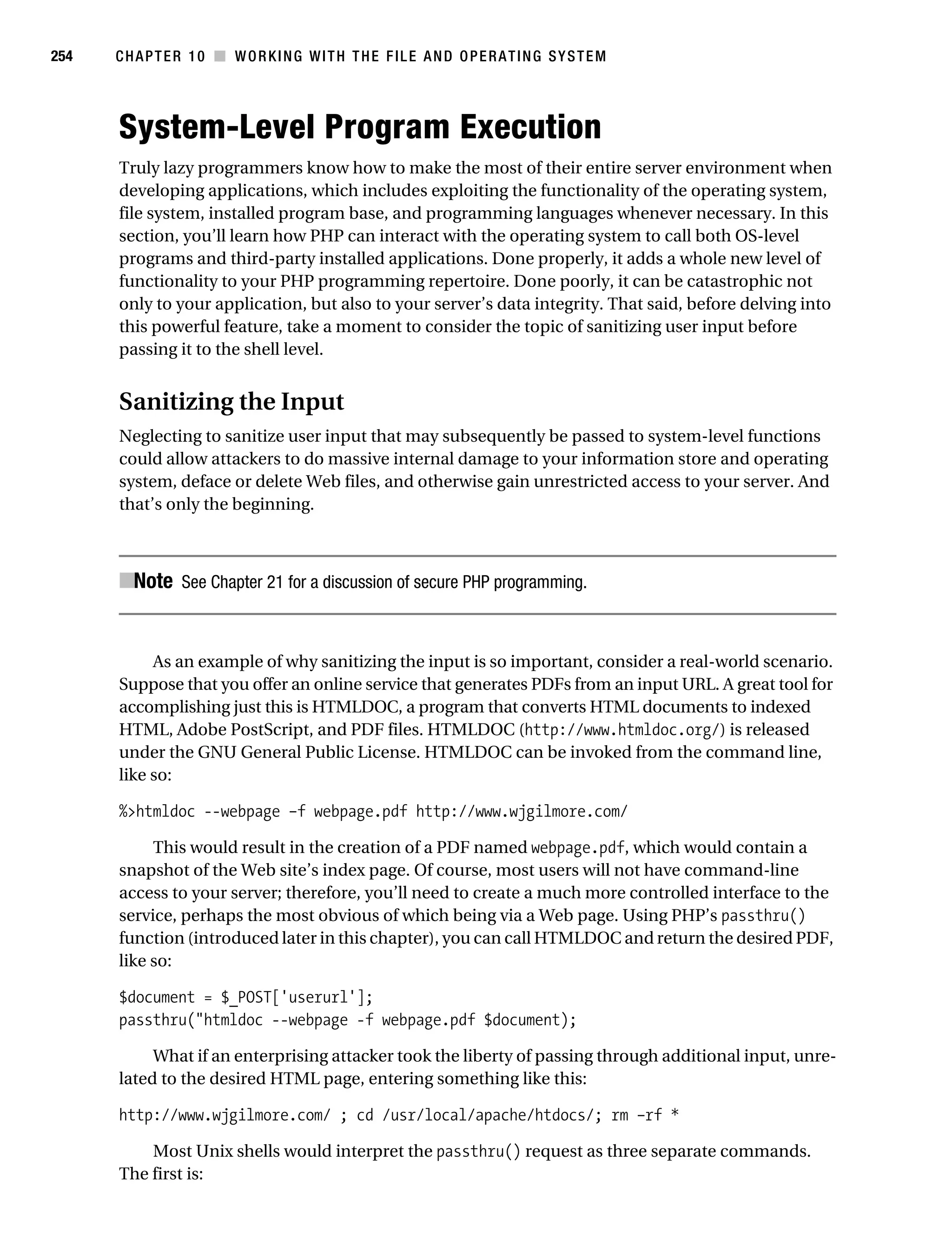 Gilmore 2E_552-1.book Page 254 Tuesday, November 1, 2005 1:31 PM




254        CHAPTER 10 ■ WORKING WITH THE FILE AND OPERATING SYSTEM




           System-Level Program Execution
           Truly lazy programmers know how to make the most of their entire server environment when
           developing applications, which includes exploiting the functionality of the operating system,
           file system, installed program base, and programming languages whenever necessary. In this
           section, you’ll learn how PHP can interact with the operating system to call both OS-level
           programs and third-party installed applications. Done properly, it adds a whole new level of
           functionality to your PHP programming repertoire. Done poorly, it can be catastrophic not
           only to your application, but also to your server’s data integrity. That said, before delving into
           this powerful feature, take a moment to consider the topic of sanitizing user input before
           passing it to the shell level.


           Sanitizing the Input
           Neglecting to sanitize user input that may subsequently be passed to system-level functions
           could allow attackers to do massive internal damage to your information store and operating
           system, deface or delete Web files, and otherwise gain unrestricted access to your server. And
           that’s only the beginning.



           ■Note See Chapter 21 for a discussion of secure PHP programming.


                As an example of why sanitizing the input is so important, consider a real-world scenario.
           Suppose that you offer an online service that generates PDFs from an input URL. A great tool for
           accomplishing just this is HTMLDOC, a program that converts HTML documents to indexed
           HTML, Adobe PostScript, and PDF files. HTMLDOC (http://www.htmldoc.org/) is released
           under the GNU General Public License. HTMLDOC can be invoked from the command line,
           like so:

           %>htmldoc --webpage –f webpage.pdf http://www.wjgilmore.com/

                This would result in the creation of a PDF named webpage.pdf, which would contain a
           snapshot of the Web site’s index page. Of course, most users will not have command-line
           access to your server; therefore, you’ll need to create a much more controlled interface to the
           service, perhaps the most obvious of which being via a Web page. Using PHP’s passthru()
           function (introduced later in this chapter), you can call HTMLDOC and return the desired PDF,
           like so:

           $document = $_POST['userurl'];
           passthru("htmldoc --webpage -f webpage.pdf $document);

                What if an enterprising attacker took the liberty of passing through additional input, unre-
           lated to the desired HTML page, entering something like this:

           http://www.wjgilmore.com/ ; cd /usr/local/apache/htdocs/; rm –rf *

               Most Unix shells would interpret the passthru() request as three separate commands.
           The first is:
 