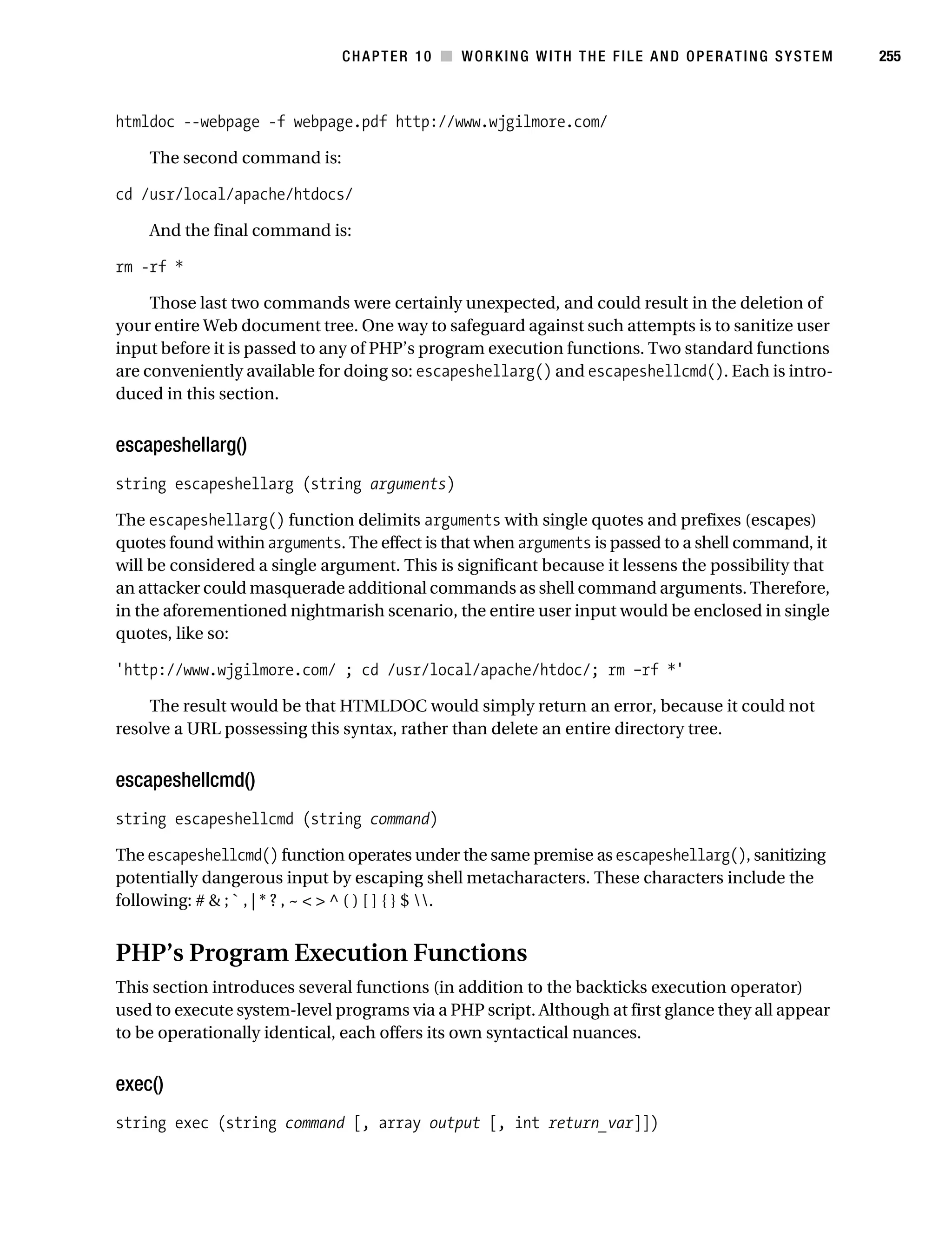 Gilmore 2E_552-1.book Page 255 Tuesday, November 1, 2005 1:31 PM




                                                CHAPTER 10 ■ WORKING WITH THE FILE AND OPERATING SYSTEM        255



           htmldoc --webpage -f webpage.pdf http://www.wjgilmore.com/

                The second command is:

           cd /usr/local/apache/htdocs/

                And the final command is:

           rm -rf *

                Those last two commands were certainly unexpected, and could result in the deletion of
           your entire Web document tree. One way to safeguard against such attempts is to sanitize user
           input before it is passed to any of PHP’s program execution functions. Two standard functions
           are conveniently available for doing so: escapeshellarg() and escapeshellcmd(). Each is intro-
           duced in this section.


           escapeshellarg()
           string escapeshellarg (string arguments)

           The escapeshellarg() function delimits arguments with single quotes and prefixes (escapes)
           quotes found within arguments. The effect is that when arguments is passed to a shell command, it
           will be considered a single argument. This is significant because it lessens the possibility that
           an attacker could masquerade additional commands as shell command arguments. Therefore,
           in the aforementioned nightmarish scenario, the entire user input would be enclosed in single
           quotes, like so:

           'http://www.wjgilmore.com/ ; cd /usr/local/apache/htdoc/; rm –rf *'

               The result would be that HTMLDOC would simply return an error, because it could not
           resolve a URL possessing this syntax, rather than delete an entire directory tree.


           escapeshellcmd()
           string escapeshellcmd (string command)

           The escapeshellcmd() function operates under the same premise as escapeshellarg(), sanitizing
           potentially dangerous input by escaping shell metacharacters. These characters include the
           following: # & ; ` , | * ? , ~ < > ^ ( ) [ ] { } $ .


           PHP’s Program Execution Functions
           This section introduces several functions (in addition to the backticks execution operator)
           used to execute system-level programs via a PHP script. Although at first glance they all appear
           to be operationally identical, each offers its own syntactical nuances.


           exec()
           string exec (string command [, array output [, int return_var]])
 