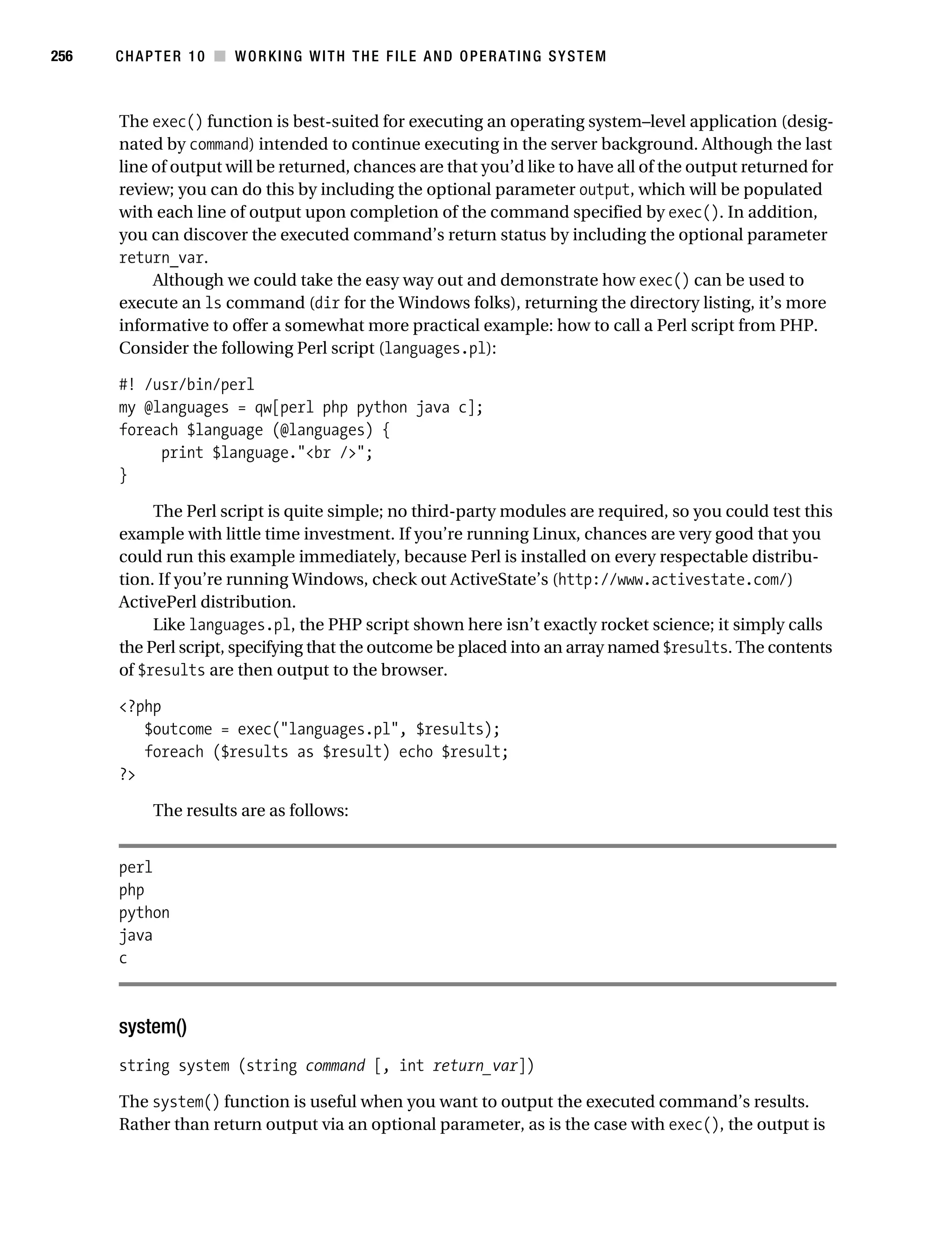 Gilmore 2E_552-1.book Page 256 Tuesday, November 1, 2005 1:31 PM




256        CHAPTER 10 ■ WORKING WITH THE FILE AND OPERATING SYSTEM



           The exec() function is best-suited for executing an operating system–level application (desig-
           nated by command) intended to continue executing in the server background. Although the last
           line of output will be returned, chances are that you’d like to have all of the output returned for
           review; you can do this by including the optional parameter output, which will be populated
           with each line of output upon completion of the command specified by exec(). In addition,
           you can discover the executed command’s return status by including the optional parameter
           return_var.
                Although we could take the easy way out and demonstrate how exec() can be used to
           execute an ls command (dir for the Windows folks), returning the directory listing, it’s more
           informative to offer a somewhat more practical example: how to call a Perl script from PHP.
           Consider the following Perl script (languages.pl):

           #! /usr/bin/perl
           my @languages = qw[perl php python java c];
           foreach $language (@languages) {
                print $language."<br />";
           }

                The Perl script is quite simple; no third-party modules are required, so you could test this
           example with little time investment. If you’re running Linux, chances are very good that you
           could run this example immediately, because Perl is installed on every respectable distribu-
           tion. If you’re running Windows, check out ActiveState’s (http://www.activestate.com/)
           ActivePerl distribution.
                Like languages.pl, the PHP script shown here isn’t exactly rocket science; it simply calls
           the Perl script, specifying that the outcome be placed into an array named $results. The contents
           of $results are then output to the browser.

           <?php
              $outcome = exec("languages.pl", $results);
              foreach ($results as $result) echo $result;
           ?>

                 The results are as follows:


           perl
           php
           python
           java
           c



           system()
           string system (string command [, int return_var])

           The system() function is useful when you want to output the executed command’s results.
           Rather than return output via an optional parameter, as is the case with exec(), the output is
 