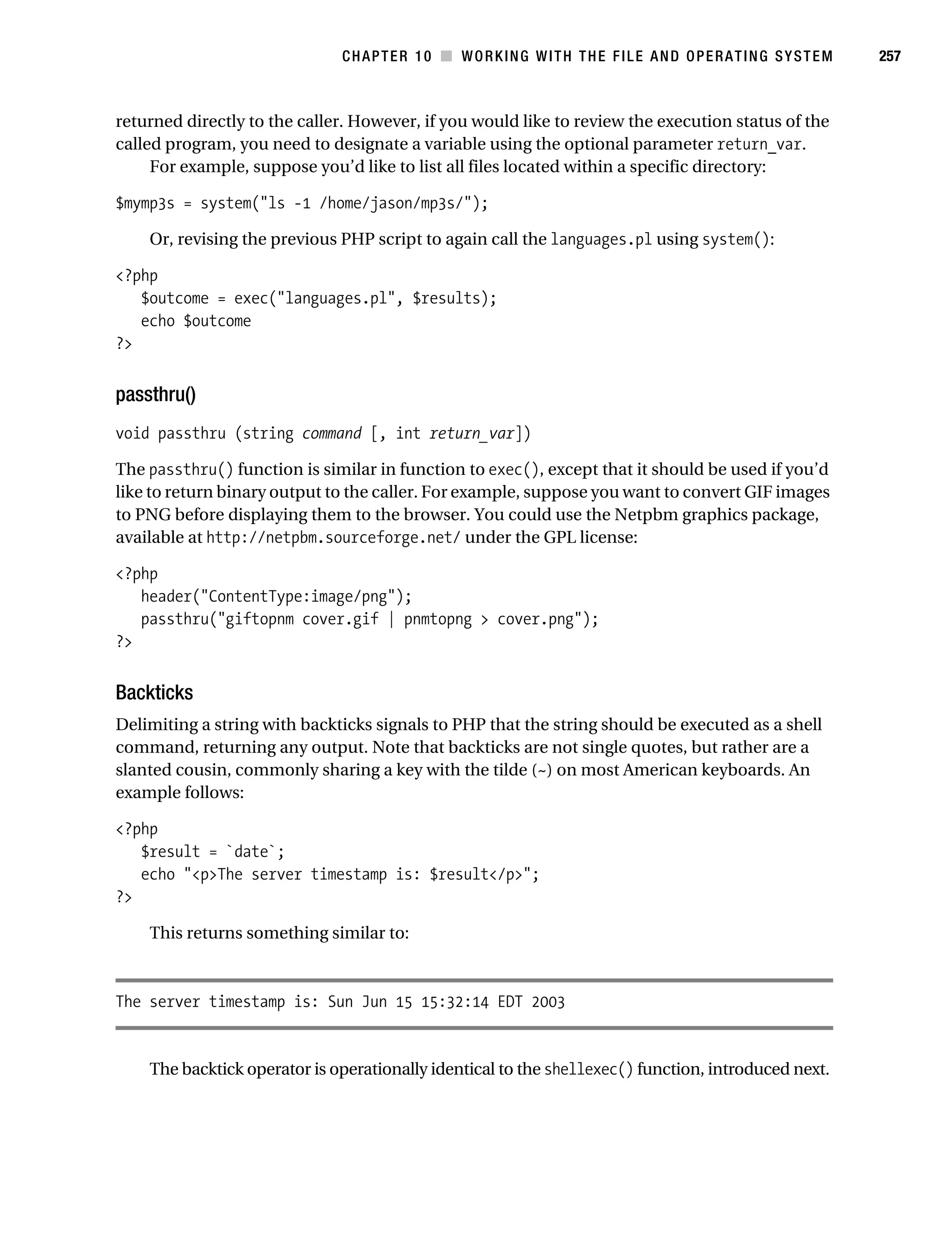 Gilmore 2E_552-1.book Page 257 Tuesday, November 1, 2005 1:31 PM




                                                CHAPTER 10 ■ WORKING WITH THE FILE AND OPERATING SYSTEM          257



           returned directly to the caller. However, if you would like to review the execution status of the
           called program, you need to designate a variable using the optional parameter return_var.
                For example, suppose you’d like to list all files located within a specific directory:

           $mymp3s = system("ls -1 /home/jason/mp3s/");

                Or, revising the previous PHP script to again call the languages.pl using system():

           <?php
              $outcome = exec("languages.pl", $results);
              echo $outcome
           ?>


           passthru()
           void passthru (string command [, int return_var])

           The passthru() function is similar in function to exec(), except that it should be used if you’d
           like to return binary output to the caller. For example, suppose you want to convert GIF images
           to PNG before displaying them to the browser. You could use the Netpbm graphics package,
           available at http://netpbm.sourceforge.net/ under the GPL license:

           <?php
              header("ContentType:image/png");
              passthru("giftopnm cover.gif | pnmtopng > cover.png");
           ?>


           Backticks
           Delimiting a string with backticks signals to PHP that the string should be executed as a shell
           command, returning any output. Note that backticks are not single quotes, but rather are a
           slanted cousin, commonly sharing a key with the tilde (~) on most American keyboards. An
           example follows:

           <?php
              $result = `date`;
              echo "<p>The server timestamp is: $result</p>";
           ?>

                This returns something similar to:



           The server timestamp is: Sun Jun 15 15:32:14 EDT 2003


                The backtick operator is operationally identical to the shellexec() function, introduced next.
 