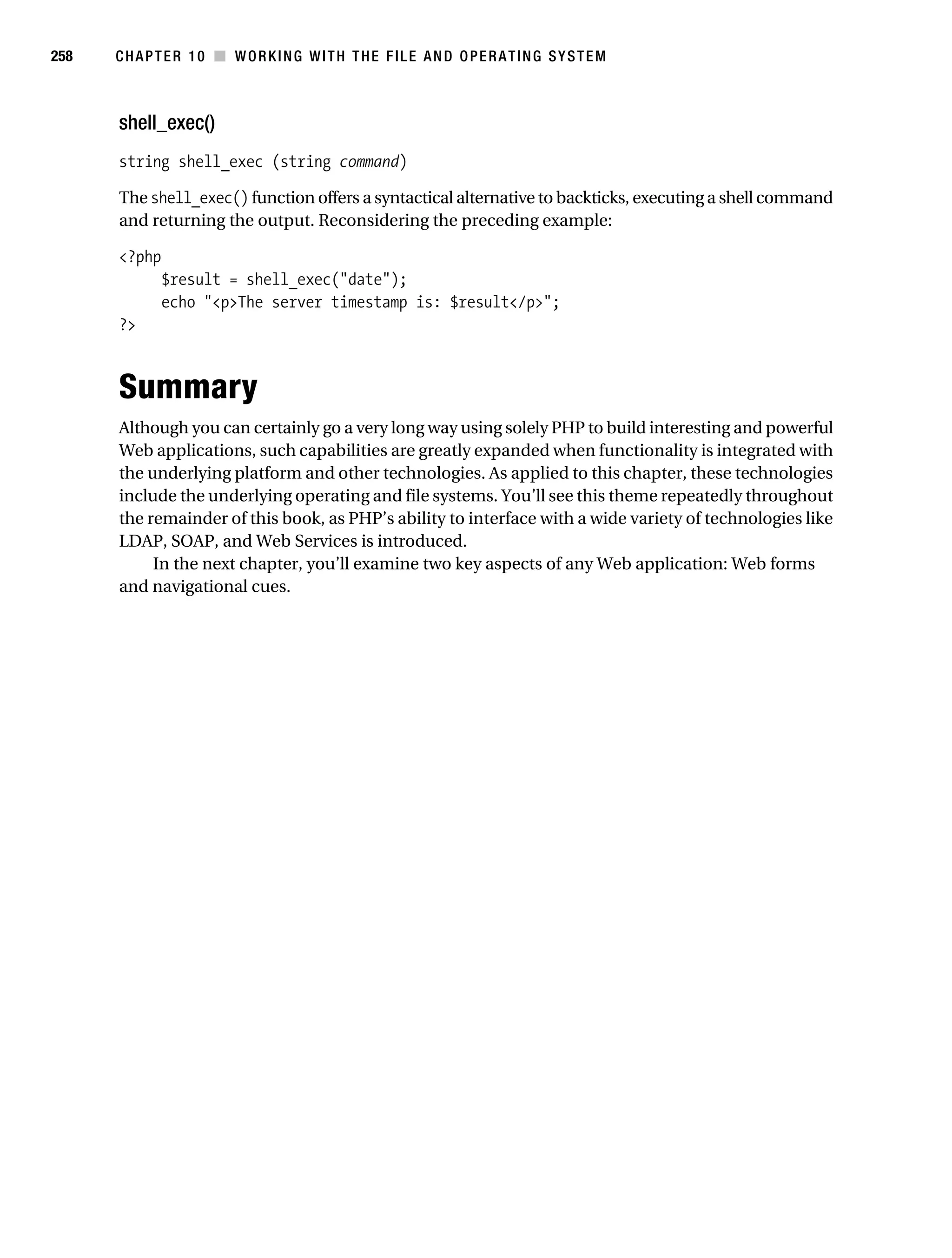 Gilmore 2E_552-1.book Page 258 Tuesday, November 1, 2005 1:31 PM




258        CHAPTER 10 ■ WORKING WITH THE FILE AND OPERATING SYSTEM



           shell_exec()
           string shell_exec (string command)

           The shell_exec() function offers a syntactical alternative to backticks, executing a shell command
           and returning the output. Reconsidering the preceding example:

           <?php
                  $result = shell_exec("date");
                  echo "<p>The server timestamp is: $result</p>";
           ?>



           Summary
           Although you can certainly go a very long way using solely PHP to build interesting and powerful
           Web applications, such capabilities are greatly expanded when functionality is integrated with
           the underlying platform and other technologies. As applied to this chapter, these technologies
           include the underlying operating and file systems. You’ll see this theme repeatedly throughout
           the remainder of this book, as PHP’s ability to interface with a wide variety of technologies like
           LDAP, SOAP, and Web Services is introduced.
                In the next chapter, you’ll examine two key aspects of any Web application: Web forms
           and navigational cues.
 