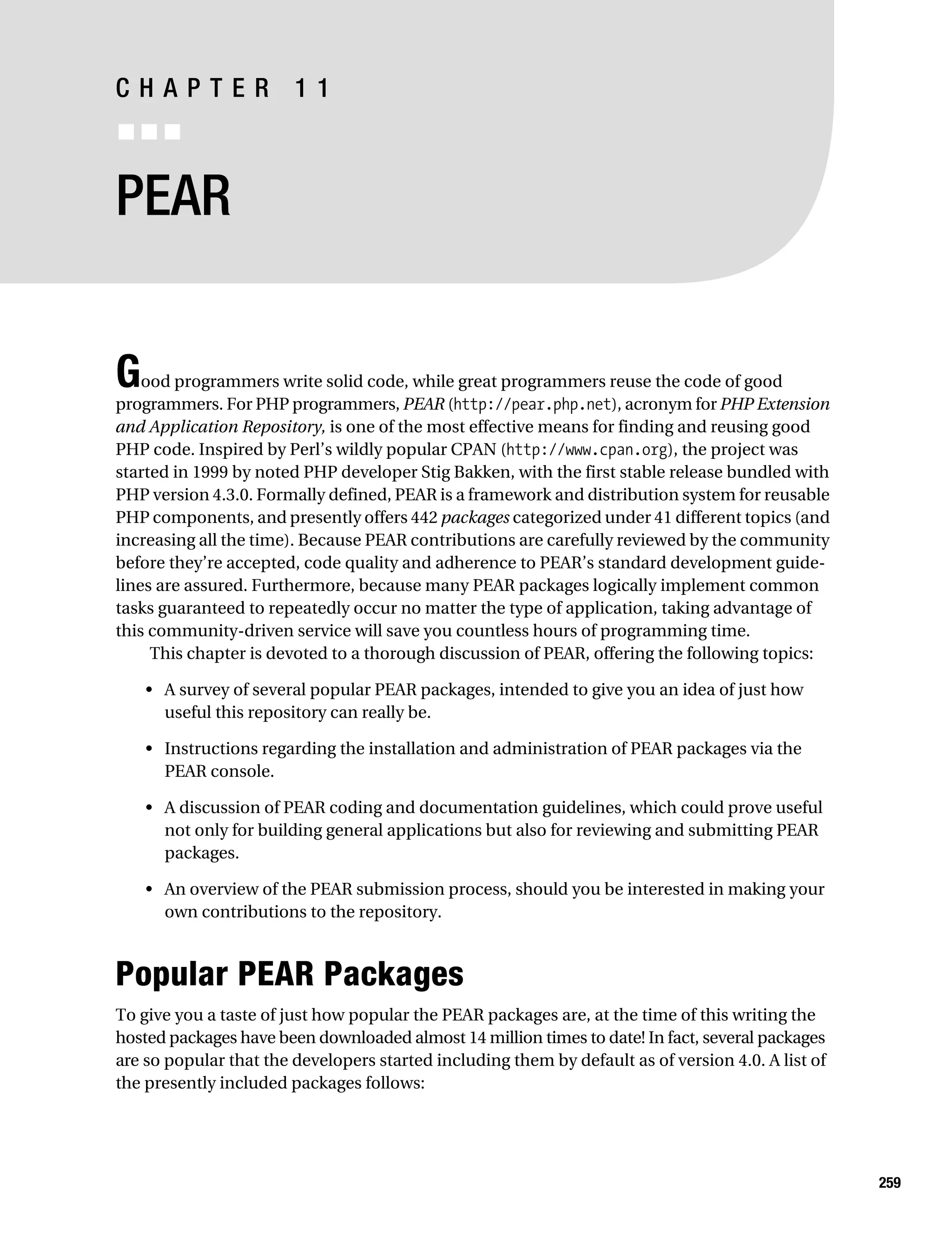 Gilmore 2E_552-1.book Page 259 Tuesday, November 1, 2005 1:31 PM




           CHAPTER 11
           ■■■


           PEAR


           G   ood programmers write solid code, while great programmers reuse the code of good
           programmers. For PHP programmers, PEAR (http://pear.php.net), acronym for PHP Extension
           and Application Repository, is one of the most effective means for finding and reusing good
           PHP code. Inspired by Perl’s wildly popular CPAN (http://www.cpan.org), the project was
           started in 1999 by noted PHP developer Stig Bakken, with the first stable release bundled with
           PHP version 4.3.0. Formally defined, PEAR is a framework and distribution system for reusable
           PHP components, and presently offers 442 packages categorized under 41 different topics (and
           increasing all the time). Because PEAR contributions are carefully reviewed by the community
           before they’re accepted, code quality and adherence to PEAR’s standard development guide-
           lines are assured. Furthermore, because many PEAR packages logically implement common
           tasks guaranteed to repeatedly occur no matter the type of application, taking advantage of
           this community-driven service will save you countless hours of programming time.
                This chapter is devoted to a thorough discussion of PEAR, offering the following topics:

                • A survey of several popular PEAR packages, intended to give you an idea of just how
                  useful this repository can really be.

                • Instructions regarding the installation and administration of PEAR packages via the
                  PEAR console.

                • A discussion of PEAR coding and documentation guidelines, which could prove useful
                  not only for building general applications but also for reviewing and submitting PEAR
                  packages.

                • An overview of the PEAR submission process, should you be interested in making your
                  own contributions to the repository.



           Popular PEAR Packages
           To give you a taste of just how popular the PEAR packages are, at the time of this writing the
           hosted packages have been downloaded almost 14 million times to date! In fact, several packages
           are so popular that the developers started including them by default as of version 4.0. A list of
           the presently included packages follows:




                                                                                                               259
 