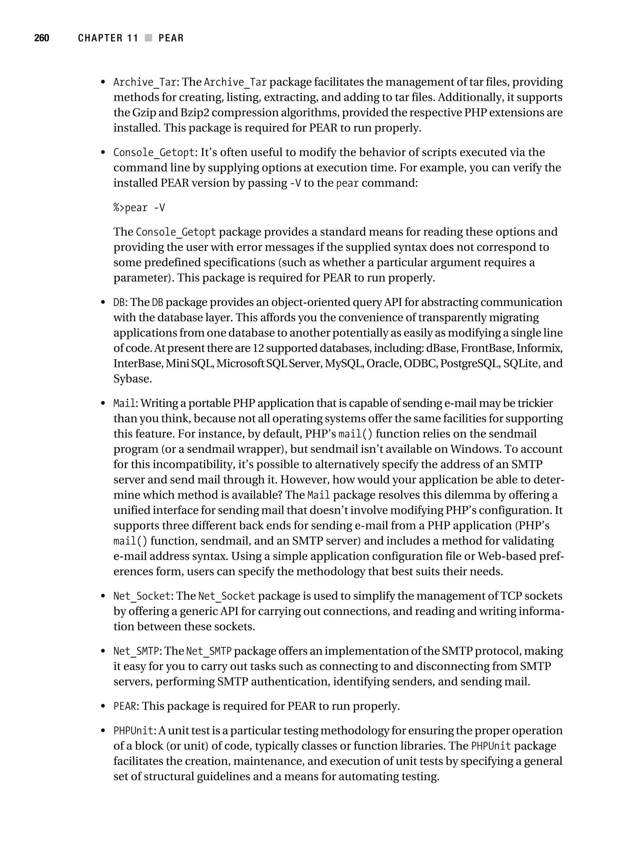 Gilmore 2E_552-1.book Page 260 Tuesday, November 1, 2005 1:31 PM




260        CHAPTER 11 ■ PEAR



                • Archive_Tar: The Archive_Tar package facilitates the management of tar files, providing
                  methods for creating, listing, extracting, and adding to tar files. Additionally, it supports
                  the Gzip and Bzip2 compression algorithms, provided the respective PHP extensions are
                  installed. This package is required for PEAR to run properly.

                • Console_Getopt: It’s often useful to modify the behavior of scripts executed via the
                  command line by supplying options at execution time. For example, you can verify the
                  installed PEAR version by passing -V to the pear command:

                   %>pear -V

                   The Console_Getopt package provides a standard means for reading these options and
                   providing the user with error messages if the supplied syntax does not correspond to
                   some predefined specifications (such as whether a particular argument requires a
                   parameter). This package is required for PEAR to run properly.

                • DB: The DB package provides an object-oriented query API for abstracting communication
                  with the database layer. This affords you the convenience of transparently migrating
                  applications from one database to another potentially as easily as modifying a single line
                  of code. At present there are 12 supported databases, including: dBase, FrontBase, Informix,
                  InterBase, Mini SQL, Microsoft SQL Server, MySQL, Oracle, ODBC, PostgreSQL, SQLite, and
                  Sybase.

                • Mail: Writing a portable PHP application that is capable of sending e-mail may be trickier
                  than you think, because not all operating systems offer the same facilities for supporting
                  this feature. For instance, by default, PHP’s mail() function relies on the sendmail
                  program (or a sendmail wrapper), but sendmail isn’t available on Windows. To account
                  for this incompatibility, it’s possible to alternatively specify the address of an SMTP
                  server and send mail through it. However, how would your application be able to deter-
                  mine which method is available? The Mail package resolves this dilemma by offering a
                  unified interface for sending mail that doesn’t involve modifying PHP’s configuration. It
                  supports three different back ends for sending e-mail from a PHP application (PHP’s
                  mail() function, sendmail, and an SMTP server) and includes a method for validating
                  e-mail address syntax. Using a simple application configuration file or Web-based pref-
                  erences form, users can specify the methodology that best suits their needs.

                • Net_Socket: The Net_Socket package is used to simplify the management of TCP sockets
                  by offering a generic API for carrying out connections, and reading and writing informa-
                  tion between these sockets.

                • Net_SMTP: The Net_SMTP package offers an implementation of the SMTP protocol, making
                  it easy for you to carry out tasks such as connecting to and disconnecting from SMTP
                  servers, performing SMTP authentication, identifying senders, and sending mail.

                • PEAR: This package is required for PEAR to run properly.

                • PHPUnit: A unit test is a particular testing methodology for ensuring the proper operation
                  of a block (or unit) of code, typically classes or function libraries. The PHPUnit package
                  facilitates the creation, maintenance, and execution of unit tests by specifying a general
                  set of structural guidelines and a means for automating testing.
 