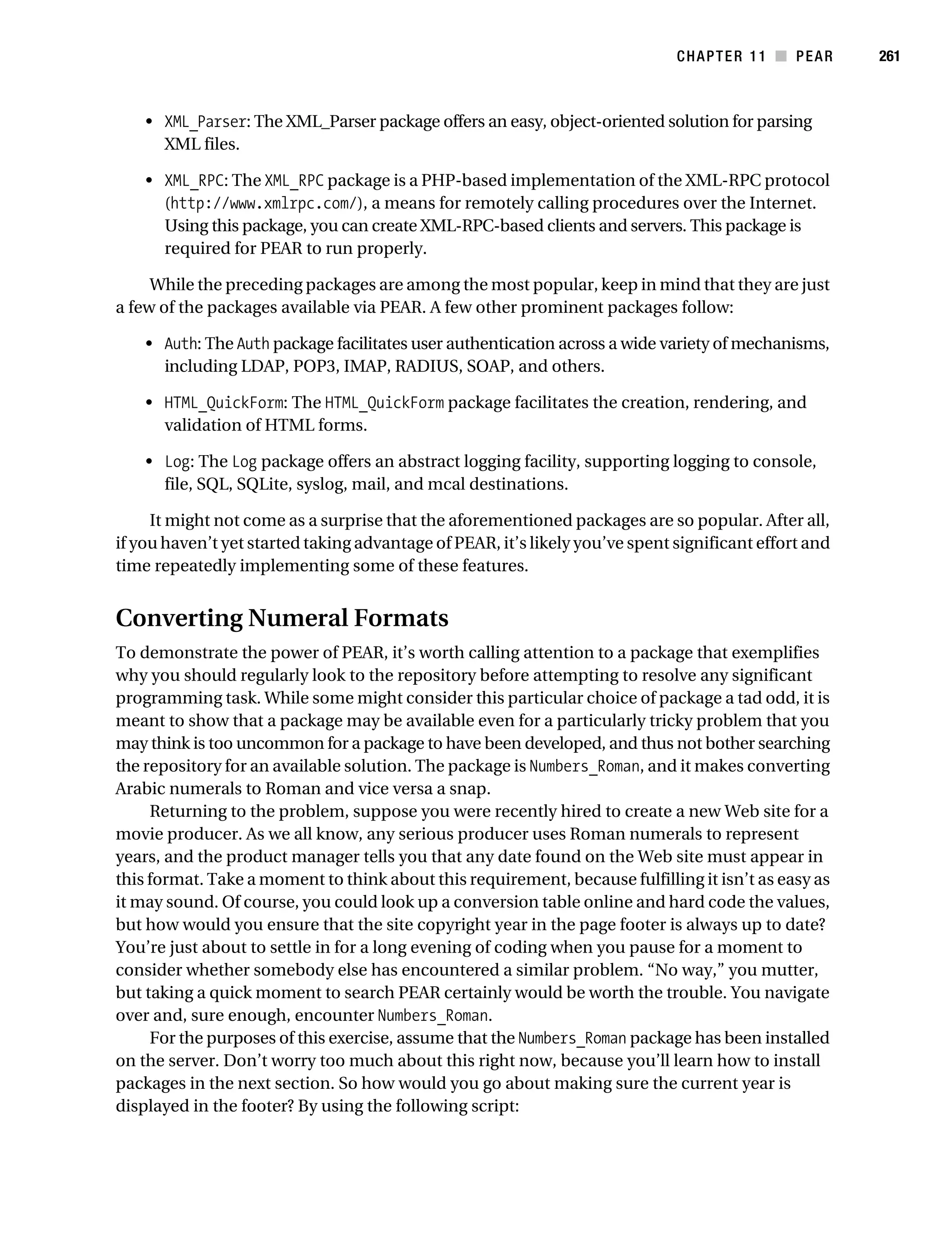 Gilmore 2E_552-1.book Page 261 Tuesday, November 1, 2005 1:31 PM




                                                                                         CHAPTER 11 ■ PEAR        261



                • XML_Parser: The XML_Parser package offers an easy, object-oriented solution for parsing
                  XML files.

                • XML_RPC: The XML_RPC package is a PHP-based implementation of the XML-RPC protocol
                  (http://www.xmlrpc.com/), a means for remotely calling procedures over the Internet.
                  Using this package, you can create XML-RPC-based clients and servers. This package is
                  required for PEAR to run properly.

                While the preceding packages are among the most popular, keep in mind that they are just
           a few of the packages available via PEAR. A few other prominent packages follow:

                • Auth: The Auth package facilitates user authentication across a wide variety of mechanisms,
                  including LDAP, POP3, IMAP, RADIUS, SOAP, and others.

                • HTML_QuickForm: The HTML_QuickForm package facilitates the creation, rendering, and
                  validation of HTML forms.

                • Log: The Log package offers an abstract logging facility, supporting logging to console,
                  file, SQL, SQLite, syslog, mail, and mcal destinations.

                It might not come as a surprise that the aforementioned packages are so popular. After all,
           if you haven’t yet started taking advantage of PEAR, it’s likely you’ve spent significant effort and
           time repeatedly implementing some of these features.


           Converting Numeral Formats
           To demonstrate the power of PEAR, it’s worth calling attention to a package that exemplifies
           why you should regularly look to the repository before attempting to resolve any significant
           programming task. While some might consider this particular choice of package a tad odd, it is
           meant to show that a package may be available even for a particularly tricky problem that you
           may think is too uncommon for a package to have been developed, and thus not bother searching
           the repository for an available solution. The package is Numbers_Roman, and it makes converting
           Arabic numerals to Roman and vice versa a snap.
                Returning to the problem, suppose you were recently hired to create a new Web site for a
           movie producer. As we all know, any serious producer uses Roman numerals to represent
           years, and the product manager tells you that any date found on the Web site must appear in
           this format. Take a moment to think about this requirement, because fulfilling it isn’t as easy as
           it may sound. Of course, you could look up a conversion table online and hard code the values,
           but how would you ensure that the site copyright year in the page footer is always up to date?
           You’re just about to settle in for a long evening of coding when you pause for a moment to
           consider whether somebody else has encountered a similar problem. “No way,” you mutter,
           but taking a quick moment to search PEAR certainly would be worth the trouble. You navigate
           over and, sure enough, encounter Numbers_Roman.
                For the purposes of this exercise, assume that the Numbers_Roman package has been installed
           on the server. Don’t worry too much about this right now, because you’ll learn how to install
           packages in the next section. So how would you go about making sure the current year is
           displayed in the footer? By using the following script:
 