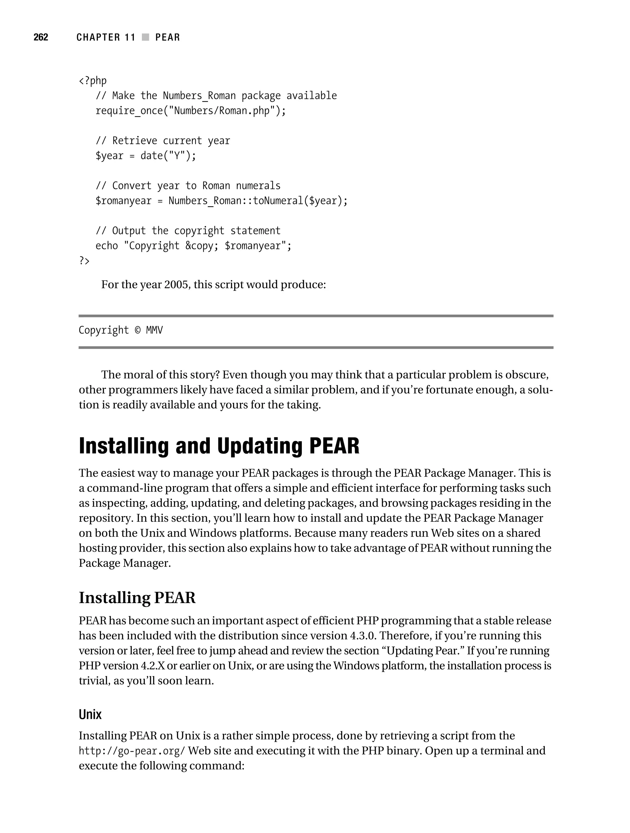 Gilmore 2E_552-1.book Page 262 Tuesday, November 1, 2005 1:31 PM




262        CHAPTER 11 ■ PEAR



           <?php
              // Make the Numbers_Roman package available
              require_once("Numbers/Roman.php");

                // Retrieve current year
                $year = date("Y");

                // Convert year to Roman numerals
                $romanyear = Numbers_Roman::toNumeral($year);

                // Output the copyright statement
                echo "Copyright &copy; $romanyear";
           ?>

                 For the year 2005, this script would produce:



           Copyright © MMV


                The moral of this story? Even though you may think that a particular problem is obscure,
           other programmers likely have faced a similar problem, and if you’re fortunate enough, a solu-
           tion is readily available and yours for the taking.



           Installing and Updating PEAR
           The easiest way to manage your PEAR packages is through the PEAR Package Manager. This is
           a command-line program that offers a simple and efficient interface for performing tasks such
           as inspecting, adding, updating, and deleting packages, and browsing packages residing in the
           repository. In this section, you’ll learn how to install and update the PEAR Package Manager
           on both the Unix and Windows platforms. Because many readers run Web sites on a shared
           hosting provider, this section also explains how to take advantage of PEAR without running the
           Package Manager.


           Installing PEAR
           PEAR has become such an important aspect of efficient PHP programming that a stable release
           has been included with the distribution since version 4.3.0. Therefore, if you’re running this
           version or later, feel free to jump ahead and review the section “Updating Pear.” If you’re running
           PHP version 4.2.X or earlier on Unix, or are using the Windows platform, the installation process is
           trivial, as you’ll soon learn.


           Unix
           Installing PEAR on Unix is a rather simple process, done by retrieving a script from the
           http://go-pear.org/ Web site and executing it with the PHP binary. Open up a terminal and
           execute the following command:
 