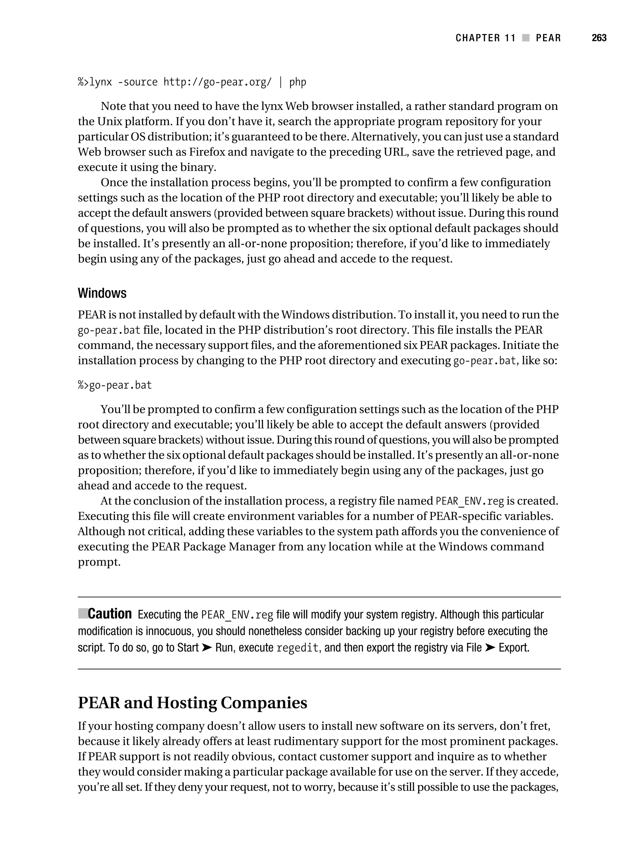 Gilmore 2E_552-1.book Page 263 Tuesday, November 1, 2005 1:31 PM




                                                                                              CHAPTER 11 ■ PEAR        263



           %>lynx -source http://go-pear.org/ | php

                Note that you need to have the lynx Web browser installed, a rather standard program on
           the Unix platform. If you don’t have it, search the appropriate program repository for your
           particular OS distribution; it’s guaranteed to be there. Alternatively, you can just use a standard
           Web browser such as Firefox and navigate to the preceding URL, save the retrieved page, and
           execute it using the binary.
                Once the installation process begins, you’ll be prompted to confirm a few configuration
           settings such as the location of the PHP root directory and executable; you’ll likely be able to
           accept the default answers (provided between square brackets) without issue. During this round
           of questions, you will also be prompted as to whether the six optional default packages should
           be installed. It’s presently an all-or-none proposition; therefore, if you’d like to immediately
           begin using any of the packages, just go ahead and accede to the request.


           Windows
           PEAR is not installed by default with the Windows distribution. To install it, you need to run the
           go-pear.bat file, located in the PHP distribution’s root directory. This file installs the PEAR
           command, the necessary support files, and the aforementioned six PEAR packages. Initiate the
           installation process by changing to the PHP root directory and executing go-pear.bat, like so:

           %>go-pear.bat

                You’ll be prompted to confirm a few configuration settings such as the location of the PHP
           root directory and executable; you’ll likely be able to accept the default answers (provided
           between square brackets) without issue. During this round of questions, you will also be prompted
           as to whether the six optional default packages should be installed. It’s presently an all-or-none
           proposition; therefore, if you’d like to immediately begin using any of the packages, just go
           ahead and accede to the request.
                At the conclusion of the installation process, a registry file named PEAR_ENV.reg is created.
           Executing this file will create environment variables for a number of PEAR-specific variables.
           Although not critical, adding these variables to the system path affords you the convenience of
           executing the PEAR Package Manager from any location while at the Windows command
           prompt.



           ■Caution Executing the PEAR_ENV.reg file will modify your system registry. Although this particular
           modification is innocuous, you should nonetheless consider backing up your registry before executing the
           script. To do so, go to Start ➤ Run, execute regedit, and then export the registry via File ➤ Export.



           PEAR and Hosting Companies
           If your hosting company doesn’t allow users to install new software on its servers, don’t fret,
           because it likely already offers at least rudimentary support for the most prominent packages.
           If PEAR support is not readily obvious, contact customer support and inquire as to whether
           they would consider making a particular package available for use on the server. If they accede,
           you’re all set. If they deny your request, not to worry, because it’s still possible to use the packages,
 