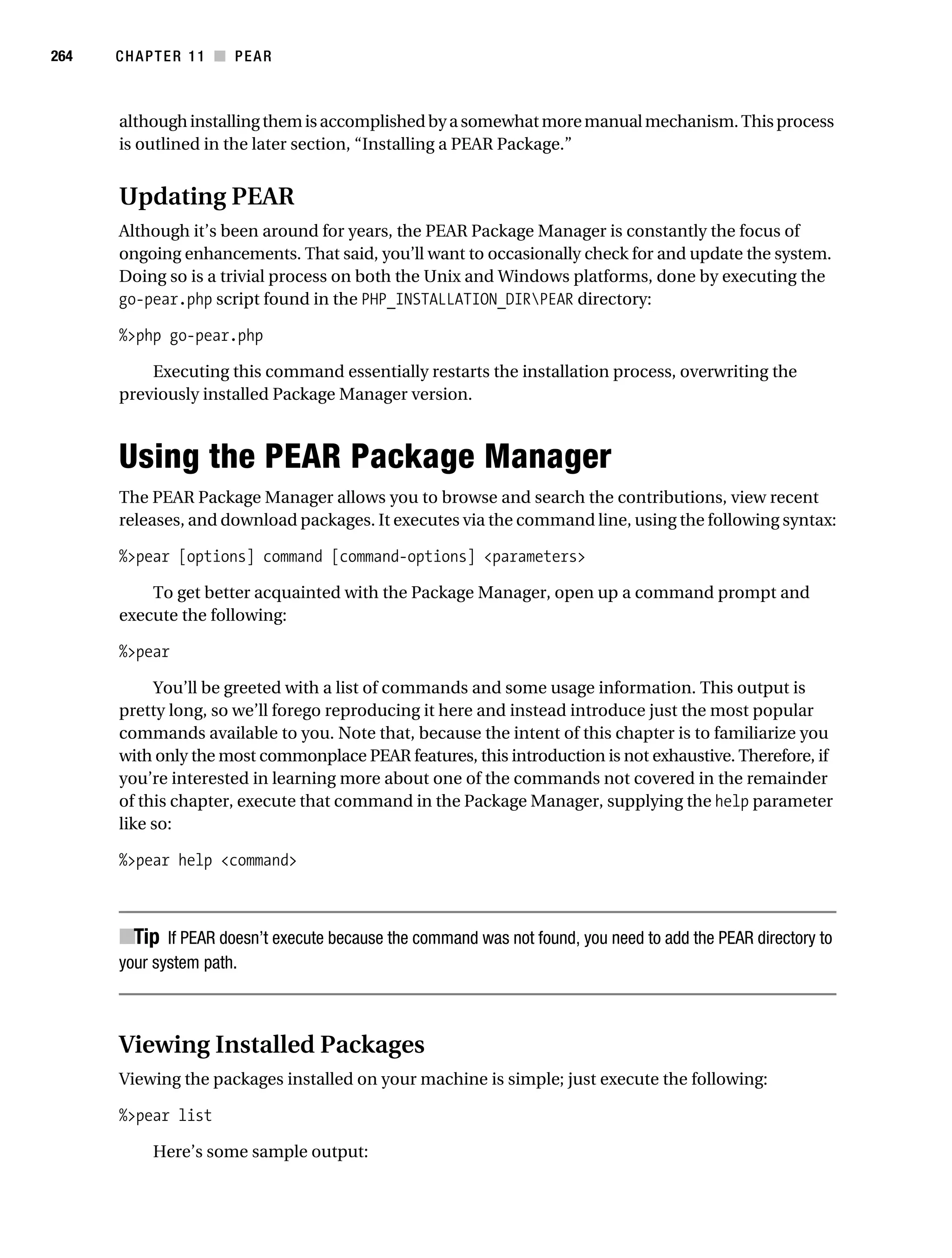 Gilmore 2E_552-1.book Page 264 Tuesday, November 1, 2005 1:31 PM




264        CHAPTER 11 ■ PEAR



           although installing them is accomplished by a somewhat more manual mechanism. This process
           is outlined in the later section, “Installing a PEAR Package.”


           Updating PEAR
           Although it’s been around for years, the PEAR Package Manager is constantly the focus of
           ongoing enhancements. That said, you’ll want to occasionally check for and update the system.
           Doing so is a trivial process on both the Unix and Windows platforms, done by executing the
           go-pear.php script found in the PHP_INSTALLATION_DIRPEAR directory:

           %>php go-pear.php

               Executing this command essentially restarts the installation process, overwriting the
           previously installed Package Manager version.



           Using the PEAR Package Manager
           The PEAR Package Manager allows you to browse and search the contributions, view recent
           releases, and download packages. It executes via the command line, using the following syntax:

           %>pear [options] command [command-options] <parameters>

               To get better acquainted with the Package Manager, open up a command prompt and
           execute the following:

           %>pear

                You’ll be greeted with a list of commands and some usage information. This output is
           pretty long, so we’ll forego reproducing it here and instead introduce just the most popular
           commands available to you. Note that, because the intent of this chapter is to familiarize you
           with only the most commonplace PEAR features, this introduction is not exhaustive. Therefore, if
           you’re interested in learning more about one of the commands not covered in the remainder
           of this chapter, execute that command in the Package Manager, supplying the help parameter
           like so:

           %>pear help <command>



           ■Tip If PEAR doesn’t execute because the command was not found, you need to add the PEAR directory to
           your system path.



           Viewing Installed Packages
           Viewing the packages installed on your machine is simple; just execute the following:

           %>pear list

                 Here’s some sample output:
 