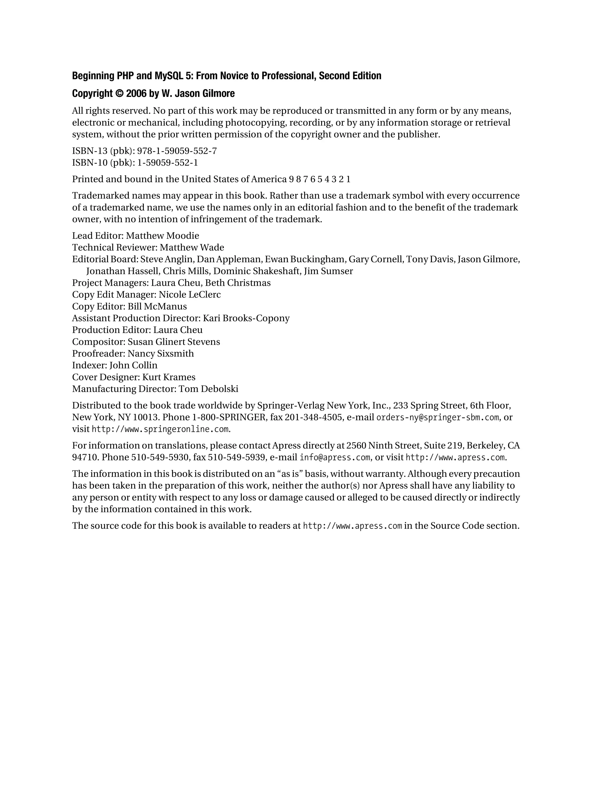 Gilmore_552-1Front.fm Page ii Wednesday, December 21, 2005 3:05 PM




           Beginning PHP and MySQL 5: From Novice to Professional, Second Edition
           Copyright © 2006 by W. Jason Gilmore
           All rights reserved. No part of this work may be reproduced or transmitted in any form or by any means,
           electronic or mechanical, including photocopying, recording, or by any information storage or retrieval
           system, without the prior written permission of the copyright owner and the publisher.
           ISBN-13 (pbk): 978-1-59059-552-7
           ISBN-10 (pbk): 1-59059-552-1
           Printed and bound in the United States of America 9 8 7 6 5 4 3 2 1
           Trademarked names may appear in this book. Rather than use a trademark symbol with every occurrence
           of a trademarked name, we use the names only in an editorial fashion and to the benefit of the trademark
           owner, with no intention of infringement of the trademark.
           Lead Editor: Matthew Moodie
           Technical Reviewer: Matthew Wade
           Editorial Board: Steve Anglin, Dan Appleman, Ewan Buckingham, Gary Cornell, Tony Davis, Jason Gilmore,
              Jonathan Hassell, Chris Mills, Dominic Shakeshaft, Jim Sumser
           Project Managers: Laura Cheu, Beth Christmas
           Copy Edit Manager: Nicole LeClerc
           Copy Editor: Bill McManus
           Assistant Production Director: Kari Brooks-Copony
           Production Editor: Laura Cheu
           Compositor: Susan Glinert Stevens
           Proofreader: Nancy Sixsmith
           Indexer: John Collin
           Cover Designer: Kurt Krames
           Manufacturing Director: Tom Debolski
           Distributed to the book trade worldwide by Springer-Verlag New York, Inc., 233 Spring Street, 6th Floor,
           New York, NY 10013. Phone 1-800-SPRINGER, fax 201-348-4505, e-mail orders-ny@springer-sbm.com, or
           visit http://www.springeronline.com.
           For information on translations, please contact Apress directly at 2560 Ninth Street, Suite 219, Berkeley, CA
           94710. Phone 510-549-5930, fax 510-549-5939, e-mail info@apress.com, or visit http://www.apress.com.
           The information in this book is distributed on an “as is” basis, without warranty. Although every precaution
           has been taken in the preparation of this work, neither the author(s) nor Apress shall have any liability to
           any person or entity with respect to any loss or damage caused or alleged to be caused directly or indirectly
           by the information contained in this work.
           The source code for this book is available to readers at http://www.apress.com in the Source Code section.
 