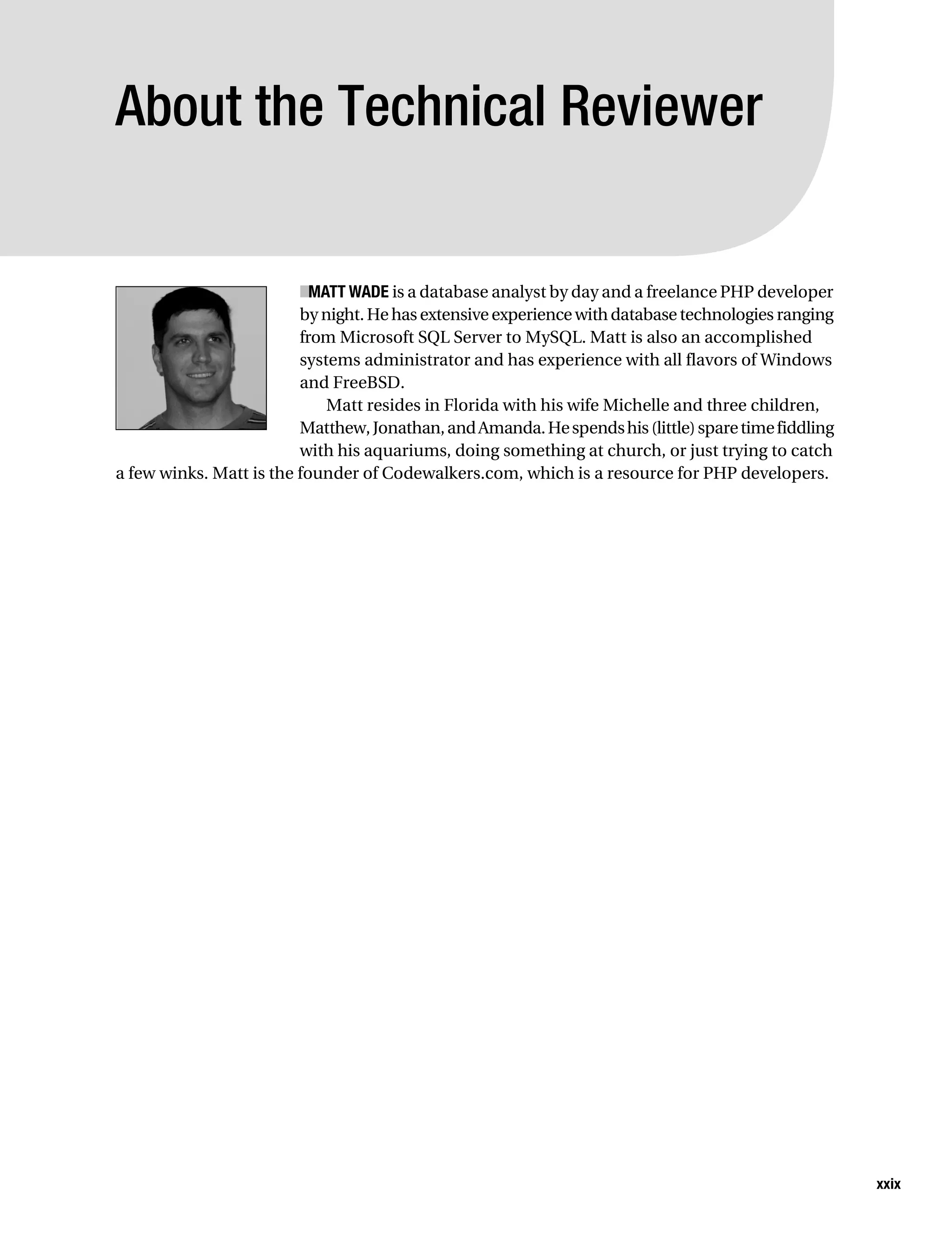 Gilmore_552-1Front.fm Page xxix Wednesday, December 21, 2005 3:05 PM




           About the Technical Reviewer


                                    ■ MATT WADE is a database analyst by day and a freelance PHP developer
                                    by night. He has extensive experience with database technologies ranging
                                    from Microsoft SQL Server to MySQL. Matt is also an accomplished
                                    systems administrator and has experience with all flavors of Windows
                                    and FreeBSD.
                                        Matt resides in Florida with his wife Michelle and three children,
                                    Matthew, Jonathan, and Amanda. He spends his (little) spare time fiddling
                                    with his aquariums, doing something at church, or just trying to catch
           a few winks. Matt is the founder of Codewalkers.com, which is a resource for PHP developers.




                                                                                                                xxix
 