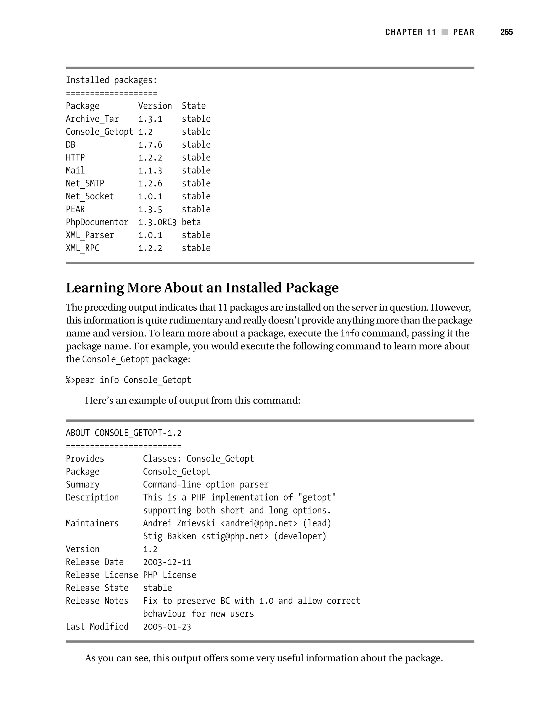 Gilmore 2E_552-1.book Page 265 Tuesday, November 1, 2005 1:31 PM




                                                                                       CHAPTER 11 ■ PEAR       265




           Installed packages:
           ===================
           Package        Version           State
           Archive_Tar    1.3.1             stable
           Console_Getopt 1.2               stable
           DB             1.7.6             stable
           HTTP           1.2.2             stable
           Mail           1.1.3             stable
           Net_SMTP       1.2.6             stable
           Net_Socket     1.0.1             stable
           PEAR           1.3.5             stable
           PhpDocumentor 1.3.0RC3           beta
           XML_Parser     1.0.1             stable
           XML_RPC        1.2.2             stable



           Learning More About an Installed Package
           The preceding output indicates that 11 packages are installed on the server in question. However,
           this information is quite rudimentary and really doesn’t provide anything more than the package
           name and version. To learn more about a package, execute the info command, passing it the
           package name. For example, you would execute the following command to learn more about
           the Console_Getopt package:

           %>pear info Console_Getopt

                Here’s an example of output from this command:


           ABOUT CONSOLE_GETOPT-1.2
           ========================
           Provides        Classes: Console_Getopt
           Package         Console_Getopt
           Summary         Command-line option parser
           Description     This is a PHP implementation of "getopt"
                           supporting both short and long options.
           Maintainers     Andrei Zmievski <andrei@php.net> (lead)
                           Stig Bakken <stig@php.net> (developer)
           Version         1.2
           Release Date    2003-12-11
           Release License PHP License
           Release State stable
           Release Notes Fix to preserve BC with 1.0 and allow correct
                           behaviour for new users
           Last Modified 2005-01-23


                As you can see, this output offers some very useful information about the package.
 