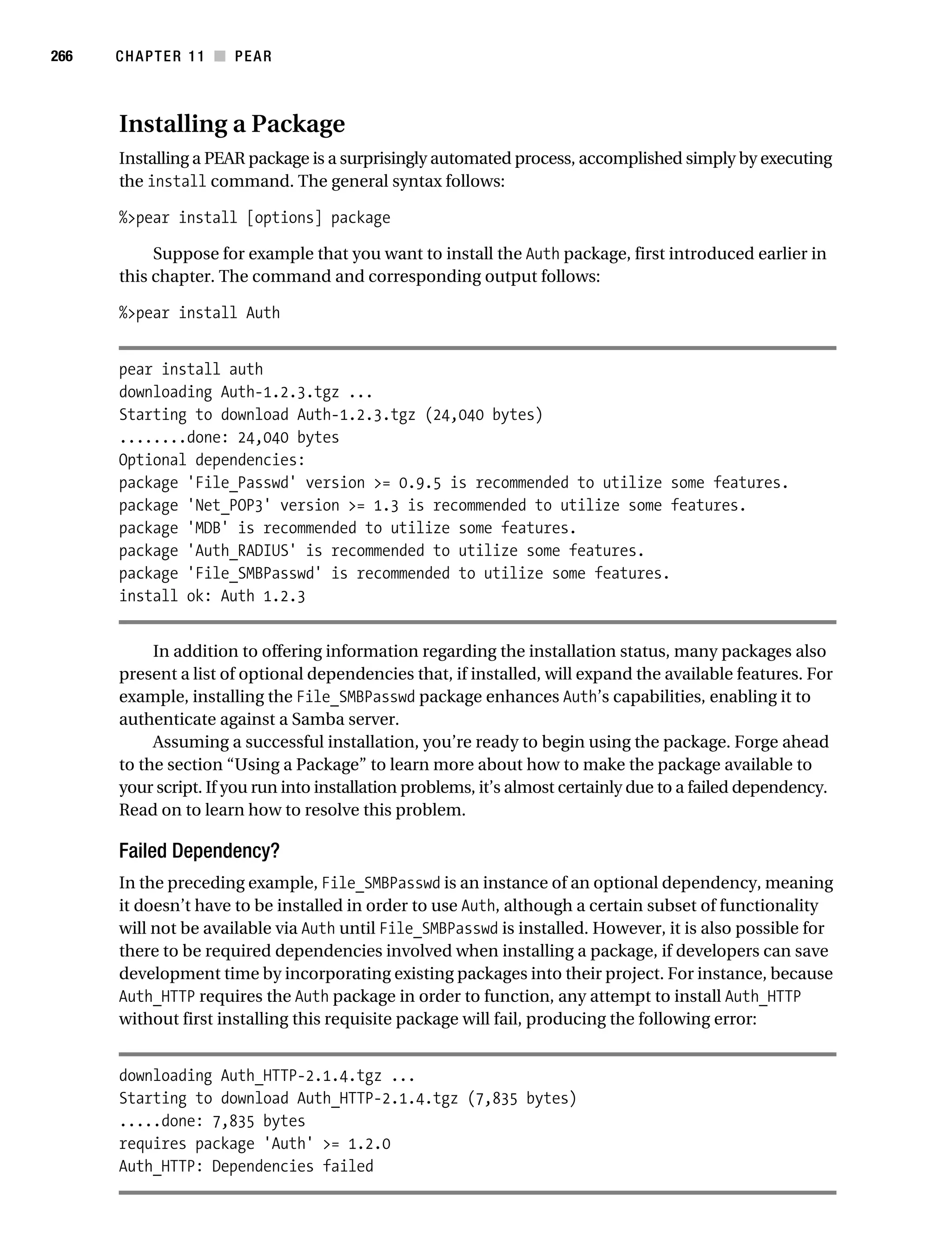 Gilmore 2E_552-1.book Page 266 Tuesday, November 1, 2005 1:31 PM




266        CHAPTER 11 ■ PEAR



           Installing a Package
           Installing a PEAR package is a surprisingly automated process, accomplished simply by executing
           the install command. The general syntax follows:

           %>pear install [options] package

                Suppose for example that you want to install the Auth package, first introduced earlier in
           this chapter. The command and corresponding output follows:

           %>pear install Auth


           pear install auth
           downloading Auth-1.2.3.tgz ...
           Starting to download Auth-1.2.3.tgz (24,040 bytes)
           ........done: 24,040 bytes
           Optional dependencies:
           package 'File_Passwd' version >= 0.9.5 is recommended to utilize some features.
           package 'Net_POP3' version >= 1.3 is recommended to utilize some features.
           package 'MDB' is recommended to utilize some features.
           package 'Auth_RADIUS' is recommended to utilize some features.
           package 'File_SMBPasswd' is recommended to utilize some features.
           install ok: Auth 1.2.3


                In addition to offering information regarding the installation status, many packages also
           present a list of optional dependencies that, if installed, will expand the available features. For
           example, installing the File_SMBPasswd package enhances Auth’s capabilities, enabling it to
           authenticate against a Samba server.
                Assuming a successful installation, you’re ready to begin using the package. Forge ahead
           to the section “Using a Package” to learn more about how to make the package available to
           your script. If you run into installation problems, it’s almost certainly due to a failed dependency.
           Read on to learn how to resolve this problem.

           Failed Dependency?
           In the preceding example, File_SMBPasswd is an instance of an optional dependency, meaning
           it doesn’t have to be installed in order to use Auth, although a certain subset of functionality
           will not be available via Auth until File_SMBPasswd is installed. However, it is also possible for
           there to be required dependencies involved when installing a package, if developers can save
           development time by incorporating existing packages into their project. For instance, because
           Auth_HTTP requires the Auth package in order to function, any attempt to install Auth_HTTP
           without first installing this requisite package will fail, producing the following error:


           downloading Auth_HTTP-2.1.4.tgz ...
           Starting to download Auth_HTTP-2.1.4.tgz (7,835 bytes)
           .....done: 7,835 bytes
           requires package 'Auth' >= 1.2.0
           Auth_HTTP: Dependencies failed
 