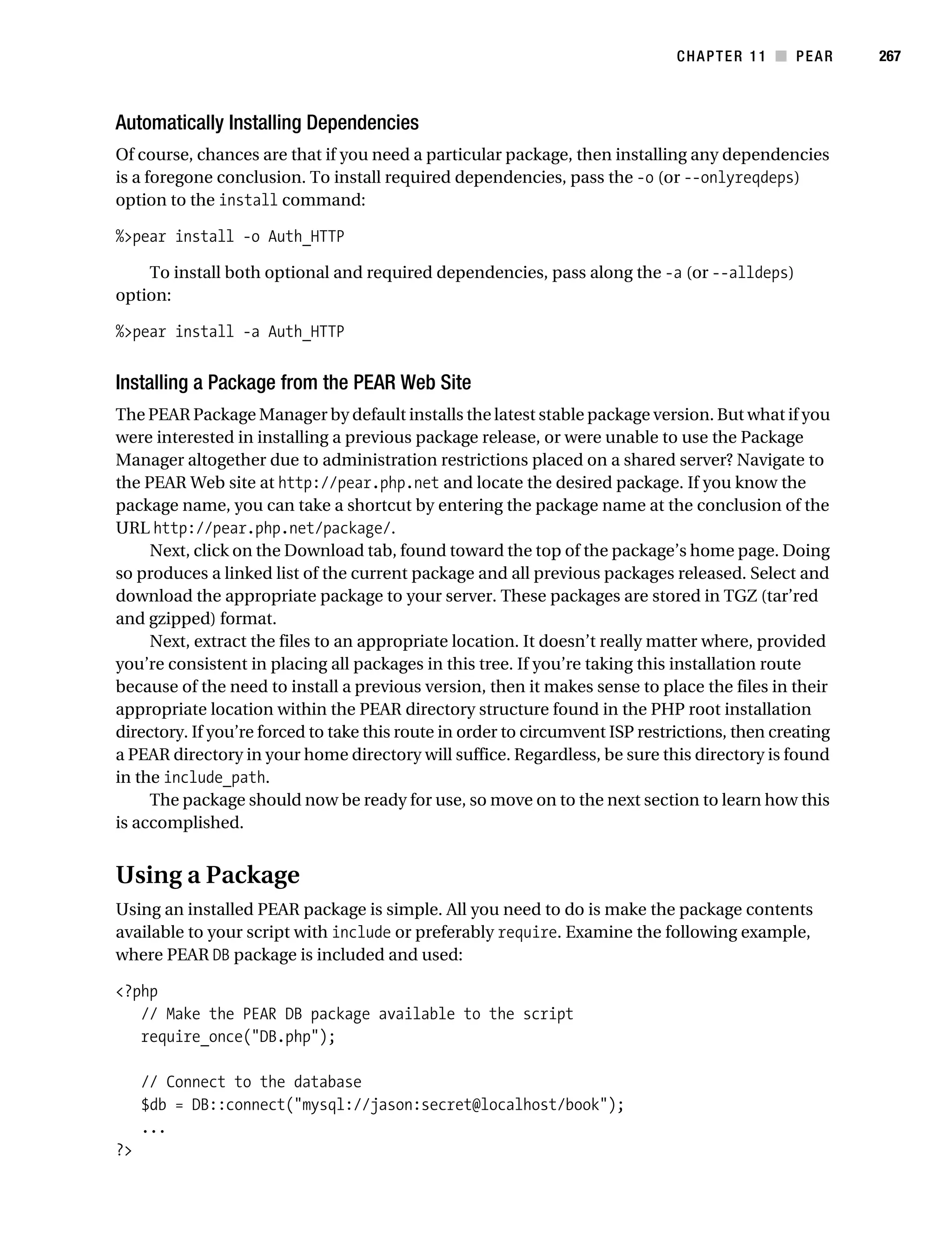 Gilmore 2E_552-1.book Page 267 Tuesday, November 1, 2005 1:31 PM




                                                                                          CHAPTER 11 ■ PEAR        267



           Automatically Installing Dependencies
           Of course, chances are that if you need a particular package, then installing any dependencies
           is a foregone conclusion. To install required dependencies, pass the -o (or --onlyreqdeps)
           option to the install command:

           %>pear install -o Auth_HTTP

               To install both optional and required dependencies, pass along the -a (or --alldeps)
           option:

           %>pear install -a Auth_HTTP


           Installing a Package from the PEAR Web Site
           The PEAR Package Manager by default installs the latest stable package version. But what if you
           were interested in installing a previous package release, or were unable to use the Package
           Manager altogether due to administration restrictions placed on a shared server? Navigate to
           the PEAR Web site at http://pear.php.net and locate the desired package. If you know the
           package name, you can take a shortcut by entering the package name at the conclusion of the
           URL http://pear.php.net/package/.
                Next, click on the Download tab, found toward the top of the package’s home page. Doing
           so produces a linked list of the current package and all previous packages released. Select and
           download the appropriate package to your server. These packages are stored in TGZ (tar’red
           and gzipped) format.
                Next, extract the files to an appropriate location. It doesn’t really matter where, provided
           you’re consistent in placing all packages in this tree. If you’re taking this installation route
           because of the need to install a previous version, then it makes sense to place the files in their
           appropriate location within the PEAR directory structure found in the PHP root installation
           directory. If you’re forced to take this route in order to circumvent ISP restrictions, then creating
           a PEAR directory in your home directory will suffice. Regardless, be sure this directory is found
           in the include_path.
                The package should now be ready for use, so move on to the next section to learn how this
           is accomplished.


           Using a Package
           Using an installed PEAR package is simple. All you need to do is make the package contents
           available to your script with include or preferably require. Examine the following example,
           where PEAR DB package is included and used:

           <?php
              // Make the PEAR DB package available to the script
              require_once("DB.php");

                // Connect to the database
                $db = DB::connect("mysql://jason:secret@localhost/book");
                ...
           ?>
 