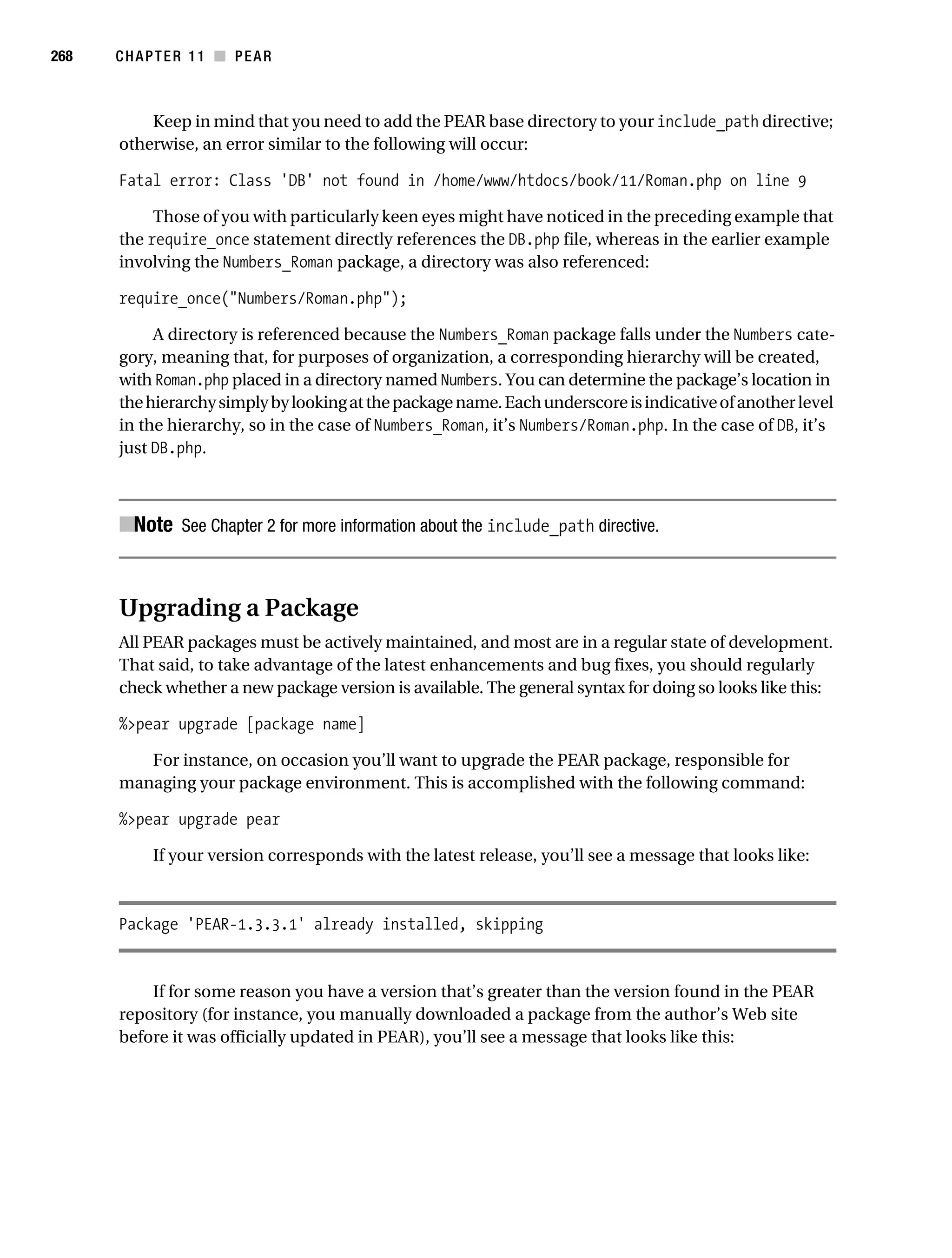 Gilmore 2E_552-1.book Page 268 Tuesday, November 1, 2005 1:31 PM




268        CHAPTER 11 ■ PEAR



               Keep in mind that you need to add the PEAR base directory to your include_path directive;
           otherwise, an error similar to the following will occur:

           Fatal error: Class 'DB' not found in /home/www/htdocs/book/11/Roman.php on line 9

                Those of you with particularly keen eyes might have noticed in the preceding example that
           the require_once statement directly references the DB.php file, whereas in the earlier example
           involving the Numbers_Roman package, a directory was also referenced:

           require_once("Numbers/Roman.php");

                A directory is referenced because the Numbers_Roman package falls under the Numbers cate-
           gory, meaning that, for purposes of organization, a corresponding hierarchy will be created,
           with Roman.php placed in a directory named Numbers. You can determine the package’s location in
           the hierarchy simply by looking at the package name. Each underscore is indicative of another level
           in the hierarchy, so in the case of Numbers_Roman, it’s Numbers/Roman.php. In the case of DB, it’s
           just DB.php.



           ■Note See Chapter 2 for more information about the include_path directive.


           Upgrading a Package
           All PEAR packages must be actively maintained, and most are in a regular state of development.
           That said, to take advantage of the latest enhancements and bug fixes, you should regularly
           check whether a new package version is available. The general syntax for doing so looks like this:

           %>pear upgrade [package name]

              For instance, on occasion you’ll want to upgrade the PEAR package, responsible for
           managing your package environment. This is accomplished with the following command:

           %>pear upgrade pear

                 If your version corresponds with the latest release, you’ll see a message that looks like:



           Package 'PEAR-1.3.3.1' already installed, skipping


               If for some reason you have a version that’s greater than the version found in the PEAR
           repository (for instance, you manually downloaded a package from the author’s Web site
           before it was officially updated in PEAR), you’ll see a message that looks like this:
 