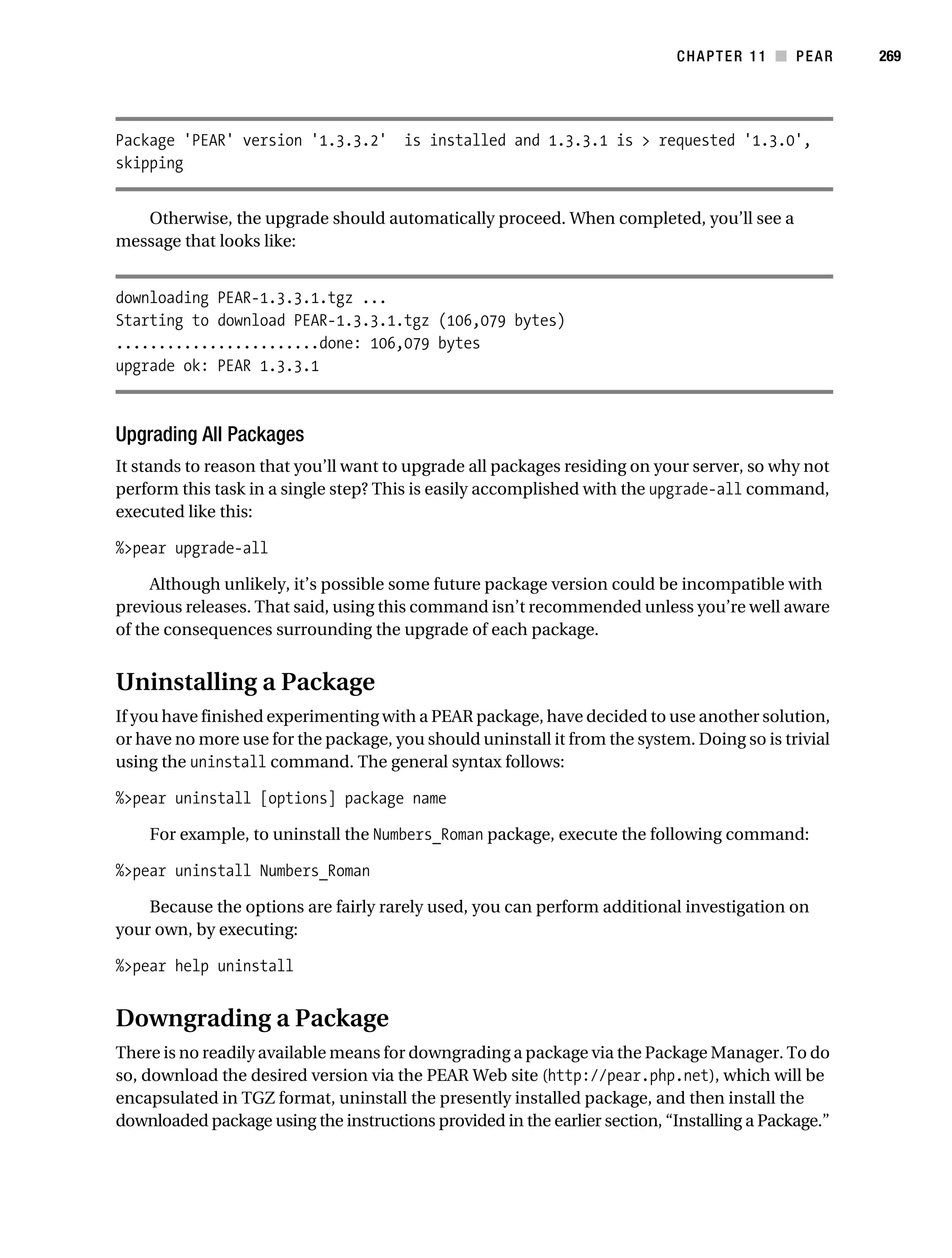 Gilmore 2E_552-1.book Page 269 Tuesday, November 1, 2005 1:31 PM




                                                                                       CHAPTER 11 ■ PEAR        269




           Package 'PEAR' version '1.3.3.2' is installed and 1.3.3.1 is > requested '1.3.0',
           skipping


              Otherwise, the upgrade should automatically proceed. When completed, you’ll see a
           message that looks like:


           downloading PEAR-1.3.3.1.tgz ...
           Starting to download PEAR-1.3.3.1.tgz (106,079 bytes)
           ........................done: 106,079 bytes
           upgrade ok: PEAR 1.3.3.1



           Upgrading All Packages
           It stands to reason that you’ll want to upgrade all packages residing on your server, so why not
           perform this task in a single step? This is easily accomplished with the upgrade-all command,
           executed like this:

           %>pear upgrade-all

                Although unlikely, it’s possible some future package version could be incompatible with
           previous releases. That said, using this command isn’t recommended unless you’re well aware
           of the consequences surrounding the upgrade of each package.


           Uninstalling a Package
           If you have finished experimenting with a PEAR package, have decided to use another solution,
           or have no more use for the package, you should uninstall it from the system. Doing so is trivial
           using the uninstall command. The general syntax follows:

           %>pear uninstall [options] package name

                For example, to uninstall the Numbers_Roman package, execute the following command:

           %>pear uninstall Numbers_Roman

               Because the options are fairly rarely used, you can perform additional investigation on
           your own, by executing:

           %>pear help uninstall


           Downgrading a Package
           There is no readily available means for downgrading a package via the Package Manager. To do
           so, download the desired version via the PEAR Web site (http://pear.php.net), which will be
           encapsulated in TGZ format, uninstall the presently installed package, and then install the
           downloaded package using the instructions provided in the earlier section, “Installing a Package.”
 