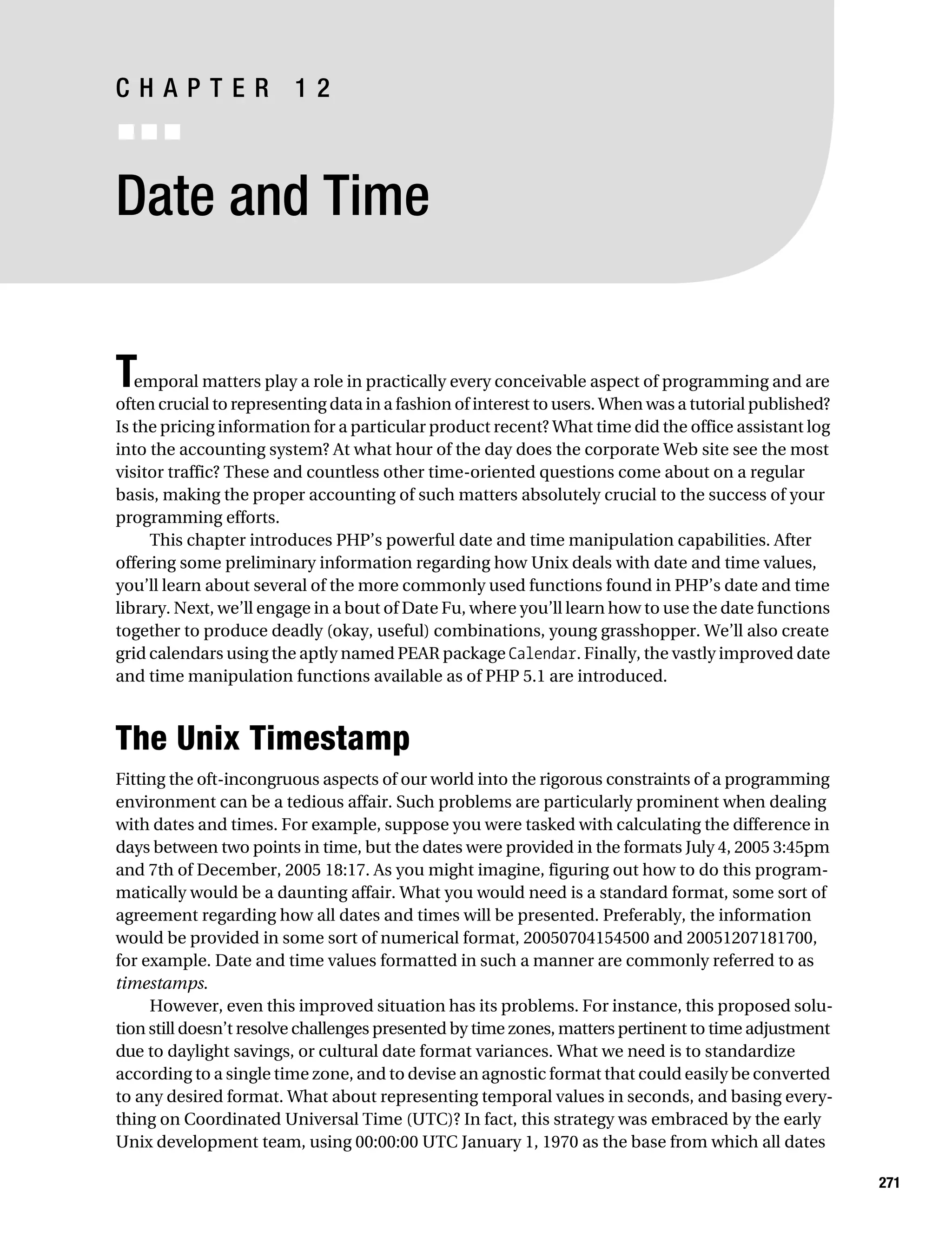 Gilmore 2E_552-1.book Page 271 Tuesday, November 1, 2005 1:31 PM




           CHAPTER 12
           ■■■


           Date and Time


           T  emporal matters play a role in practically every conceivable aspect of programming and are
           often crucial to representing data in a fashion of interest to users. When was a tutorial published?
           Is the pricing information for a particular product recent? What time did the office assistant log
           into the accounting system? At what hour of the day does the corporate Web site see the most
           visitor traffic? These and countless other time-oriented questions come about on a regular
           basis, making the proper accounting of such matters absolutely crucial to the success of your
           programming efforts.
                This chapter introduces PHP’s powerful date and time manipulation capabilities. After
           offering some preliminary information regarding how Unix deals with date and time values,
           you’ll learn about several of the more commonly used functions found in PHP’s date and time
           library. Next, we’ll engage in a bout of Date Fu, where you’ll learn how to use the date functions
           together to produce deadly (okay, useful) combinations, young grasshopper. We’ll also create
           grid calendars using the aptly named PEAR package Calendar. Finally, the vastly improved date
           and time manipulation functions available as of PHP 5.1 are introduced.



           The Unix Timestamp
           Fitting the oft-incongruous aspects of our world into the rigorous constraints of a programming
           environment can be a tedious affair. Such problems are particularly prominent when dealing
           with dates and times. For example, suppose you were tasked with calculating the difference in
           days between two points in time, but the dates were provided in the formats July 4, 2005 3:45pm
           and 7th of December, 2005 18:17. As you might imagine, figuring out how to do this program-
           matically would be a daunting affair. What you would need is a standard format, some sort of
           agreement regarding how all dates and times will be presented. Preferably, the information
           would be provided in some sort of numerical format, 20050704154500 and 20051207181700,
           for example. Date and time values formatted in such a manner are commonly referred to as
           timestamps.
                However, even this improved situation has its problems. For instance, this proposed solu-
           tion still doesn’t resolve challenges presented by time zones, matters pertinent to time adjustment
           due to daylight savings, or cultural date format variances. What we need is to standardize
           according to a single time zone, and to devise an agnostic format that could easily be converted
           to any desired format. What about representing temporal values in seconds, and basing every-
           thing on Coordinated Universal Time (UTC)? In fact, this strategy was embraced by the early
           Unix development team, using 00:00:00 UTC January 1, 1970 as the base from which all dates

                                                                                                                  271
 