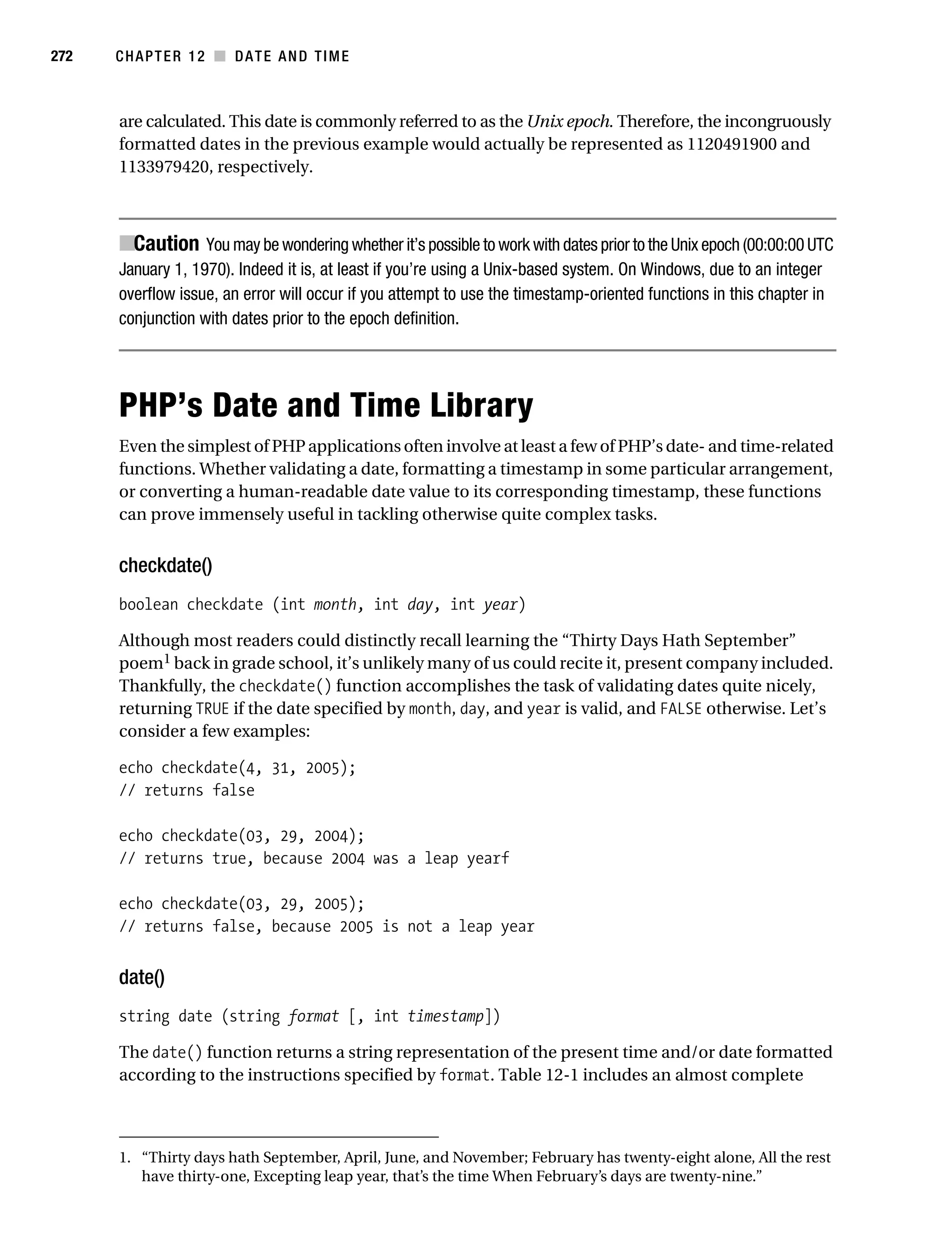Gilmore 2E_552-1.book Page 272 Tuesday, November 1, 2005 1:31 PM




272        CHAPTER 12 ■ DATE AND TIME



           are calculated. This date is commonly referred to as the Unix epoch. Therefore, the incongruously
           formatted dates in the previous example would actually be represented as 1120491900 and
           1133979420, respectively.



           ■Caution You may be wondering whether it’s possible to work with dates prior to the Unix epoch (00:00:00 UTC
           January 1, 1970). Indeed it is, at least if you’re using a Unix-based system. On Windows, due to an integer
           overflow issue, an error will occur if you attempt to use the timestamp-oriented functions in this chapter in
           conjunction with dates prior to the epoch definition.




           PHP’s Date and Time Library
           Even the simplest of PHP applications often involve at least a few of PHP’s date- and time-related
           functions. Whether validating a date, formatting a timestamp in some particular arrangement,
           or converting a human-readable date value to its corresponding timestamp, these functions
           can prove immensely useful in tackling otherwise quite complex tasks.


           checkdate()
           boolean checkdate (int month, int day, int year)

           Although most readers could distinctly recall learning the “Thirty Days Hath September”
           poem1 back in grade school, it’s unlikely many of us could recite it, present company included.
           Thankfully, the checkdate() function accomplishes the task of validating dates quite nicely,
           returning TRUE if the date specified by month, day, and year is valid, and FALSE otherwise. Let’s
           consider a few examples:

           echo checkdate(4, 31, 2005);
           // returns false

           echo checkdate(03, 29, 2004);
           // returns true, because 2004 was a leap yearf

           echo checkdate(03, 29, 2005);
           // returns false, because 2005 is not a leap year


           date()
           string date (string format [, int timestamp])

           The date() function returns a string representation of the present time and/or date formatted
           according to the instructions specified by format. Table 12-1 includes an almost complete



           1. “Thirty days hath September, April, June, and November; February has twenty-eight alone, All the rest
              have thirty-one, Excepting leap year, that’s the time When February’s days are twenty-nine.”
 