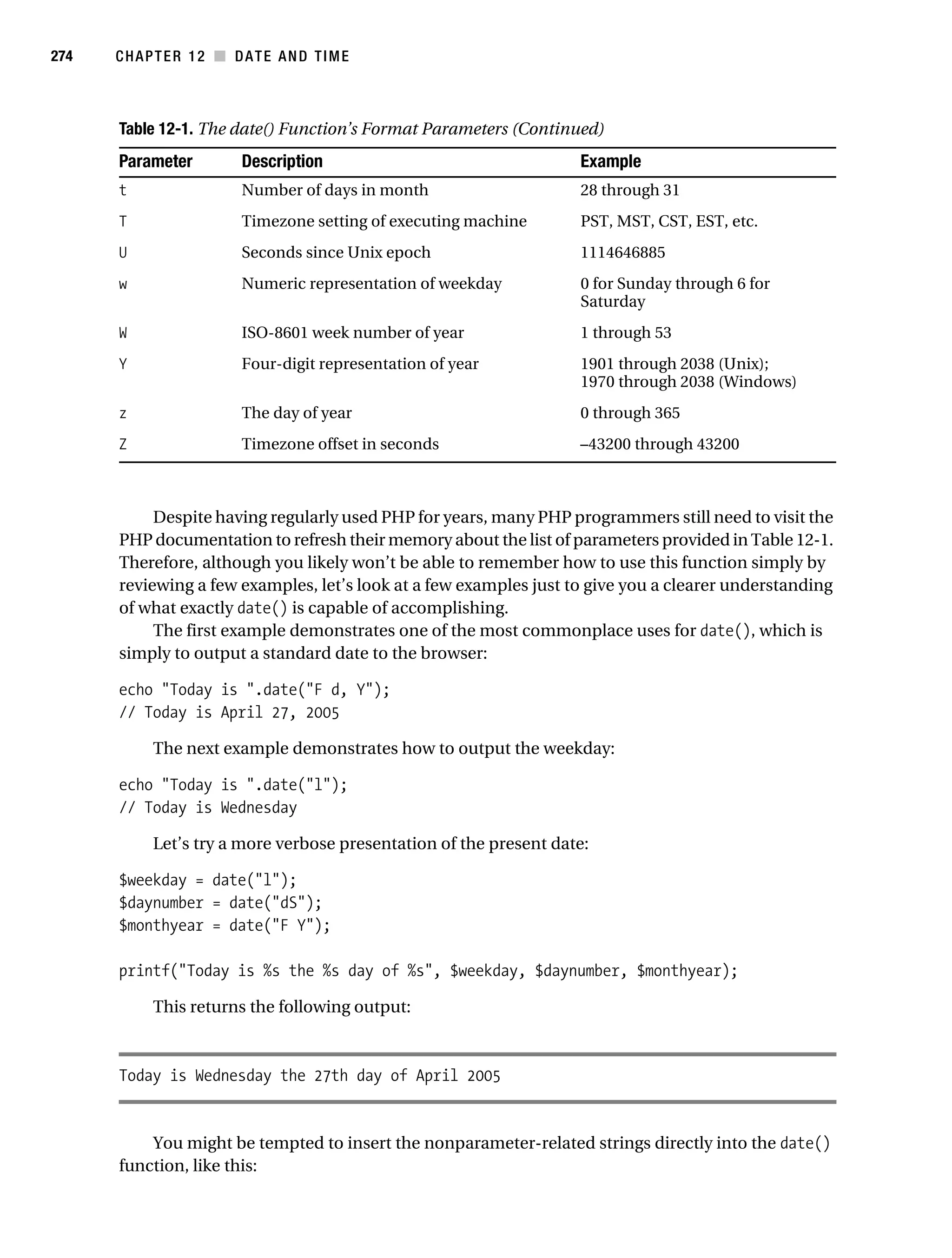 Gilmore 2E_552-1.book Page 274 Tuesday, November 1, 2005 1:31 PM




274        CHAPTER 12 ■ DATE AND TIME



           Table 12-1. The date() Function’s Format Parameters (Continued)
           Parameter           Description                               Example
           t                   Number of days in month                   28 through 31
           T                   Timezone setting of executing machine     PST, MST, CST, EST, etc.
           U                   Seconds since Unix epoch                  1114646885
           w                   Numeric representation of weekday         0 for Sunday through 6 for
                                                                         Saturday
           W                   ISO-8601 week number of year              1 through 53
           Y                   Four-digit representation of year         1901 through 2038 (Unix);
                                                                         1970 through 2038 (Windows)
           z                   The day of year                           0 through 365
           Z                   Timezone offset in seconds                –43200 through 43200



                Despite having regularly used PHP for years, many PHP programmers still need to visit the
           PHP documentation to refresh their memory about the list of parameters provided in Table 12-1.
           Therefore, although you likely won’t be able to remember how to use this function simply by
           reviewing a few examples, let’s look at a few examples just to give you a clearer understanding
           of what exactly date() is capable of accomplishing.
                The first example demonstrates one of the most commonplace uses for date(), which is
           simply to output a standard date to the browser:

           echo "Today is ".date("F d, Y");
           // Today is April 27, 2005

                 The next example demonstrates how to output the weekday:

           echo "Today is ".date("l");
           // Today is Wednesday

                 Let’s try a more verbose presentation of the present date:

           $weekday = date("l");
           $daynumber = date("dS");
           $monthyear = date("F Y");

           printf("Today is %s the %s day of %s", $weekday, $daynumber, $monthyear);

                 This returns the following output:



           Today is Wednesday the 27th day of April 2005


               You might be tempted to insert the nonparameter-related strings directly into the date()
           function, like this:
 