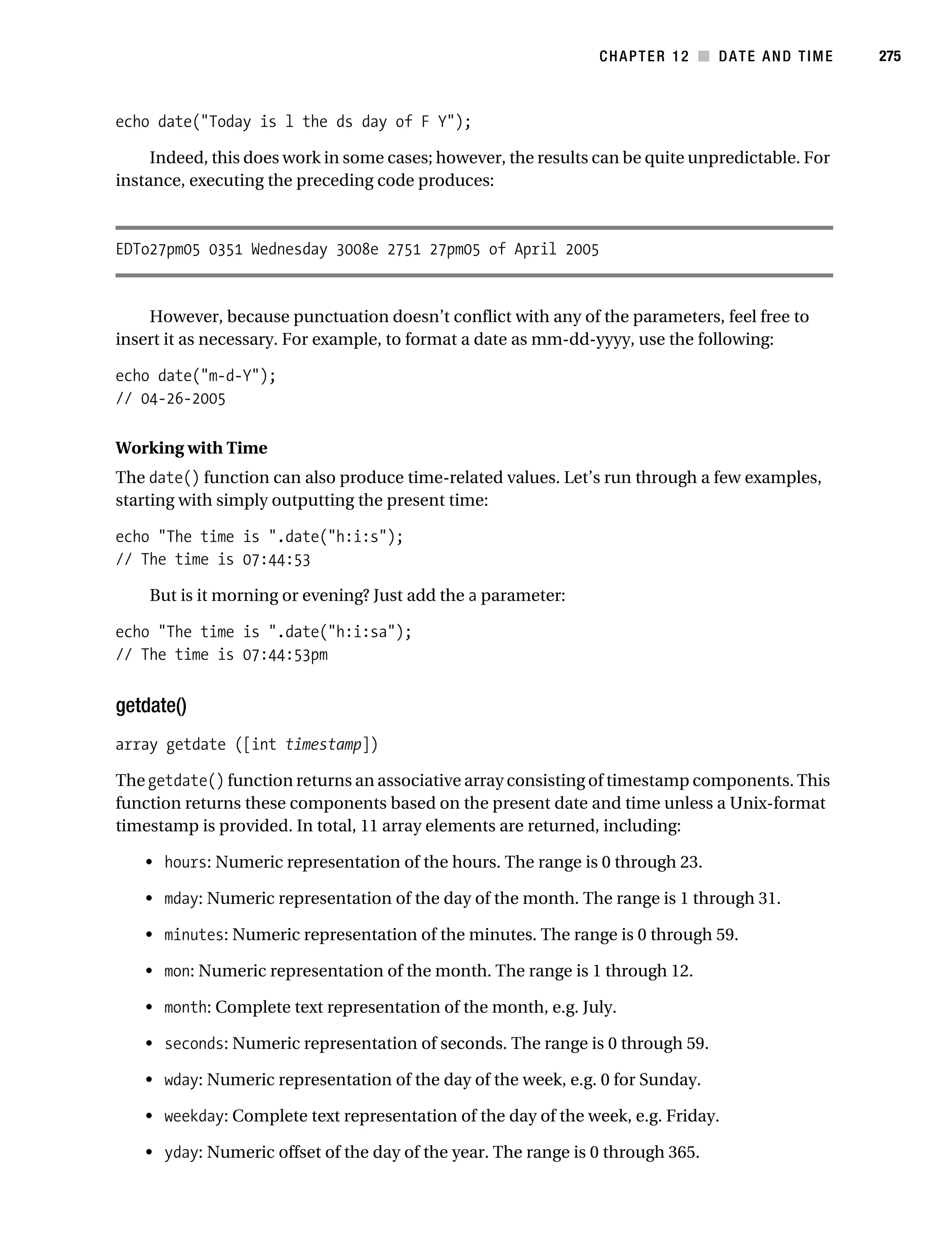 Gilmore 2E_552-1.book Page 275 Tuesday, November 1, 2005 1:31 PM




                                                                            CHAPTER 12 ■ DATE AND TIME       275



           echo date("Today is l the ds day of F Y");

                Indeed, this does work in some cases; however, the results can be quite unpredictable. For
           instance, executing the preceding code produces:



           EDTo27pm05 0351 Wednesday 3008e 2751 27pm05 of April 2005


               However, because punctuation doesn’t conflict with any of the parameters, feel free to
           insert it as necessary. For example, to format a date as mm-dd-yyyy, use the following:

           echo date("m-d-Y");
           // 04-26-2005

           Working with Time
           The date() function can also produce time-related values. Let’s run through a few examples,
           starting with simply outputting the present time:

           echo "The time is ".date("h:i:s");
           // The time is 07:44:53

                But is it morning or evening? Just add the a parameter:

           echo "The time is ".date("h:i:sa");
           // The time is 07:44:53pm


           getdate()
           array getdate ([int timestamp])

           The getdate() function returns an associative array consisting of timestamp components. This
           function returns these components based on the present date and time unless a Unix-format
           timestamp is provided. In total, 11 array elements are returned, including:

                • hours: Numeric representation of the hours. The range is 0 through 23.

                • mday: Numeric representation of the day of the month. The range is 1 through 31.

                • minutes: Numeric representation of the minutes. The range is 0 through 59.

                • mon: Numeric representation of the month. The range is 1 through 12.

                • month: Complete text representation of the month, e.g. July.

                • seconds: Numeric representation of seconds. The range is 0 through 59.

                • wday: Numeric representation of the day of the week, e.g. 0 for Sunday.

                • weekday: Complete text representation of the day of the week, e.g. Friday.

                • yday: Numeric offset of the day of the year. The range is 0 through 365.
 